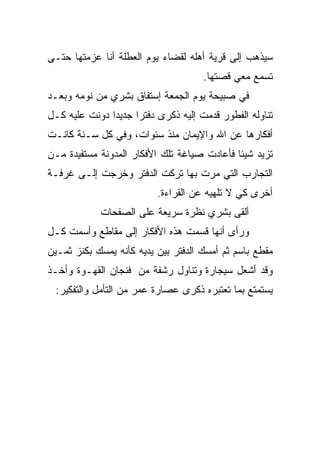 ‫ﺴﻴﺫﻫﺏ ﺇﻟﻰ ﻗﺭﻴﺔ ﺃﻫﻠﻪ ﻟﻘﻀﺎﺀ ﻴﻭﻡ ﺍﻟﻌﻁﻠﺔ ﺃﻨﺎ ﻋﺯﻤﺘﻬﺎ ﺤﺘـﻰ‬
                                     ‫ﺘﺴﻤﻊ ﻤﻌﻲ ﻗﺼﺘﻬﺎ.‬
‫ﻓﻲ ﺼﺒﻴﺤﺔ ﻴﻭﻡ ﺍﻟﺠﻤﻌﺔ ﺇﺴﺘﻔﺎﻕ ﺒﺸﺭﻱ ﻤﻥ ﻨﻭﻤﻪ ﻭﺒﻌـﺩ‬
‫ﺘﻨﺎﻭﻟﻪ ﺍﻟﻔﻁﻭﺭ ﻗﺩﻤﺕ ﺇﻟﻴﻪ ﺫﻜﺭﻯ ﺩﻓﺘﺭﺍ ﺠﺩﻴﺩﺍ ﺩﻭﻨﺕ ﻋﻠﻴﻪ ﻜـل‬
              ‫ﹰ‬     ‫ﹰ‬
‫ﺃﻓﻜﺎﺭﻫﺎ ﻋﻥ ﺍﷲ ﻭﺍﻹﻴﻤﺎﻥ ﻤﻨﺫ ﺴﻨﻭﺍﺕ، ﻭﻓﻲ ﻜل ﺴـﻨﺔ ﻜﺎﻨـﺕ‬
‫ﺘﺯﻴﺩ ﺸﻴﺌﺎ ﻓﺄﻋﺎﺩﺕ ﺼﻴﺎﻏﺔ ﺘﻠﻙ ﺍﻷﻓﻜﺎﺭ ﺍﻟﻤﺩﻭﻨﺔ ﻤﺴﺘﻔﻴﺩﺓ ﻤـﻥ‬
                                            ‫ﹰ‬
‫ﺍﻟﺘﺠﺎﺭﺏ ﺍﻟﺘﻲ ﻤﺭﺕ ﺒﻬﺎ ﺘﺭﻜﺕ ﺍﻟﺩﻓﺘﺭ ﻭﺨﺭﺠﺕ ﺇﻟـﻰ ﻏﺭﻓـﺔ‬
                          ‫ﺃﺨﺭﻯ ﻜﻲ ﻻ ﺘﻠﻬﻴﻪ ﻋﻥ ﺍﻟﻘﺭﺍﺀﺓ.‬
            ‫ﺃﻟﻘﻰ ﺒﺸﺭﻱ ﻨﻅﺭﺓ ﺴﺭﻴﻌﺔ ﻋﻠﻰ ﺍﻟﺼﻔﺤﺎﺕ‬
‫ﻭﺭﺃﻯ ﺃﻨﻬﺎ ﻗﺴﻤﺕ ﻫﺫﻩ ﺍﻷﻓﻜﺎﺭ ﺇﻟﻰ ﻤﻘﺎﻁﻊ ﻭﺃﺴﻤﺕ ﻜـل‬
‫ﻤﻘﻁﻊ ﺒﺎﺴﻡ ﺜﻡ ﺃﻤﺴﻙ ﺍﻟﺩﻓﺘﺭ ﺒﻴﻥ ﻴﺩﻴﻪ ﻜﺄﻨﻪ ﻴﻤﺴﻙ ﺒﻜﻨﺯ ﺜﻤـﻴﻥ‬
‫ﻭﻗﺩ ﺃﺸﻌل ﺴﻴﺠﺎﺭﺓ ﻭﺘﻨﺎﻭل ﺭﺸﻔﺔ ﻤﻥ ﻓﻨﺠﺎﻥ ﺍﻟﻘﻬـﻭﺓ ﻭﺃﺨـﺫ‬
 ‫ﻴﺴﺘﻤﺘﻊ ﺒﻤﺎ ﺘﻌﺘﺒﺭﻩ ﺫﻜﺭﻯ ﻋﺼﺎﺭﺓ ﻋﻤﺭ ﻤﻥ ﺍﻟﺘﺄﻤل ﻭﺍﻟﺘﻔﻜﻴﺭ:‬
 