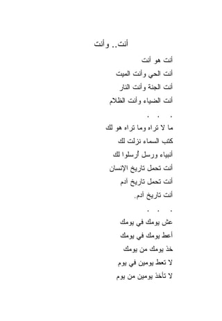 ‫ﺃﻨﺕ.. ﻭﺃﻨﺕ‬
               ‫ﺃﻨﺕ ﻫﻭ ﺃﻨﺕ‬
      ‫ﺃﻨﺕ ﺍﻟﺤﻲ ﻭﺃﻨﺕ ﺍﻟﻤﻴﺕ‬
       ‫ﺃﻨﺕ ﺍﻟﺠﻨﺔ ﻭﺃﻨﺕ ﺍﻟﻨﺎﺭ‬
    ‫ﺃﻨﺕ ﺍﻟﻀﻴﺎﺀ ﻭﺃﻨﺕ ﺍﻟﻅﻼﻡ‬
                 ‫. .‬      ‫.‬
   ‫ﻤﺎ ﻻ ﺘﺭﺍﻩ ﻭﻤﺎ ﺘﺭﺍﻩ ﻫﻭ ﻟﻙ‬
       ‫ﻜﺘﺏ ﺍﻟﺴﻤﺎﺀ ﻨﺯﻟﺕ ﻟﻙ‬
     ‫ﺃﻨﺒﻴﺎﺀ ﻭﺭﺴل ﺃﺭﺴﻠﻭﺍ ﻟﻙ‬
             ‫ُ‬
    ‫ﺃﻨﺕ ﺘﺤﻤل ﺘﺎﺭﻴﺦ ﺍﻹﻨﺴﺎﻥ‬
        ‫ﺃﻨﺕ ﺘﺤﻤل ﺘﺎﺭﻴﺦ ﺁﺩﻡ‬
             ‫ﺃﻨﺕ ﺘﺎﺭﻴﺦ ﺁﺩﻡ.‬
                 ‫. .‬      ‫.‬
        ‫ﻋﺵ ﻴﻭﻤﻙ ﻓﻲ ﻴﻭﻤﻙ‬
        ‫ﺃﻋﻁ ﻴﻭﻤﻙ ﻓﻲ ﻴﻭﻤﻙ‬
         ‫ﺨﺫ ﻴﻭﻤﻙ ﻤﻥ ﻴﻭﻤﻙ‬
       ‫ﻻ ﺘﻌﻁ ﻴﻭﻤﻴﻥ ﻓﻲ ﻴﻭﻡ‬
      ‫ﻻ ﺘﺄﺨﺫ ﻴﻭﻤﻴﻥ ﻤﻥ ﻴﻭﻡ‬
 