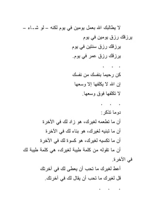 ‫ﻻ ﻴﻁﺎﻟﺒﻙ ﺍﷲ ﺒﻌﻤل ﻴﻭﻤﻴﻥ ﻓﻲ ﻴﻭﻡ ﻟﻜﻨﻪ – ﻟﻭ ﺸـﺎﺀ –‬
                             ‫ﻴﺭﺯﻗﻙ ﺭﺯﻕ ﻴﻭﻤﻴﻥ ﻓﻲ ﻴﻭﻡ‬
                       ‫ﻴﺭﺯﻗﻙ ﺭﺯﻕ ﺴﻨﺘﻴﻥ ﻓﻲ ﻴﻭﻡ‬
                       ‫ﻴﺭﺯﻗﻙ ﺭﺯﻕ ﻋﻤﺭ ﻓﻲ ﻴﻭﻡ.‬
                                         ‫.‬       ‫. .‬
                       ‫ﻜﻥ ﺭﺤﻴﻤﺎ ﺒﻨﻔﺴﻙ ﻤﻥ ﻨﻔﺴﻙ‬
                        ‫ﺇﻥ ﺍﷲ ﻻ ﻴﻜﻠﻔﻬﺎ ﺇﻻ ﻭﺴﻌﻬﺎ‬
                            ‫ﻻ ﺘﻜﻠﻔﻬﺎ ﻓﻭﻕ ﻭﺴﻌﻬﺎ.‬
                                     ‫.‬       ‫.‬      ‫.‬
                                     ‫ﺩﻭﻤﺎ ﺘﺫﻜﺭ:‬
                                           ‫ﹰ‬
         ‫ﺃﻥ ﻤﺎ ﺘﻁﻌﻤﻪ ﻟﻐﻴﺭﻙ، ﻫﻭ ﺯﺍﺩ ﻟﻙ ﻓﻲ ﺍﻵﺨﺭﺓ‬
          ‫ﺃﻥ ﻤﺎ ﺘﺒﻨﻴﻪ ﻟﻐﻴﺭﻙ، ﻫﻭ ﺒﻨﺎﺀ ﻟﻙ ﻓﻲ ﺍﻵﺨﺭﺓ‬
        ‫ﺃﻥ ﻤﺎ ﺘﻜﺴﻴﻪ ﻟﻐﻴﺭﻙ، ﻫﻭ ﻜﺴﻭﺓ ﻟﻙ ﻓﻲ ﺍﻵﺨﺭﺓ‬
‫ﺃﻥ ﻤﺎ ﺘﻘﻭﻟﻪ ﻤﻥ ﻜﻠﻤﺔ ﻁﻴﺒﺔ ﻟﻐﻴﺭﻙ، ﻫﻲ ﻜﻠﻤﺔ ﻁﻴﺒﺔ ﻟﻙ‬
                                                 ‫ﻓﻲ ﺍﻵﺨﺭﺓ.‬
        ‫ﺃﻋﻁ ﻟﻐﻴﺭﻙ ﻤﺎ ﺘﺤﺏ ﺃﻥ ﻴﻌﻁﻰ ﻟﻙ ﻓﻲ ﺁﺨﺭﺘﻙ‬
                       ‫‪‬‬
          ‫ﻗل ﻟﻐﻴﺭﻙ ﻤﺎ ﺘﺤﺏ ﺃﻥ ﻴﻘﺎل ﻟﻙ ﻓﻲ ﺁﺨﺭﺘﻙ.‬
                          ‫‪‬‬
                                     ‫.‬       ‫.‬      ‫.‬
 