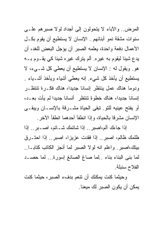 ‫ﺍﻟﻤﺭﺽ.. ﻭﺍﻵﺒﺎﺀ ﻻ ﻴﺘﺤﻭﻟﻭﻥ ﺇﻟﻰ ﺃﺠﺩﺍﺩ ﻟﻭﻻ ﺼﺒﺭﻫﻡ ﻋﻠـﻰ‬
‫ﺴﻨﻭﺍﺕ ﻤﺸﻘﺔ ﻨﻤﻭ ﺃﺒﻨﺎﺌﻬﻡ . ﺍﻹﻨﺴﺎﻥ ﻻ ﻴﺴﺘﻁﻴﻊ ﺃﻥ ﻴﻘﻭﻡ ﺒﻜـل‬
‫ﺍﻷﻋﻤﺎل ﺩﻓﻌﺔ ﻭﺍﺤﺩﺓ، ﻴﻌﹼﻤﻪ ﺍﻟﺼﺒﺭ ﺃﻥ ﻴﺅﺠل ﺍﻟﺒﻌﺽ ﻟﻠﻐﺩ، ﺃﻥ‬
                               ‫ﻠ‬
‫ﻴﺩﻉ ﺸﻴﺌﺎ ﻟﻴﻘﻭﻡ ﺒﻪ ﻏﻴﺭﻩ. ﺃﻟﻡ ﻴﺘﺭﻙ ﻏﻴﺭﻩ ﺸﻴﺌﺎ ﻜﻲ ﻴﻘـﻭﻡ ﺒـﻪ‬
             ‫ﹰ‬                                 ‫ﹰ‬
‫ﻫﻭ. ﻭﻴﻘﻭل ﻟﻪ : ﺍﻹﻨﺴﺎﻥ ﻻ ﻴﺴﺘﻁﻴﻊ ﺃﻥ ﻴﻌﻁﻲ ﻜل ﺸـﻲﺀ، ﻻ‬
‫ﻴﺴﺘﻁﻴﻊ ﺃﻥ ﻴﺄﺨﺫ ﻜل ﺸﻲﺀ. ﺇﻨﻪ ﻴﻌﻁﻲ ﺃﺸﻴﺎﺀ ﻭﻴﺄﺨﺫ ﺃﺸـﻴﺎﺀ .‬
‫ﻭﺩﻭﻤﺎ ﻫﻨﺎﻙ ﻋﻤل ﻴﻨﺘﻅﺭ ﺇﻨﺴﺎﻨﺎ ﺠﺩﻴﺩﺍ، ﻫﻨﺎﻙ ﻓﻜـﺭﺓ ﺘﻨﺘﻅـﺭ‬
       ‫ﹰ‬           ‫ﹰ‬     ‫ﹰ‬                     ‫ﹰ‬
‫ﺇﻨﺴﺎﻨﺎ ﺠﺩﻴﺩﺍ، ﻫﻨﺎﻙ ﺨﻁﻭﺓ ﺘﻨﺘﻅﺭ ﺃﻨﺴﺎﻨﺎ ﺠﺩﻴﺩﺍ ﻟﻡ ﻴﺄﺕ ﺒﻌـﺩ،‬
             ‫ﹰ‬     ‫ﹰ‬                       ‫ﹰ‬     ‫ﹰ‬
‫ﺃﻭ ﻴﻔﺘﺢ ﻋﻴﻨﻴﻪ ﻟﻠﺘﻭ. ﺘﺒﻘﻰ ﺍﻟﺤﻴﺎﺓ ﻤﺸـﺭﻗﺔ ﺒﺎﻹﻨﺴـﺎﻥ ﻭﻴﺒﻘـﻰ‬
      ‫ﺍﻹﻨﺴﺎﻥ ﻤﺸﺭﻗﺎ ﺒﺎﻟﺤﻴﺎﺓ، ﻭﺇﺫﺍ ﺍﻨﻁﻔﺄ ﺃﺤﺩﻫﻤﺎ ﺍﻨﻁﻔﺄ ﺍﻵﺨﺭ.‬
‫ﺇﺫﺍ ﺠﺎﺀﻙ ﺁﻟﻡ،ﺍﺼﺒﺭ.. ﺇﺫﺍ ﺸﺎﺘﻤﻙ ﺸـﺎﺘﻡ، ﺍﺼـﺒﺭ.. ﺇﺫﺍ‬
‫ﻅﻠﻤﻙ ﻅﺎﻟﻡ، ﺍﺼﺒﺭ.. ﺇﺫﺍ ﻓﻘﺩﺕ ﻋﺯﻴﺯﺍ، ﺍﺼﺒﺭ.. ﺇﺫﺍ ﺍﺤﺘـﺭﻕ‬
                   ‫ﹰ‬
‫ﺒﻴﺘﻙ،ﺍﺼﺒﺭ. ﻭﺍﻋﻠﻡ ﺍﻨﻪ ﻟﻭﻻ ﺍﻟﺼﺒﺭ ﻟﻤﺎ ﺃﻨﺠﺯ ﺍﻟﻜﺎﺘﺏ ﻜﺘﺎﺒـﺎ..‬
‫ﻟﻤﺎ ﺒﻨﻰ ﺍﻟﺒﻨﺎﺀ ﺒﻨﺎﺀ ..ﻟﻤﺎ ﺼﺎﻍ ﺍﻟﺼﺎﺌﻎ ﺇﺴﻭﺭﺓ... ﻟﻤﺎ ﺤﺼـﺩ‬
                                          ‫ﹼ‬
                                            ‫ﺍﻟﻔﻼﺡ ﺴﻨﺒﻠﺔ.‬
‫ﻭﺤﻴﺜﻤﺎ ﻜﻨﺕ ﻴﻤﻜﻨﻙ ﺃﻥ ﺘﻨﻌﻡ ﺒﺩﻑﺀ ﺍﻟﺼﺒﺭ، ﺤﻴﺜﻤﺎ ﻜﻨﺕ‬
                          ‫ﻴﻤﻜﻥ ﺃﻥ ﻴﻜﻭﻥ ﺍﻟﺼﺒﺭ ﻟﻙ ﻤﻴﻌﻨﺎ.‬
 