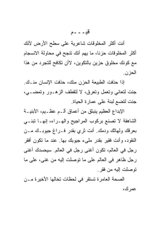 ‫ﻗﻴـــﻡ‬
‫ﺃﻨﺕ ﺃﻜﺜﺭ ﺍﻟﻤﺨﻠﻭﻗﺎﺕ ﺸﺎﻋﺭﻴﺔ ﻋﻠﻰ ﺴﻁﺢ ﺍﻷﺭﺽ ﻷﻨﻙ‬
‫ﺃﻜﺜﺭ ﺍﻟﻤﺨﻠﻭﻗﺎﺕ ﺤﺯﻨﺎ، ﻤﺎ ﻴﻬﻡ ﺃﻨﻙ ﺘﻨﺠﺢ ﻓﻲ ﻤﺤﺎﻭﻟﺔ ﺍﻻﻨﺴﺠﺎﻡ‬
                                   ‫ﹰ‬
‫ﻤﻊ ﻜﻭﻨﻙ ﻤﺨﻠﻭﻕ ﺤﺯﻴﻥ ﺒﺎﻟﺘﻜﻭﻴﻥ، ﻻﺃﻥ ﺘﻜﺎﻓﺢ ﻟﻠﺘﺠﺭﺩ ﻤﻥ ﻫﺫﺍ‬
                                                ‫ﺍﻟﺤﺯﻥ.‬
‫ﺇﺫﺍ ﺤﺫﻓﺕ ﺍﻟﻁﺒﻴﻌﺔ ﺍﻟﺤﺯﻥ ﻤﻨﻙ، ﺤﺫﻓﺕ ﺍﻹﻨﺴﺎﻥ ﻤﻨـﻙ.‬
             ‫ﹾ‬                       ‫ﹾ‬
‫ﺠﺌﺕ ﻟﺘﻌﺎﻨﻲ ﻭﺘﻌﻤل ﻭﺘﻌﺭﻕ، ﻻ ﻟﺘﻘﻁﻑ ﺍﻟﺯﻫـﻭﺭ ﻭﺘﻤﻀـﻲ،‬
                       ‫ﺠﺌﺕ ﻟﺘﻀﻊ ﻟﺒﻨﺔ ﻋﻠﻰ ﻋﻤﺎﺭﺓ ﺍﻟﺤﻴﺎﺓ.‬
‫ﺍﻹﺒﺩﺍﻉ ﺍﻟﻌﻅﻴﻡ ﻴﻨﺒﺜﻕ ﻤﻥ ﺃﻋﻤﺎﻕ ﺃﻟـﻡ ﻋﻅـﻴﻡ، ﺍﻷﺒﻨﻴـﺔ‬
‫ﺍﻟﺸﺎﻫﻘﺔ ﻻ ﹸﺼﻨﻊ ﺒﺭﻜﻭﺏ ﺍﻟﻤﺭﺍﺠﻴﺢ ﻭﺍﻟﻬـﺭﺍﺀ، ﺇﻨﻬـﺎ ﹸﺒﻨـﻲ‬
    ‫ﺘ‬                                   ‫ﺘ‬
‫ﺒﻌﺭﻗﻙ ﻭﻟﻬﺎﺜﻙ ﻭﺩﻤﻙ. ﺃﻨﺕ ﺜﺭﻱ ﺒﻘﺩﺭ ﻓـﺭﺍﻍ ﺠﻴﻭﺒـﻙ ﻤـﻥ‬
‫ﺍﻟﻨﻘﻭﺩ، ﻭﺃﻨﺕ ﻓﻘﻴﺭ ﺒﻘﺩﺭ ﻤﻠﻰﺀ ﺠﻴﻭﺒﻙ ﺒﻬﺎ. ﻋﻨﺩ ﻤﺎ ﺘﻜﻭﻥ ﺃﻓﻘﺭ‬
‫ﺭﺠل ﻓﻲ ﺍﻟﻌﺎﻟﻡ، ﺘﻜﻭﻥ ﺃﻏﻨﻰ ﺭﺠل ﻓﻲ ﺍﻟﻌﺎﻟﻡ. ﺴﻴﺤﺴﺩﻙ ﺃﻏﻨﻰ‬
‫ﺭﺠل ﻅﺎﻫﺭ ﻓﻲ ﺍﻟﻌﺎﻟﻡ ﻋﻠﻰ ﻤﺎ ﺘﻭﺼﻠﺕ ﺇﻟﻴﻪ ﻤﻥ ﻏﻨﻰ، ﻋﻠﻰ ﻤﺎ‬
                                   ‫ﺘﻭﺼﻠﺕ ﺇﻟﻴﻪ ﻤﻥ ﻓﻘﺭ.‬
‫ﺍﻟﺼﺤﺔ ﺍﻟﻌﺎﻤﺭﺓ ﺘﺴﺘﻘﺭ ﻓﻲ ﻟﺤﻅﺎﺕ ﺘﺨﺎﻟﻬﺎ ﺍﻷﺨﻴﺭﺓ ﻤـﻥ‬
                                                ‫ﻋﻤﺭﻙ،‬
 