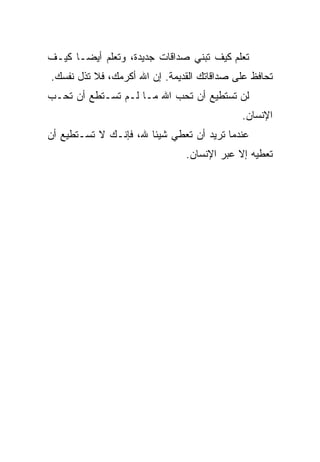 ‫ﺘﻌﻠﻡ ﻜﻴﻑ ﺘﺒﻨﻲ ﺼﺩﺍﻗﺎﺕ ﺠﺩﻴﺩﺓ، ﻭﺘﻌﻠﻡ ﺃﻴﻀـﺎ ﻜﻴـﻑ‬
     ‫ﹰ‬                                   ‫ﹼ‬
‫ﺘﺤﺎﻓﻅ ﻋﻠﻰ ﺼﺩﺍﻗﺎﺘﻙ ﺍﻟﻘﺩﻴﻤﺔ. ﺇﻥ ﺍﷲ ﺃﻜﺭﻤﻙ، ﻓﻼ ﺘﺫل ﻨﻔﺴﻙ.‬
‫ﻟﻥ ﺘﺴﺘﻁﻴﻊ ﺃﻥ ﺘﺤﺏ ﺍﷲ ﻤـﺎ ﻟـﻡ ﺘﺴـﺘﻁﻊ ﺃﻥ ﺘﺤـﺏ‬
                                            ‫ﺍﻹﻨﺴﺎﻥ.‬
‫ﻋﻨﺩﻤﺎ ﺘﺭﻴﺩ ﺃﻥ ﺘﻌﻁﻲ ﺸﻴﺌﺎ ﷲ، ﻓﺈﻨـﻙ ﻻ ﺘﺴـﺘﻁﻴﻊ ﺃﻥ‬
                      ‫ﹰ‬
                               ‫ﺘﻌﻁﻴﻪ ﺇﻻ ﻋﺒﺭ ﺍﻹﻨﺴﺎﻥ.‬
 