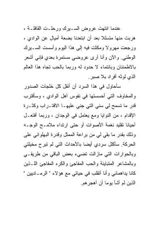 ‫ﻋﻨﺩﻤﺎ ﺍﻨﺘﻬﺕ ﻋﺭﻭﺽ ﺍﻟﺴـﻴﺭﻙ ﻭﺭﺤﻠـﺕ ﺍﻟﻘﺎﻓﻠـﺔ ،‬
‫ﻫﺭﺒﺕ ﻤﻨﻬﺎ ﻤﺘﺴﻠﻼ ﺒﻌﺩ ﺃﻥ ﺍﺒﺘﻌﺩﻨﺎ ﺒﻀﻌﺔ ﺃﻤﻴﺎل ﻋﻥ ﺍﻟﻭﺍﺩﻱ ،‬
                                      ‫ﹰ‬
‫ﻭﺭﺠﻌﺕ ﻤﻬﺭﻭﻻ ﻭﻤﻜﺜﺕ ﻓﻴﻪ ﺇﻟﻰ ﻫﺫﺍ ﺍﻟﻴﻭﻡ ﻭﺃﺴﺴﺕ ﺍﻟﺴـﻴﺭﻙ‬
                                      ‫ﹰ‬
‫ﺍﻟﻭﻁﻨﻲ. ﻭﺍﻵﻥ ﻭﺃﻨﺎ ﺃﺭﻯ ﻋﺭﻭﻀﻲ ﻤﺴﺘﻤﺭﺓ ﺒﻌﺩﻱ ﻓﺈﻨﻲ ﺃﺸﻌﺭ‬
‫ﺒﺎﻻﻁﻤﺌﻨﺎﻥ ﻭﺒﺎﻨﺘﻤﺎﺀ ﻻ ﺤﺩﻭﺩ ﻟﻪ ﻭﺭﺒﻤﺎ ﺒﺎﻟﺤﺏ ﺘﺠﺎﻩ ﻫﺫﺍ ﺍﻟﻌﺎﻟﻡ‬
                                ‫ﺍﻟﺫﻱ ﻟﻭﺜﻪ ﺃﻓﺭﺍﺩ ﺒﻼ ﺼﺒﺭ.‬
‫ﺴﺄﺤﺎﻭل ﻓﻲ ﻫﺫﺍ ﺍﻟﺴﺭﺩ ﺃﻥ ﺃﻨﻘل ﻜل ﺨﻠﺠﺎﺕ ﺍﻟﺼﺩﻭﺭ‬
‫ﻭﺍﻟﻤﺨﺎﻭﻑ ﺍﻟﺘﻲ ﺃﺤﺴﺴﺘﻬﺎ ﻓﻲ ﻨﻔﻭﺱ ﺃﻫل ﺍﻟﻭﺍﺩﻱ ، ﻭﺴﺄﻗﺘﺭﺏ‬
‫ﻗﺩﺭ ﻤﺎ ﺘﺴﻤﺢ ﻟﻲ ﺴﻨﻲ ﺍﻟﺘﻲ ﺠﻨﻲ ﻋﻠﻴﻬـﺎ ﺍﻻﻗﺘـﺭﺍﺏ ﻭﻜﺜـﺭﺓ‬
‫ﺍﻹﻗﺩﺍﻡ ، ﻤﻥ ﺍﻟﻨﻭﺍﻴﺎ ﻭﻤﻊ ﻴﻌﺘﻤل ﻓﻲ ﺍﻟﻭﺠﺩﺍﻥ ، ﻭﺭﺒﻤﺎ ﺃﻓﺘﻌـل‬
‫ﺃﺤﻴﺎ ﹰﺎ ﺘﻘﻠﻴﺩ ﻨﻐﻤﺔ ﺍﻷﺼﻭﺍﺕ ﺃﻭ ﺤﺘﻰ ﺍﺭﺘﺩﺍﺀ ﻤﻼﻤـﺢ ﺍﻟﻭﺠـﻪ‬
                                              ‫ﻨ‬
‫ﻭﺫﻟﻙ ﺒﻘﺩﺭ ﻤﺎ ﺒﻘﻲ ﻟﻲ ﻤﻥ ﺒﺭﺍﻋﺔ ﺍﻟﻤﻤﺜل ﻭﻗﺩﺭﺓ ﺍﻟﺒﻬﻠﻭﺍﻨﻲ ﻋﻠﻰ‬
‫ﺍﻟﺤﺭﻜﺔ. ﺴﺄﻜﻠل ﺴﺭﺩﻱ ﺃﻴ ‪‬ﺎ ﺒﺎﻷﺤﺩﺍﺙ ﺍﻟﺘﻲ ﻟﻡ ﺘﺒﺭﺡ ﻤﺨﻴﻠﺘﻲ‬
                             ‫ﻀ‬
‫ﻭﺒﺎﻟﺤﻭﺍﺭﺍﺕ ﺍﻟﺘﻲ ﻤﺎﺯﺍﻟﺕ ﺘﻀﻲﺀ ﺒﻌﺽ ﺍﻟﺒﺎﻗﻲ ﻤﻥ ﻁﺭﻴﻘـﻲ‬
‫ﻭﺒﺎﻟﻤﺸﺎﻋﺭ ﺍﻟﻤﺘﺒﺎﻴﻨﺔ ﻭﺍﻟﺤﺏ ﺍﻟﻤﻔﺎﺠﺊ ﻭﺍﻟﻜﺭﻩ ﺍﻟﻤﻔﺎﺠﺊ ﺍﻟﻠـﺫﻴﻥ‬
‫ﻜﺎﻨﺎ ﻴﺩﺍﻫﻤﺎﻨﻲ ﻭﺃﻨﺎ ﺃﺘﻘﻠﺏ ﻓﻲ ﺤﻴﺎﺘﻲ ﻤﻊ ﻫﺅﻻﺀ " ﺍﻟﺭﻤـﺎﺩﻴﻴﻥ "‬
                            ‫ﺍﻟﺫﻴﻥ ﻟﻡ ﺃﺸﺄ ﻴﻭ ‪‬ﺎ ﺃﻥ ﺃﻫﺠﺭﻫﻡ.‬
                                        ‫ﻤ‬
 