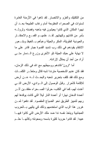 ‫ﻤﻥ ﺍﻟﺘﻜﺘﻴﻙ ﻭﺍﻟﻐﺯﻭ ﻭﺍﻻﻨﺘﺼﺎﺭ. ﻟﻘﺩ ﺘﺎﻫﻭﺍ ﻓﻲ ﺍﻷﺯﻤﻨﺔ ﺍﻟﻐﺎﺒﺭﺓ‬
‫ﻟﺴﻨﻭﺍﺕ ﻓﻲ ﺍﻟﺼﺤﺭﺍﺀ ﺍﻟﻤﻔﺘﻭﺤﺔ ﺃﻤﺎﻡ ﺭﻏﺎﺏ ﺍﻟﻁﺒﻴﻌﺔ ﺒﻌـﺩ ﺃﻥ‬
‫ﻨﻬﺒﻭﺍ ﺍﻟﻤﻜﺎﻥ ﺍﻟﺫﻱ ﻜﺎﻨﻭﺍ ﻴﻌﻴﺸﻭﻥ ﻓﻴﻪ ﺒﺫﻫﺒﻪ ﻭﻓﻀﺘﻪ ﻭﺜﺭﻭﺜـﻪ‬
‫ﺒﺄﻤﺭ ﻤﻥ ﻗﺎﺩﺘﻬﻡ ﻭﻜﻬﻨﺘﻬﻡ. ﻟﻘـﺩ ﻋﻠﻤﻬـﻡ ﺍﻟﻘﻤـﻊ ﻭﺍﻻﺤﺘﻘـﺎﺭ‬
‫ﻭﺍﻟﻌﺒﻭﺩﻴﺔ ﺍﻟﻁﻭﻴﻠﺔ، ﺍﻟﻤﻜﺭ ﻭﺍﻟﺤﻴﻠﺔ ﻭﻋﺒﺄﻫﻡ ﺒـﺎﻟﻐﻴﻅ ﻭﺒﺸـﻌﻭﺭ‬
‫ﺍﻻﻨﺘﻘﺎﻡ ﻴﻘﻭﺩﻫﻡ ﻓﻲ ﺫﻟﻙ ﺭﺏ ﺸﺩﻴﺩ ﺍﻟﻘﺴﻭﺓ ﺠﺒﺎﺭ ﻗﺎﺩﺭ ﻋﻠﻰ ﻤﺎ‬
‫ﻻ ﻨﻬﺎﻴﺔ ﻋﻠﻰ ﺤﺒﻙ ﺍﻟﺤﻴﻠﺔ ﺘﻠﻭ ﺍﻷﺨﺭﻯ ﻭﺯﺭﻉ ﺍﻟـﺩﻤﺎﺭ ﻤﺘـﻰ‬
                             ‫ﺃﺭﺍﺩ ﻤﻥ ﺃﺤﺩ ﺃﻥ ﻴﻤﺘﺜل ﻹﺭﺍﺩﺘﻪ.‬
‫ﺃﻤﺎ "ﺍﺭﻭﻥ" ﻗﺎﺌﺩﻫﻡ ﻭﻭﺴﻴﻁﻬﻡ ﻤﻊ ﺍﷲ ﻓﻲ ﺫﻟﻙ ﺍﻟﺯﻤﺎﻥ،‬
‫ﻓﻘﺩ ﻜﺎﻥ ﻋﺩﻴﻡ ﺍﻟﺸﺨﺼﻴﺔ ﻤﺘﺭﺩ ‪‬ﺍ ﺸﺒﻪ ﻗﺎﺘل ﻭﻤﺘﻌﺜـﺭ ﺍﻟﻜﻠﻤـﺎﺕ‬
                           ‫ﺩ‬
‫ﻭﻤﻊ ﺫﻟﻙ ﻓﻘﺩ ﻜﻠﻑ ﺒﺘﺤﺭﻴﺭ ﺸﻌﺒﻪ ﻭﺍﻟﺒﺤـﺙ ﻟـﻪ ﻋـﻥ ﺃﺭﺽ‬
‫ﻟﻺﻗﺎﻤﺔ ﻜﺄﺤﺭﺍﺭ. ﻭﻗﺒل ﺍﻟﻭﺼﻭل ﺇﻟﻰ ﺍﻟـﻭﺍﺩﻱ، ﺍﻷﺭﺽ ﺍﻟﺘـﻲ‬
‫ﺃﻋﺩﺕ ﻟﻬﻡ، ﻜﻤﺎ ﻓﻲ ﺍﻟﻜﺘﺏ، ﺤﺭﺜﻭﺍ ﺍﻟﺼـﺤﺭﺍﺀ ﻤﻘﺘﻔـﻴﻥ ﺃﺜـﺭ‬
‫ﺃﻋﻤﺩﺓ ﺍﻟﺩﺨﺎﻥ ﻨﻬﺎ ‪‬ﺍ ﺃﻭ ﺃﻋﻤﺩﺓ ﺍﻟﻨﺎﺭ ﻟﻴﻼ ﺍﻟﺘﻲ ﻜﺎﻨﺕ ﻴﻭﻗﺩﻫﺎ ﻟﻬﻡ‬
                     ‫ﹰ‬                   ‫ﺭ‬
‫ﺭﺒﻬﻡ ﻟﺘﻤﻴﻴﺯ ﺍﻟﻁﺭﻴﻕ ﻨﺤﻭ ﺍﻟﻀﻴﺎﻉ ﺍﻟﻤﻘﺼﻭﺩ. ﻟﻘﺩ ﺩﻓﻌﻭﺍ ﺜﻤـﻥ‬
‫ﻏﺭﻭﺭ ﻫﺫﺍ ﺍﻟﺭﺏ ﺍﻟﺫﻱ ﺍﺴﺘﺨﺩﻤﻬﻡ ﻭﺫﻟﻙ ﻜﻲ ﻴﺘﻠﻬﻰ ﺒـﺎﻟﺤﺭﻭﺏ‬
‫ﺍﻟﻌﺠﺎﺌﺒﻴﺔ ﻭﻴﺘﺨﺫ ﻨﻔﺴﻪ ﻨ ‪‬ﺍ ﻀﺩ ﻤﻠﻙ ﺍﻷﺭﺽ ﺍﻟﺘﻲ ﻜﺎﻨﻭﺍ ﻓﻴﻬـﺎ‬
                              ‫ﺩ‬
‫ﻋﺒﻴ ‪‬ﺍ. ﻟﻘﺩ ﻗﺎﺩﻭﺍ ﺤﺭﻭ ‪‬ﺎ ﻜﺜﻴﺭﺓ ﺒﺎﺴﻤﻪ ﻭﺒﻤﻌﻭﻨﺘﻪ ﻭﻜﺄﻨﻬـﺎ ﺤﻠـﻡ‬
                                   ‫ﺒ‬                 ‫ﺩ‬
 