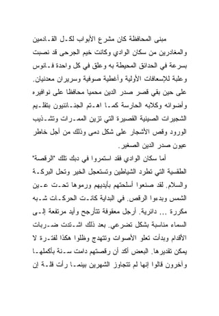 ‫ﻤﺒﻨﻰ ﺍﻟﻤﺤﺎﻓﻅﺔ ﻜﺎﻥ ﻤﺸﺭﻉ ﺍﻷﺒﻭﺍﺏ ﻟﻜـل ﺍﻟﻘـﺎﺩﻤﻴﻥ‬
‫ﻭﺍﻟﻤﻐﺎﺩﺭﻴﻥ ﻤﻥ ﺴﻜﺎﻥ ﺍﻟﻭﺍﺩﻱ ﻭﻜﺎﻨﺕ ﺨﻴﻡ ﺍﻟﺠﺭﺤﻰ ﻗﺩ ﻨﺼﺒﺕ‬
‫ﺒﺴﺭﻋﺔ ﻓﻲ ﺍﻟﺤﺩﺍﺌﻕ ﺍﻟﻤﺤﻴﻁﺔ ﺒﻪ ﻭﻋﻠﻕ ﻓﻲ ﻜل ﻭﺍﺤﺩﺓ ﻓـﺎﻨﻭﺱ‬
‫ﻭﻋﻠﺒﺔ ﻟﻺﺴﻌﺎﻓﺎﺕ ﺍﻷﻭﻟﻴﺔ ﻭﺃﻏﻁﻴﺔ ﺼﻭﻓﻴﺔ ﻭﺴﺭﻴﺭﺍﻥ ﻤﻌﺩﻨﻴﺎﻥ.‬
‫ﻋﻠﻰ ﺤﻴﻥ ﺒﻘﻲ ﻗﺼﺭ ﺼﺩﺭ ﺍﻟﺩﻴﻥ ﻤﺤﻤ ‪‬ﺎ ﻤﺤﺎﻓ ﹰﺎ ﻋﻠﻰ ﻨﻭﺍﻓﻴﺭﻩ‬
             ‫ﻅ‬       ‫ﻴ‬
‫ﻭﺃﻀﻭﺍﺌﻪ ﻭﻜﻼﺒﻪ ﺍﻟﺤﺎﺭﺴﺔ ﻜﻤـﺎ ﺍﻫـﺘﻡ ﺍﻟﺠﻨـﺎﺌﻨﻴﻭﻥ ﺒﺘﻘﻠـﻴﻡ‬
‫ﺍﻟﺸﺠﻴﺭﺍﺕ ﺍﻟﺼﻴﻨﻴﺔ ﺍﻟﻘﺼﻴﺭﺓ ﺍﻟﺘﻲ ﺘﺯﻴﻥ ﺍﻟﻤﻤـﺭﺍﺕ ﻭﺘﺸـﺫﻴﺏ‬
‫ﺍﻟﻭﺭﻭﺩ ﻭﻗﺹ ﺍﻷﺸﺠﺎﺭ ﻋﻠﻰ ﺸﻜل ﺩﻤﻰ ﻭﺫﻟﻙ ﻤﻥ ﺃﺠل ﺨﺎﻁﺭ‬
                              ‫ﻋﻴﻭﻥ ﺼﺩﺭ ﺍﻟﺩﻴﻥ ﺍﻟﺼﻐﻴﺭ.‬
‫ﺃﻤﺎ ﺴﻜﺎﻥ ﺍﻟﻭﺍﺩﻱ ﻓﻘﺩ ﺍﺴﺘﻤﺭﻭﺍ ﻓﻲ ﺩﺒﻙ ﺘﻠﻙ "ﺍﻟﺭﻗﺼﺔ"‬
‫ﺍﻟﻁﻘﺴﻴﺔ ﺍﻟﺘﻲ ﺘﻁﺭﺩ ﺍﻟﺸﻴﺎﻁﻴﻥ ﻭﺘﺴﺘﻌﺠل ﺍﻟﺨﻴﺭ ﻭﺘﺤل ﺍﻟﺒﺭﻜـﺔ‬
‫ﻭﺍﻟﺴﻼﻡ. ﻟﻘﺩ ﺼﻨﻌﻭﺍ ﺃﺴﻠﺤﺘﻬﻡ ﺒﺄﻴﺩﻴﻬﻡ ﻭﺭﻤﻭﻫﺎ ﺘﺤـﺕ ﻋـﻴﻥ‬
‫ﺍﻟﺸﻤﺱ ﻭﺒﺩﺀﻭﺍ ﺍﻟﺭﻗﺹ. ﻓﻲ ﺍﻟﺒﺩﺍﻴﺔ ﻜﺎﻨـﺕ ﺍﻟﺤﺭﻜـﺎﺕ ﺸـﺒﻪ‬
‫ﻤﻜﺭﺭﺓ … ﺩﺍﺌﺭﻴﺔ. ﺃﺭﺠل ﻤﻌﻘﻭﻓﺔ ﺘﺘﺄﺭﺠﺢ ﻭﺃﻴﺩ ﻤﺭﺘﻔﻌﺔ ﺇﻟـﻰ‬
‫ﺍﻟﺴﻤﺎﺀ ﻤﻨﺎﺴﺒﺔ ﺒﺸﻜل ﺘﻀﺭﻋﻲ. ﺒﻌﺩ ﺫﻟﻙ ﺍﺸـﺘﺩﺕ ﻀـﺭﺒﺎﺕ‬
‫ﺍﻷﻗﺩﺍﻡ ﻭﺒﺩﺃﺕ ﺘﻌﻠﻭ ﺍﻷﺼﻭﺍﺕ ﻭﺘﺘﻬﺩﺝ ﻭﻅﻠﻭﺍ ﻫﻜﺫﺍ ﻟﻔﺘـﺭﺓ ﻻ‬
‫ﻴﻤﻜﻥ ﺘﻘﺩﻴﺭﻫﺎ. ﺍﻟﺒﻌﺽ ﺃﻜﺩ ﺃﻥ ﺭﻗﺼﺘﻬﻡ ﺩﺍﻤﺕ ﺴـﻨﺔ ﺒﺄﻜﻤﻠﻬـﺎ‬
‫ﻭﺁﺨﺭﻭﻥ ﻗﺎﻟﻭﺍ ﺇﻨﻬﺎ ﻟﻡ ﺘﺘﺠﺎﻭﺯ ﺍﻟﺸﻬﺭﻴﻥ ﺒﻴﻨﻤـﺎ ﺭﺃﺕ ﻗﻠـﺔ ﺇﻥ‬
 