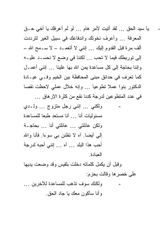 ‫ﻴﺎ ﺴﻴﺩ ﺍﻟﺤﻕ … ﻟﻘﺩ ﺃﺘﻴﺕ ﻷﻤﺭ ﻫﺎﻡ … ﻟﻭ ﻟﻡ ﺃﻋﺭﻓﻙ ﻴﺎ ﺃﺨﻲ ﺤـﻕ‬   ‫-‬
‫ﺍﻟﻤﻌﺭﻓﺔ … ﻭﺃﻋﺭﻑ ﻨﺨﻭﺘﻙ ﻭﺍﻨﺩﻓﺎﻋﻙ ﻓﻲ ﺴﺒﻴل ﺍﻟﻐﻴﺭ ﻟﺘﺭﺩﺩﺕ‬
‫ﺃﻟﻑ ﻤﺭﺓ ﻗﺒل ﺍﻟﻘﺩﻭﻡ ﺇﻟﻴﻙ … ﺇﻨﻨﻲ ﻻ ﺃﺘﻌﻤـﺩ – ﻻ ﺴـﻤﺢ ﺍﷲ –‬
‫ﺇﻟﻰ ﺘﻭﺭﻴﻁﻙ ﻓﻴﻤﺎ ﻻ ﺘﺤﺏ … ﻟﻜﻨﻨﺎ ﻓﻲ ﻭﻀﻊ ﻻ ﻨﺤﺴـﺩ ﻋﻠﻴـﻪ‬
‫ﻭﺇﻨﻨﺎ ﺒﺤﺎﺠﺔ ﺇﻟﻰ ﻜل ﻤﺴﺎﻋﺩﺓ ﻴﻤﻥ ﺍﷲ ﺒﻬﺎ ﻋﻠﻴﻨﺎ … ﺇﻨﻨﻲ ﺃﻋﻤـل‬
‫ﻜﻤﺎ ﺘﻌﺭﻑ ﻓﻲ ﺤﺩﺍﺌﻕ ﻤﺒﻨﻰ ﺍﻟﻤﺤﺎﻓﻅﺔ ﺒﻴﻥ ﺍﻟﺨﻴﻡ ﻭﻓـﻲ ﻋﻴـﺎﺩﺓ‬
‫ﺍﻟﺩﻜﺘﻭﺭ ﺒﻨﻭﺍ ﻋﻤﻼ ﺘﻁﻭﻋ ‪‬ﺎ … ﻭﺇﻨﻪ ﺨﻼل ﻋﻤﻠﻲ ﻻﺤﻅﺕ ﻨﻘ ‪‬ﺎ‬
 ‫ﺼ‬                          ‫ﻴ‬      ‫ﹰ‬
     ‫ﻓﻲ ﻋﺩﺩ ﺍﻟﻤﺘﻁﻭﻋﻴﻥ ﻟﺩﺭﺠﺔ ﻜﺩﻨﺎ ﻨﻘﻊ ﻤﻥ ﻜﺜﺭﺓ ﺍﻹﺭﻫﺎﻕ …‬
‫ﻭﻟﻜﻨﻲ … ﺇﻨﻨﻲ ﺭﺠل ﻤﺘﺯﻭﺝ … ﻭﻟـﺩﻱ‬              ‫-‬
‫ﻤﺴﺌﻭﻟﻴﺎﺕ ﺃﻨﺎ … ﺃﻨﺎ ﻤﺴﺘﻌﺩ ﻁﺒ ‪‬ﺎ ﻟﻠﻤﺴﺎﻋﺩﺓ‬
          ‫ﻌ‬
‫ﻭﻟﻜﻥ ﻋﺎﺌﻠﺘﻲ … ﻋﺎﺌﻠﺘﻲ ﺃﻨﺎ … ﺒﺤﺎﺠـﺔ‬
‫ﺇﻟﻲ ﺃﻴ ‪‬ﺎ. ﺁﻩ ﻻ ﺘﻅﻨﻥ ﺒﻲ ﺴﻭ ‪‬ﺍ. ﻓﺄﻨﺎ ﻭﺍﷲ‬
           ‫ﺀ‬                   ‫ﻀ‬
‫ﺃﺤﺏ ﻫﺫﺍ ﺍﻟﺒﻠﺩ … ﺁﻩ … ﺇﻨﻨﻲ ﺃﺤﺒﻪ ﻟﺩﺭﺠﺔ‬
                                ‫ﺍﻟﻌﺒﺎﺩﺓ.‬
‫ﻭﻗﺒل ﺃﻥ ﻴﻜﻤل ﻜﻠﻤﺎﺘﻪ ﺩﺨﻠﺕ ﺒﻠﻘﻴﺱ ﻭﻗﺩ ﻭﻀﻌﺕ ﻴﺩﻴﻬﺎ‬
                               ‫ﻋﻠﻰ ﺨﺼﺭﻫﺎ ﻭﻗﺎﻟﺕ ﺒﺤﺯﻡ:‬
‫ﻭﻟﻜﻨﻙ ﺴﻭﻑ ﺘﺫﻫﺏ ﻟﻠﻤﺴﺎﻋﺩﺓ ﻟﻶﺨﺭﻴﻥ …‬            ‫-‬
          ‫ﻭﺃﻨﺎ ﺴﺄﻜﻭﻥ ﻤﻌﻙ ﻴﺎ ﺠﺎﺩ ﺍﻟﺤﻕ.‬
 