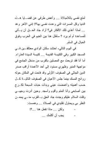 ‫ﺃﻤﺘﻊ ﻨﻔﺴﻲ ﺒﺎﻟﻼﻤﺒﺎﻻﺓ … ﻭﺃﻏﺽ ﻁﺭﻓﻲ ﻋﻥ ﻗﻀـﺎﻴﺎ ﻫـﺫﻩ‬
‫ﺍﻟﺩﻨﻴﺎ ﻭﻜل ﺍﻟﻤﺴﺭﺍﺕ ﺍﻟﺘﻲ ﻭﻋﺩﺕ ﻨﻔﺴﻲ ﺒﻬﺎ؟! ﺇﻨﻨﻲ ﺍﻵﺨﺭ ﻭﻏﺩ‬
‫… ﻟﻤﺎﺫﺍ ﺃﻏﺫﻱ ﺘﻠﻙ ﺍﻷﻓﻜﺎﺭ ﻓﻲ؟ ﺃﺭﺍﺩ ﺠﺎﺩ ﺍﻟﺤـﻕ ﺃﻥ ﻴـﺄﺘﻲ‬
‫ﻟﻠﻤﺴﺎﻋﺩﺓ ﺃﻡ ﻟﻡ ﻴﺭﺩ ؟ ﺴﺄﻅل ﻫﻨﺎ ﺒﻴﻥ ﺍﻟﺨﻴﻡ ﻓﻲ ﺍﻟﺤﺭﺏ ﻭﻓﻭﻕ‬
                                         ‫ﺍﻟﺤﺒﺎل ﻓﻲ ﺍﻟﺴﻠﻡ.‬
‫ﻓﻲ ﺍﻟﻴﻭﻡ ﺍﻟﺘﺎﻟﻲ، ﺍﺤﺘﺸﺩ ﺴﻜﺎﻥ ﺍﻟﻭﺍﺩﻱ ﻤﻌﺘﻜﻔـﻴﻥ ﻓـﻲ‬
‫ﺍﻟﻤﺴﺠﺩ ﺍﻟﻜﺒﻴﺭ ﻭﻓﻲ ﺍﻟﻜﻨﻴﺴﺔ ﺍﻟﻘﺩﻴﻤﺔ … ﻜﻨﻴﺴﺔ ﺍﻟﺴﻴﺩﺓ ﺍﻟﻌﺫﺭﺍﺀ.‬
‫ﺃﻤﺎ ﺃﻨﺎ ﻓﻘﺩ ﺘﺭﺒﻌﺕ ﻤﻊ ﺍﻟﻤﺼﻠﻴﻥ ﺒﺎﻟﻘﺭﺏ ﻤﻥ ﻤﺩﺨل ﺍﻟﺠﺎﻤﻊ ﻓﻲ‬
‫ﻤﻭﺍﺠﻬﺔ ﺍﻟﻤﻨﺒﺭ ﻭﻅﻬﺭﻱ ﻤﺴﻨﻭﺩ ﺇﻟﻰ ﺃﺤﺩ ﺍﻷﻋﻤﺩﺓ ﺃﺭﺍﻗﺏ ﺼﺩﺭ‬
‫ﺍﻟﺩﻴﻥ ﺍﻟﺠﺎﺜﻲ ﻓﻲ ﺍﻟﺼﻔﻭﻑ ﺍﻷﻭﻟﻰ ﻭﻗﺩ ﻓﺎﺤﺕ ﻓﻲ ﺍﻟﻤﻜﺎﻥ ﺤﻭﻟﻪ‬
‫ﺭﻭﺍﺌﺢ ﺍﻟﻤﺴﻙ ﺒﻴﻨﻤﺎ ﺠﻠﺱ ﺍﻷﻋﻴﺎﻥ ﻓﻲ ﺍﻟﺼﻔﻭﻑ ﺍﻟﺘﺎﻟﻴـﺔ ﻜـل‬
‫ﺤﺴﺏ ﺃﻫﻤﻴﺘﻪ ﻭﺃﻏﻤﻀﺕ ﻋﻴﻨﻲ ﻭﺒﺩﺃﺕ ﺤﺒﺎﺕ ﺍﻟﺴﺒﺤﺔ ﺘﻜـﺭﺝ‬
‫ﺒﻴﻥ ﺃﺼﺎﺒﻌﻲ ﻭﺃﻨﺎ ﺃﺘﻤﺘﻡ ﻭﺃﻗﻭﻡ ﻭﺃﺴﺠﺩ. ﻭﺤﻴﻥ ﺃﺩﺭﺕ ﻭﺠﻬـﻲ‬
‫ﻭﻗﻠﺕ ﺍﻟﺴﻼﻡ ﻋﻠﻴﻜﻡ ﻭﺠﺩﺕ ﺠﺎﺩ ﺍﻟﺤﻕ ﺒـﺎﻟﻘﺭﺏ ﻤﻨـﻲ ﻴﻤﻌـﻥ‬
         ‫ﺍﻟﻨﻅﺭ ﺒﻲ ﻭﻴﺤﺎﻭل ﺘﻘﻠﻴﺩﻱ ﻓﻲ ﺍﻟﺼﻼﺓ … ﻭﻫﻤﺴﺕ:‬
           ‫ﻭﻟﻜﻥ … ﻤﺎﺫﺍ ﺘﻔﻌل ﻫﻨﺎ …؟!‬            ‫-‬
                     ‫ﻴﺠﺏ ﺃﻥ ﺃﻜﻠﻤﻙ …‬            ‫-‬
 