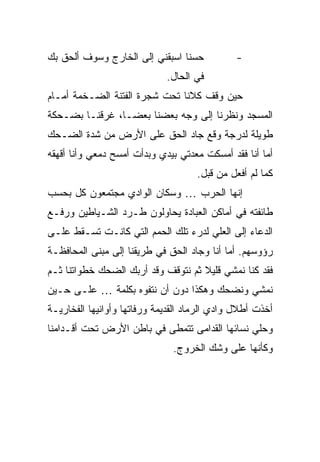 ‫ﺤﺴ ﹰﺎ ﺍﺴﺒﻘﻨﻲ ﺇﻟﻰ ﺍﻟﺨﺎﺭﺝ ﻭﺴﻭﻑ ﺃﻟﺤﻕ ﺒﻙ‬
                                ‫ﻨ‬             ‫-‬
                             ‫ﻓﻲ ﺍﻟﺤﺎل.‬
‫ﺤﻴﻥ ﻭﻗﻑ ﻜﻼﻨﺎ ﺘﺤﺕ ﺸﺠﺭﺓ ﺍﻟﻔﺘﻨﺔ ﺍﻟﻀـﺨﻤﺔ ﺃﻤـﺎﻡ‬
‫ﺍﻟﻤﺴﺠﺩ ﻭﻨﻅﺭﻨﺎ ﺇﻟﻰ ﻭﺠﻪ ﺒﻌﻀﻨﺎ ﺒﻌ ‪‬ـﺎ، ﻏﺭﻗﻨـﺎ ﺒﻀـﺤﻜﺔ‬
                 ‫ﻀ‬
‫ﻁﻭﻴﻠﺔ ﻟﺩﺭﺠﺔ ﻭﻗﻊ ﺠﺎﺩ ﺍﻟﺤﻕ ﻋﻠﻰ ﺍﻷﺭﺽ ﻤﻥ ﺸﺩﺓ ﺍﻟﻀـﺤﻙ‬
‫ﺃﻤﺎ ﺃﻨﺎ ﻓﻘﺩ ﺃﻤﺴﻜﺕ ﻤﻌﺩﺘﻲ ﺒﻴﺩﻱ ﻭﺒﺩﺃﺕ ﺃﻤﺴﺢ ﺩﻤﻌﻲ ﻭﺃﻨﺎ ﺃﻗﻬﻘﻪ‬
                                     ‫ﻜﻤﺎ ﻟﻡ ﺃﻓﻌل ﻤﻥ ﻗﺒل.‬
‫ﺇﻨﻬﺎ ﺍﻟﺤﺭﺏ … ﻭﺴﻜﺎﻥ ﺍﻟﻭﺍﺩﻱ ﻤﺠﺘﻤﻌﻭﻥ ﻜل ﺒﺤﺴﺏ‬
‫ﻁﺎﺌﻔﺘﻪ ﻓﻲ ﺃﻤﺎﻜﻥ ﺍﻟﻌﺒﺎﺩﺓ ﻴﺤﺎﻭﻟﻭﻥ ﻁـﺭﺩ ﺍﻟﺸـﻴﺎﻁﻴﻥ ﻭﺭﻓـﻊ‬
‫ﺍﻟﺩﻋﺎﺀ ﺇﻟﻰ ﺍﻟﻌﻠﻲ ﻟﺩﺭﺀ ﺘﻠﻙ ﺍﻟﺤﻤﻡ ﺍﻟﺘﻲ ﻜﺎﻨـﺕ ﺘﺴـﻘﻁ ﻋﻠـﻰ‬
‫ﺭﺅﻭﺴﻬﻡ. ﺃﻤﺎ ﺃﻨﺎ ﻭﺠﺎﺩ ﺍﻟﺤﻕ ﻓﻲ ﻁﺭﻴﻘﻨﺎ ﺇﻟﻰ ﻤﺒﻨﻰ ﺍﻟﻤﺤﺎﻓﻅـﺔ‬
‫ﻓﻘﺩ ﻜﻨﺎ ﻨﻤﺸﻲ ﻗﻠﻴﻼ ﺜﻡ ﻨﺘﻭﻗﻑ ﻭﻗﺩ ﺃﺭﺒﻙ ﺍﻟﻀﺤﻙ ﺨﻁﻭﺍﺘﻨﺎ ﺜـﻡ‬
                                    ‫ﹰ‬
‫ﻨﻤﺸﻲ ﻭﻨﻀﺤﻙ ﻭﻫﻜﺫﺍ ﺩﻭﻥ ﺃﻥ ﻨﺘﻔﻭﻩ ﺒﻜﻠﻤﺔ … ﻋﻠـﻰ ﺤـﻴﻥ‬
‫ﺃﺨﺫﺕ ﺃﻁﻼل ﻭﺍﺩﻱ ﺍﻟﺭﻤﺎﺩ ﺍﻟﻘﺩﻴﻤﺔ ﻭﺭﻓﺎﺘﻬﺎ ﻭﺃﻭﺍﻨﻴﻬﺎ ﺍﻟﻔﺨﺎﺭﻴـﺔ‬
‫ﻭﺤﻠﻲ ﻨﺴﺎﺌﻬﺎ ﺍﻟﻘﺩﺍﻤﻰ ﺘﺘﻤﻁﻰ ﻓﻲ ﺒﺎﻁﻥ ﺍﻷﺭﺽ ﺘﺤﺕ ﺃﻗـﺩﺍﻤﻨﺎ‬
                               ‫ﻭﻜﺄﻨﻬﺎ ﻋﻠﻰ ﻭﺸﻙ ﺍﻟﺨﺭﻭﺝ.‬
 