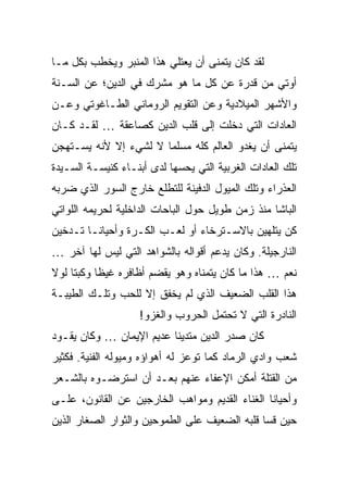 ‫ﻟﻘﺩ ﻜﺎﻥ ﻴﺘﻤﻨﻰ ﺃﻥ ﻴﻌﺘﻠﻲ ﻫﺫﺍ ﺍﻟﻤﻨﺒﺭ ﻭﻴﺨﻁﺏ ﺒﻜل ﻤـﺎ‬
‫ﺃﻭﺘﻲ ﻤﻥ ﻗﺩﺭﺓ ﻋﻥ ﻜل ﻤﺎ ﻫﻭ ﻤﺸﺭﻙ ﻓﻲ ﺍﻟﺩﻴﻥ؛ ﻋﻥ ﺍﻟﺴـﻨﺔ‬
‫ﻭﺍﻷﺸﻬﺭ ﺍﻟﻤﻴﻼﺩﻴﺔ ﻭﻋﻥ ﺍﻟﺘﻘﻭﻴﻡ ﺍﻟﺭﻭﻤﺎﻨﻲ ﺍﻟﻁـﺎﻏﻭﺘﻲ ﻭﻋـﻥ‬
‫ﺍﻟﻌﺎﺩﺍﺕ ﺍﻟﺘﻲ ﺩﺨﻠﺕ ﺇﻟﻰ ﻗﻠﺏ ﺍﻟﺩﻴﻥ ﻜﺼﺎﻋﻘﺔ … ﻟﻘـﺩ ﻜـﺎﻥ‬
‫ﻴﺘﻤﻨﻰ ﺃﻥ ﻴﻐﺩﻭ ﺍﻟﻌﺎﻟﻡ ﻜﻠﻪ ﻤﺴﻠ ‪‬ﺎ ﻻ ﻟﺸﻲﺀ ﺇﻻ ﻷﻨﻪ ﻴﺴـﺘﻬﺠﻥ‬
                       ‫ﻤ‬
‫ﺘﻠﻙ ﺍﻟﻌﺎﺩﺍﺕ ﺍﻟﻐﺭﺒﻴﺔ ﺍﻟﺘﻲ ﻴﺤﺴﻬﺎ ﻟﺩﻯ ﺃﺒﻨـﺎﺀ ﻜﻨﻴﺴـﺔ ﺍﻟﺴـﻴﺩﺓ‬
‫ﺍﻟﻌﺫﺭﺍﺀ ﻭﺘﻠﻙ ﺍﻟﻤﻴﻭل ﺍﻟﺩﻓﻴﻨﺔ ﻟﻠﺘﻁﻠﻊ ﺨﺎﺭﺝ ﺍﻟﺴﻭﺭ ﺍﻟﺫﻱ ﻀﺭﺒﻪ‬
‫ﺍﻟﺒﺎﺸﺎ ﻤﻨﺫ ﺯﻤﻥ ﻁﻭﻴل ﺤﻭل ﺍﻟﺒﺎﺤﺎﺕ ﺍﻟﺩﺍﺨﻠﻴﺔ ﻟﺤﺭﻴﻤﻪ ﺍﻟﻠﻭﺍﺘﻲ‬
‫ﻜﻥ ﻴﺘﻠﻬﻴﻥ ﺒﺎﻻﺴـﺘﺭﺨﺎﺀ ﺃﻭ ﻟﻌـﺏ ﺍﻟﻜـﺭﺓ ﻭﺃﺤﻴﺎ ﹰـﺎ ﺘـﺩﺨﻴﻥ‬
         ‫ﻨ‬
‫ﺍﻟﻨﺎﺭﺠﻴﻠﺔ. ﻭﻜﺎﻥ ﻴﺩﻋﻡ ﺃﻗﻭﺍﻟﻪ ﺒﺎﻟﺸﻭﺍﻫﺩ ﺍﻟﺘﻲ ﻟﻴﺱ ﻟﻬﺎ ﺁﺨﺭ …‬
‫ﻨﻌﻡ … ﻫﺫﺍ ﻤﺎ ﻜﺎﻥ ﻴﺘﻤﻨﺎﻩ ﻭﻫﻭ ﻴﻘﻀﻡ ﺃﻅﺎﻓﺭﻩ ﻏﻴ ﹰﺎ ﻭﻜﺒ ﹰﺎ ﻟﻭﻻ‬
     ‫ﺘ‬      ‫ﻅ‬
‫ﻫﺫﺍ ﺍﻟﻘﻠﺏ ﺍﻟﻀﻌﻴﻑ ﺍﻟﺫﻱ ﻟﻡ ﻴﺨﻔﻕ ﺇﻻ ﻟﻠﺤﺏ ﻭﺘﻠـﻙ ﺍﻟﻁﻴﺒـﺔ‬
                    ‫ﺍﻟﻨﺎﺩﺭﺓ ﺍﻟﺘﻲ ﻻ ﺘﺤﺘﻤل ﺍﻟﺤﺭﻭﺏ ﻭﺍﻟﻐﺯﻭ!‬
‫ﻜﺎﻥ ﺼﺩﺭ ﺍﻟﺩﻴﻥ ﻤﺘﺩﻴ ﹰﺎ ﻋﺩﻴﻡ ﺍﻹﻴﻤﺎﻥ … ﻭﻜﺎﻥ ﻴﻘـﻭﺩ‬
                          ‫ﻨ‬
‫ﺸﻌﺏ ﻭﺍﺩﻱ ﺍﻟﺭﻤﺎﺩ ﻜﻤﺎ ﺘﻭﻋﺯ ﻟﻪ ﺃﻫﻭﺍﺅﻩ ﻭﻤﻴﻭﻟﻪ ﺍﻟﻔﻨﻴﺔ. ﻓﻜﺜﻴﺭ‬
‫ﻤﻥ ﺍﻟﻘﺘﻠﺔ ﺃﻤﻜﻥ ﺍﻹﻋﻔﺎﺀ ﻋﻨﻬﻡ ﺒﻌـﺩ ﺃﻥ ﺍﺴﺘﺭﻀـﻭﻩ ﺒﺎﻟﺸـﻌﺭ‬
‫ﻭﺃﺤﻴﺎ ﹰﺎ ﺍﻟﻐﻨﺎﺀ ﺍﻟﻘﺩﻴﻡ ﻭﻤﻭﺍﻫﺏ ﺍﻟﺨﺎﺭﺠﻴﻥ ﻋﻥ ﺍﻟﻘﺎﻨﻭﻥ، ﻋﻠـﻰ‬
                                                ‫ﻨ‬
‫ﺤﻴﻥ ﻗﺴﺎ ﻗﻠﺒﻪ ﺍﻟﻀﻌﻴﻑ ﻋﻠﻰ ﺍﻟﻁﻤﻭﺤﻴﻥ ﻭﺍﻟﺜﻭﺍﺭ ﺍﻟﺼﻐﺎﺭ ﺍﻟﺫﻴﻥ‬
 