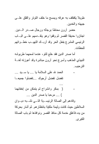 ‫ﻁﻭﻴﻼ ﻴﻜﻔﻜﻑ ﺒﻪ ﻋﺭﻗﻪ ﻭﻴﻤﺴﺢ ﻤﺎ ﺨﻠﻑ ﺍﻟﺘﻭﺘﺭ ﻭﺍﻟﻘﻠﻕ ﻋﻠـﻰ‬
                                              ‫ﹰ‬
                                        ‫ﺠﺒﻬﺘﻪ ﻭﺍﻟﺨﺩﻴﻥ.‬
‫ﺤﻀﺭ ﺁﺭﻭﻥ ﻤﺤﺎ ﹰﺎ ﺒﺭﺠﺎﻟﻪ ﻭﺭﺠﺎل ﺼـﺩﺭ ﺍﻟـﺩﻴﻥ.‬
                           ‫ﻁ‬
‫ﺍﺠﺘﺎﺯﻭﺍ ﺤﺩﻴﻘﺔ ﺍﻟﻘﺼﺭ ﺜﻡ ﻭﻗﻔﻭﺍ ﻭﻫﻭ ﻴﺘﻘـﺩﻤﻬﻡ ﻋﻠـﻰ ﺍﻟﺒـﺎﺏ‬
‫ﺍﻟﺭﺌﻴﺴﻲ ﺍﻟﻤﺸﺭﻉ ﺒﻔﻌل ﺍﻟﺤﺭ ﻭﻗﺩ ﺃﺭﺒـﻙ ﺍﻟﺘﻬﻴـﺏ ﺨﻁـﻭﺍﺘﻬﻡ‬
                                               ‫ﻟﻠﺤﻅﺎﺕ.‬
‫ﺃﻤﺎ ﺼﺩﺭ ﺍﻟﺩﻴﻥ ﻓﻘﺩ ﺨﻠﻊ ﻟﻠﺘﻭ، ﻋﻨﺩﻤﺎ ﻟﻤﺤﻬﻤﺎ ﻁﺭﺒﻭﺸﻪ‬
‫ﺍﻟﻨﺒﻴﺫﻱ ﺍﻟﻤﺫﻫﺏ ﻭﺃﺴﺭﻉ ﻨﺤﻭ ﺁﺭﻭﻥ ﻤﺒﺎﺸﺭﺓ ﻭﻗﺩ ﺃﻋﻭﺯﺘﻪ ﻟﻐـﺔ‬
                                              ‫ﺍﻟﺘﺭﺤﻴﺏ.‬
‫ﺍﻟﺤﻤﺩ ﷲ ﻋﻠﻰ ﺍﻟﺴﻼﻤﺔ ﻴﺎ … ﻴﺎ ﺴـﻴﺩ …‬             ‫-‬
‫ﺘﻔﻀل ﺘﻔﻀل ﺃﺭﺠﻭﻙ …ﺘﻔﻀﻠﻭﺍ ﺠﻤﻴ ‪‬ـﺎ‬
   ‫ﻌ‬
                                 ‫…‬
‫) ﺒﻤﻜﺭ ﻭﺍﻨﺸﺭﺍﺡ ﻟﻡ ﻴﺘﻤﻜﻥ ﻤﻥ ﺇﺨﻔﺎﺌﻬﻤﺎ‬           ‫-‬
         ‫( … ﻤﺭﺤ ‪‬ﺎ ﻴﺎ ﺼﺩﺭ ﺍﻟﺩﻴﻥ …‬
                         ‫ﺒ‬
‫ﻭﻗﺎﺩﻫﻡ ﺇﻟﻰ ﺍﻟﺼﺎﻟﺔ ﺍﻟﺭﺌﻴﺴـﻴﺔ ﺍﻟﺘـﻲ ﺘﺸـﺒﻪ ﺩﻴـﻭﺍﻥ‬
‫ﺍﻟﺴﻼﻁﻴﻥ ﺤﻴﺙ ﻜﺎﻨﺕ ﻭﻟﻴﻤﺔ ﻤﻠﻜﻴﺔ ﺒﺎﻨﺘﻅﺎﺭﻫﻡ. ﺜﻡ ﺃﺸﺎﺭ ﺒﺤﺭﻜﺔ‬
‫ﻤﻥ ﻴﺩﻩ ﻓﺄﻏﻠﻕ ﺨﺩﻤﺔ ﻜل ﻤﻨﺎﻓﺫ ﺍﻟﻘﺼﺭ ﻭﻨﻭﺍﻓﺫﻫﺎ ﺜﻡ ﺒﺎﺏ ﺍﻟﺼﺎﻟﺔ‬
                                                  ‫ﺍﻟﻜﺒﺭﻯ.‬
 