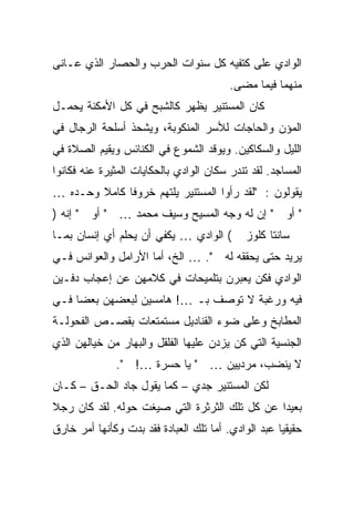 ‫ﺍﻟﻭﺍﺩﻱ ﻋﻠﻰ ﻜﺘﻔﻴﻪ ﻜل ﺴﻨﻭﺍﺕ ﺍﻟﺤﺭﺏ ﻭﺍﻟﺤﺼﺎﺭ ﺍﻟﺫﻱ ﻋـﺎﻨﻰ‬
                                         ‫ﻤﻨﻬﻤﺎ ﻓﻴﻤﺎ ﻤﻀﻰ.‬
‫ﻜﺎﻥ ﺍﻟﻤﺴﺘﻨﻴﺭ ﻴﻅﻬﺭ ﻜﺎﻟﺸﺒﺢ ﻓﻲ ﻜل ﺍﻷﻤﻜﻨﺔ ﻴﺤﻤـل‬
‫ﺍﻟﻤﺅﻥ ﻭﺍﻟﺤﺎﺠﺎﺕ ﻟﻸﺴﺭ ﺍﻟﻤﻨﻜﻭﺒﺔ، ﻭﻴﺸﺤﺫ ﺃﺴﻠﺤﺔ ﺍﻟﺭﺠﺎل ﻓﻲ‬
‫ﺍﻟﻠﻴل ﻭﺍﻟﺴﻜﺎﻜﻴﻥ. ﻭﻴﻭﻗﺩ ﺍﻟﺸﻤﻭﻉ ﻓﻲ ﺍﻟﻜﻨﺎﺌﺱ ﻭﻴﻘﻴﻡ ﺍﻟﺼﻼﺓ ﻓﻲ‬
‫ﺍﻟﻤﺴﺎﺠﺩ. ﻟﻘﺩ ﺘﻨﺩﺭ ﺴﻜﺎﻥ ﺍﻟﻭﺍﺩﻱ ﺒﺎﻟﺤﻜﺎﻴﺎﺕ ﺍﻟﻤﺜﻴﺭﺓ ﻋﻨﻪ ﻓﻜﺎﻨﻭﺍ‬
‫ﻴﻘﻭﻟﻭﻥ : "ﻟﻘﺩ ﺭﺃﻭﺍ ﺍﻟﻤﺴﺘﻨﻴﺭ ﻴﻠﺘﻬﻡ ﺨﺭﻭ ﹰﺎ ﻜﺎﻤﻼ ﻭﺤـﺩﻩ …‬
        ‫ﹰ‬     ‫ﻓ‬
‫" ﺃﻭ " ﺇﻥ ﻟﻪ ﻭﺠﻪ ﺍﻟﻤﺴﻴﺢ ﻭﺴﻴﻑ ﻤﺤﻤﺩ … " ﺃﻭ " ﺇﻨﻪ )‬
‫( ﺍﻟﻭﺍﺩﻱ … ﻴﻜﻔﻲ ﺃﻥ ﻴﺤﻠﻡ ﺃﻱ ﺇﻨﺴﺎﻥ ﺒﻤـﺎ‬        ‫ﺴﺎﻨﺘﺎ ﻜﻠﻭﺯ‬
‫ﻴﺭﻴﺩ ﺤﺘﻰ ﻴﺤﻘﻘﻪ ﻟﻪ ". … ﺍﻟﺦ، ﺃﻤﺎ ﺍﻷﺭﺍﻤل ﻭﺍﻟﻌﻭﺍﻨﺱ ﻓـﻲ‬
‫ﺍﻟﻭﺍﺩﻱ ﻓﻜﻥ ﻴﻌﺒﺭﻥ ﺒﺘﻠﻤﻴﺤﺎﺕ ﻓﻲ ﻜﻼﻤﻬﻥ ﻋﻥ ﺇﻋﺠﺎﺏ ﺩﻓـﻴﻥ‬
‫ﻓﻴﻪ ﻭﺭﻏﺒﺔ ﻻ ﺘﻭﺼﻑ ﺒـ …! ﻫﺎﻤﺴﻴﻥ ﻟﺒﻌﻀﻬﻥ ﺒﻌ ‪‬ﺎ ﻓـﻲ‬
     ‫ﻀ‬
‫ﺍﻟﻤﻁﺎﺒﺦ ﻭﻋﻠﻰ ﻀﻭﺀ ﺍﻟﻘﻨﺎﺩﻴل ﻤﺴﺘﻤﺘﻌﺎﺕ ﺒﻘﺼـﺹ ﺍﻟﻔﺤﻭﻟـﺔ‬
‫ﺍﻟﺠﻨﺴﻴﺔ ﺍﻟﺘﻲ ﻜﻥ ﻴﺯﺩﻥ ﻋﻠﻴﻬﺎ ﺍﻟﻔﻠﻘل ﻭﺍﻟﺒﻬﺎﺭ ﻤﻥ ﺨﻴﺎﻟﻬﻥ ﺍﻟﺫﻱ‬
               ‫ﻻ ﻴﻨﻀﺏ، ﻤﺭﺩﻴﻴﻥ … " ﻴﺎ ﺤﺴﺭﺓ …! ".‬
‫ﻟﻜﻥ ﺍﻟﻤﺴﺘﻨﻴﺭ ﺠﺩﻱ – ﻜﻤﺎ ﻴﻘﻭل ﺠﺎﺩ ﺍﻟﺤـﻕ – ﻜـﺎﻥ‬
‫ﺒﻌﻴ ‪‬ﺍ ﻋﻥ ﻜل ﺘﻠﻙ ﺍﻟﺜﺭﺜﺭﺓ ﺍﻟﺘﻲ ﺼﻴﻐﺕ ﺤﻭﻟﻪ. ﻟﻘﺩ ﻜﺎﻥ ﺭﺠﻼ‬
‫ﹰ‬                                              ‫ﺩ‬
‫ﺤﻘﻴﻘ ‪‬ﺎ ﻋﺒﺩ ﺍﻟﻭﺍﺩﻱ. ﺃﻤﺎ ﺘﻠﻙ ﺍﻟﻌﺒﺎﺩﺓ ﻓﻘﺩ ﺒﺩﺕ ﻭﻜﺄﻨﻬﺎ ﺃﻤﺭ ﺨﺎﺭﻕ‬
                                                     ‫ﻴ‬
 