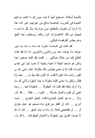 ‫ﺒﺎﻟﻨﺴﺒﺔ ﻟﺴﻜﺎﻨﻪ. ﺼﺤﻴﺢ ﺃﻨﻬﻡ ﻻ ﻴﻨﺴـﺒﻭﻥ ﺇﻟﻴـﻪ ﺍﻨﺘﺼـﺎﺭﺍﺘﻬﻡ‬
‫ﺍﻟﻌﺩﻴﺩﺓ ﻓﻲ ﺍﻟﺤﺭﻭﺏ ﺍﻟﻤﺎﻀﻴﺔ ﺒﺩﺍﻓﻊ ﻤﻥ ﻏﻴﺭﺘﻬﻡ، ﻏﻴﺭ ﺃﻨﻪ، ﻫﺫﺍ‬
‫ﺇﺫﺍ ﺃﺭﺩﻨﺎ ﺃﻥ ﻨﻌﺘﺭﻑ ﺒﺎﻟﺤﻘﺎﺌﻕ ﺩﻭﻥ ﻤﻭﺍﺭﺒﺔ، ﺒﺫل ﻜل ﻤﺎ ﻟﺩﻴـﻪ‬
‫ﻟﻴﺠﻌل ﻤﻥ ﺘﻠﻙ ﺍﻻﻨﺘﺼﺎﺭﺍﺕ ﺃﻤ ‪‬ﺍ ﻭﺍﻗ ‪‬ﺎ. ﻭﻴﺴﺘﻁﺭﺩ ﺠﺎﺩ ﺍﻟﺤﻕ‬
                   ‫ﻌ‬      ‫ﺭ‬
                             ‫ﻭﻫﻭ ﻴﺠﻠﺱ ﺍﻟﻘﺭﻓﺼﺎﺀ ﻗﺒﺎﻟﺘﻲ:‬
‫ﻟﻘﺩ ﻜﻨﺕ ﻓﻲ ﺍﻟﺴﺎﺩﺴﺔ ﻋﺸﺭﺓ ﻋﻨـﺩﻤﺎ ﻤـﺎﺕ ﺠـﺩﻱ.‬
‫ﻋﺭﻓﺕ ﻤﺎ ﻋﺭﻓﺕ ﻋﻨﻪ ﻤﻥ ﻭﺍﻟﺩﺘﻲ ﻭﺍﻵﺨﺭﻴﻥ. ﺃﻤﺎ ﺃﻨﺎ ﻓﻘﺩ ﻜﻨﺕ‬
‫ﺃﺘﻁﻠﻊ ﺇﻟﻴﻪ ﻤﻥ ﺨﻼل ﻀﺂﻟﺘﻲ … ﺍﻗﺼﺩ ﻟﻘﺩ ﻜﻨﺕ ﺼﻐﻴ ‪‬ﺍ ﺠ ‪‬ﺍ‬
 ‫ﺭ ﺩ‬
‫ﻭﻜﺎﻥ ﻫﻭ ﻀﺨﻡ ﺍﻟﺠﺜﺔ ﺫﺍ ﻟﺤﻴﺔ ﻭﻁﻴﺒﺔ ﻻ ﺤﺩﻭﺩ ﻟﻬﺎ. ﻓﻲ ﺇﺤﺩﻯ‬
‫ﺍﻟﻤﺭﺍﺕ ﻗﻠﺕ ﻟﻪ ﻴﺎ ﺠﺩﻱ ﻴﻘﻭﻟﻭﻥ ﺇﻨﻙ ﺒﻁل!! ﻓﺄﺠـﺎﺒﻨﻲ ﻋﻠـﻰ‬
‫ﺍﻟﻔﻭﺭ ﻭﺃﻨﺕ ﻤﺎﺫﺍ ﺘﻘﻭل؟ ﻗﻠﺕ، ﺃﻨﺎ ﺃﻗﻭل ﺇﻨﻙ ﺒﻁـل … ﺒﻁـل!‬
‫ﻓﻘﺎل: ﻭﻟﻜﻥ ﻤﺎ ﻤﻌﻨﻰ ﻜﻠﻤﺔ ﺒﻁﻭﻟﺔ ﻴﺎ ﺠﺎﺩ ﺍﻟﺤﻕ! ﻭﻷﻨﻲ ﻜﻨـﺕ‬
‫ﻭﻻ ﺃﺯﺍل ﻴﺎﻓ ‪‬ﺎ ﻓﻘﺩ ﻗﻠﺕ ﻟﻪ: ﺍﻟﺒﻁﻭﻟﺔ … ﺍﻟﺒﻁﻭﻟﺔ ﺇﻨﻬﺎ … ﺭﺒﻤﺎ‬
                                           ‫ﻌ‬
‫ﺘﻌﻨﻲ ﺃﻥ ﺘﻘﻭﻡ ﺒﺄﻋﻤﺎل ﺨﺎﺭﻗﺔ … ﻜﺒﻴﺭﺓ … ﻫﻜﺫﺍ … ﻓﻘـﺎل:‬
‫ﻭﺇ ﹰﺍ … ﻤﺎ ﻫﻭ ﺍﻟﻌﻤل ﺍﻟﺨﺎﺭﻕ! ﻗﻠﺕ: ﺍﻟﻌﻤل ﺍﻟﺨﺎﺭﻕ … ﻟﺴﺕ‬
                                               ‫ﺫ‬
‫ﺃﺩﺭﻱ … ﻻﺒﺩ ﺃﻥ ﺍﻟﻘﻔﺯ ﻤﻥ ﻓﻭﻕ ﺒﻨﺎﺀ ﻀﺨﻡ ﻫﻭ ﻋﻤل ﺨﺎﺭﻕ‬
‫ﺃﻭ … ﺃﻭ ﻓﻘﺎﻁﻌﻨﻲ ﻗﺎﺌﻼ: ﺃﻭ ﻤﺎﺫﺍ ﻴﺎ ﺠﺎﺩ ﺍﻟﺤﻕ … ﻻﺒﺩ ﺃﻨـﻙ‬
                                ‫ﹰ‬
‫ﻻ ﺘﻌﺭﻑ ﺍﻟﻔﺭﻕ ﺒﻴﻥ ﺍﻟﺒﻁﻭﻟﺔ ﻭﺍﻷﻋﻤﺎل ﺍﻟﺒﻬﻠﻭﺍﻨﻴﺔ …! ﻗﻠـﺕ:‬
 