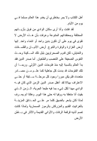 ‫ﺃﻫل ﺍﻟﻜﺘﺎﺏ ﻭﻻ ﻴﻤﺭ ﺒﺨﺎﻁﺭﻱ ﺃﻥ ﻴﻐﺩﻭ ﻫﺫﺍ ﺍﻟﻌﺎﻟﻡ ﻤﺴﻠ ‪‬ﺎ ﻓـﻲ‬
     ‫ﻤ‬
                                             ‫ﻴﻭﻡ ﻤﻥ ﺍﻷﻴﺎﻡ.‬
‫ﻟﻘﺩ ﻓﺘﻨﺕ ﻭﺃﻨﺎ ﺃﺭﻯ ﺴﻜﺎﻥ ﺍﻟﻭﺍﺩﻱ ﻤﻥ ﻓﻭﻕ ﺒﺄﺯﻴـﺎﺌﻬﻡ‬
‫ﺍﻟﻤﺨﺘﻠﻔﺔ ﻭﺒﻤﻌﺘﻘﺩﺍﺘﻬﻡ ﺍﻟﻤﺘﻨﻭﻋﺔ ﻭﻋﺭﻓﺕ ﺒﺄﻥ ﻫـﺫﻩ ﺍﻷﺭﺽ ﻻ‬
‫ﺘﻘﻭﻯ ﻓﻲ ﻴﻭﻡ ﻋﻠﻰ ﺃﻥ ﺘﻜﻭﻥ ﺒﺩﻴﻥ ﻭﺍﺤﺩ ﺃﻭ ﺍﻨﺘﻤﺎﺀ ﻭﺍﺤﺩ. ﺇﻨﻬﺎ‬
‫ﺃﺭﺽ ﺍﻟﻐﺯﺍﺭﺓ ﻭﺍﻟﻭﻓﺭﺓ ﻭﺍﻟﺘﻨﻭﻉ. ﺃﺭﺽ ﺍﻷﺩﻴـﺎﻥ ﻭﺍﻟﻔﻠﺴـﻔﺎﺕ‬
‫ﻭﺍﻟﺘﻌﺎﻴﺵ، ﻟﻜﻥ ﻗﺩﻭﻡ ﺍﻟﺼﺤﺭﺍﻭﻴﻴﻥ ﺒﻠﺒل ﺘﻠﻙ ﺍﻟﺴـﻜﻴﻨﺔ ﻭﺤـﺙ‬
‫ﺍﻟﻨﻔﻭﺱ ﺍﻟﻀﻌﻴﻔﺔ ﻋﻠﻰ ﺍﻟﺘﻌﺼﺏ ﻭﺍﻟﻁﻐﻴﺎﻥ. ﺃﻤﺎ ﺼﺩﺭ ﺍﻟﺩﻴﻥ ﻓﻘﺩ‬
‫ﺒﺩﺃ ﺍﻟﻌﺎﻟﻡ ﺒﺎﻟﻨﺴﺒﺔ ﺇﻟﻴﻪ ﻤﻨﺫ ﻓﺘﻭﺤﺎﺕ ﺍﻟﺩﻴﻥ ﺍﻷﻭﻟﻲ. ﻭﺭﺒﻤـﺎ ﺃﻥ‬
‫ﺘﻠﻙ ﺍﻟﻔﺘﻭﺤﺎﺕ ﻗﺩ ﺒﺩﺩﺕ ﻜل ﺠﺎﻫﻠﻴﺔ ﻜﻤﺎ ﻋﻠـﻡ ﻤـﻥ ﻤﺼـﺎﺩﺭ‬
‫ﻤﺘﻌﺩﺩﺓ، ﻓﻠﻡ ﻴﻜﻥ ﻤﺒﺭ ‪‬ﺍ ﻭﺠﻭﺩ ﻜل ﻤﺭﺤﻠـﺔ ﺴـﺎﺒﻘﺔ ﺃﻭ ﺤﺘـﻰ‬
                               ‫ﺭ‬
‫ﺍﻻﻋﺘﺭﺍﻑ ﺒﻬﺎ!! ﻟﻘﺩ ﺃﻏﻔل ﺼﺩﺭ ﺍﻟﺩﻴﻥ ﺍﻟﺯﻤﻥ ﺍﻟﺫﻱ ﻜﺎﻥ ﻓﻴـﻪ‬
‫ﺍﻟﻭﺍﺩﻱ ﻤﻬ ‪‬ﺍ ﻟﻜل ﺸﻲﺀ ﺒﻤﺎ ﻓﻴﻪ ﻁﺒ ‪‬ﺎ ﺍﻟﺤﺭﻴﺔ، ﺍﻟـﺯﻤﻥ ﺍﻟـﺫﻱ‬
                      ‫ﻌ‬                     ‫ﺩ‬
‫ﺒﻘﻴﺕ ﺃﻨﺎ ﻤﺘﻌﻠ ﹰﺎ ﺒﻪ ﻭﻭﻓ ‪‬ﺎ ﻟﻪ ﺤﺘﻰ ﻫﺫﺍ ﺍﻟﻴﻭﻡ. ﻭﻫﻜﺫﺍ ﻟﻡ ﻴﻌـﺭﻑ‬
                                  ‫ﻴ‬         ‫ﻘ‬
‫ﻟﻤﺎﺫﺍ ﻜﺎﻥ ﻴﺸﻌﺭ ﺒﺎﻟﻀﻴﻕ ﻜﻠﻤﺎ ﻤﺭ ﻋﻠـﻰ ﺍﻟﺤـﺩﺍﺌﻕ ﺍﻟﻤﺯﻴﻨـﺔ‬
‫ﺒﺎﻟﻐﺭﺍﻨﻴﺕ ﺍﻟﻘﺩﻴﻡ ﻭﺍﻟﻤﺯﺭﻜﺵ ﺒﺎﻟﺭﻤﻭﺯ ﺍﻟﻤﺴﻤﺎﺭﻴﺔ ﻭﻟﻤﺎﺫﺍ ﻜﺎﻨﺕ‬
‫ﺘﺼﻡ ﺃﺫﻨﻴﻪ ﻗﺭﻗﻌﺔ ﺍﻟﺭﻓﺎﺕ ﻭﺍﻷﻭﺍﻨﻲ ﺍﻟﻘﺩﻴﻤﺔ ﻭﺍﻵﺜﺎﺭ ﻓﻲ ﺒـﺎﻁﻥ‬
                                                   ‫ﺍﻷﺭﺽ‬
 