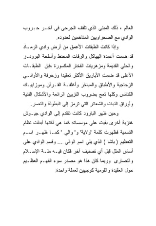 ‫ﺍﻟﻌﺎﻟﻡ ، ﺫﻟﻙ ﺍﻟﻤﺒﻨﻰ ﺍﻟﺫﻱ ﺘﻠﻘﻑ ﺍﻟﺠﺭﺤﻰ ﻓﻲ ﺁﺨـﺭ ﺤـﺭﻭﺏ‬
                ‫ﺍﻟﻭﺍﺩﻱ ﻤﻊ ﺍﻟﺼﺤﺭﺍﻭﻴﻴﻥ ﺍﻟﻤﺘﺎﺨﻤﻴﻥ ﻟﺤﺩﻭﺩﻩ.‬
‫ﻭﺇﺫﺍ ﻜﺎﻨﺕ ﺍﻟﻁﺒﻘﺎﺕ ﺍﻷﻋﻤﻕ ﻤﻥ ﺃﺭﺽ ﻭﺍﺩﻱ ﺍﻟﺭﻤـﺎﺩ‬
‫ﻗﺩ ﻀﻤﺕ ﺃﻋﻤﺩﺓ ﺍﻟﻬﻴﺎﻜل ﻭﺍﻟﺭﻓﺎﺕ ﺍﻟﻤﺤﻨﻁ ﻭﺃﺴﻠﺤﺔ ﺍﻟﺒﺭﻭﻨـﺯ‬
‫ﻭﺍﻟﺤﻠﻲ ﺍﻟﻘﺩﻴﻤﺔ ﻭﻤﺯﻫﺭﻴﺎﺕ ﺍﻟﻔﺨﺎﺭ ﺍﻟﻤﻜﺴﻭﺭﺓ ،ﻓﺈﻥ ﺍﻟﻁﺒﻘـﺎﺕ‬
‫ﺍﻷﻋﻠﻰ ﻗﺩ ﻀﻤﺕ ﺍﻷﺒﺎﺭﻴﻕ ﺍﻷﻜﺜﺭ ﺘﻌﻘﻴ ‪‬ﺍ ﻭﺯﺨﺭﻓﺔ ﻭﺍﻷﻭﺍﻨـﻲ‬
                 ‫ﺩ‬
‫ﺍﻟﺯﺠﺎﺠﻴﺔ ﻭﺍﻷﻁﺒﺎﻕ ﻭﺍﻟﻤﺒﺎﺨﺭ ﻭﺃﻏﻠﻔـﺔ ﺍﻟﻘـﺭﺁﻥ ﻭﻤﻭﺯﺍﻴﻴـﻙ‬
‫ﺍﻟﻜﻨﺎﺌﺱ ﻭﻜﻠﻬﺎ ﺘﻌﺞ ﺒﻀﺭﻭﺏ ﺍﻟﺘﺯﻴﻴﻥ ﺍﻟﺭﺍﺌﻌﺔ ﻭﺍﻷﺸﻜﺎل ﺍﻟﻔﻨﻴﺔ‬
   ‫ﻭﺃﻭﺭﺍﻕ ﺍﻟﻨﺒﺎﺕ ﻭﺍﻟﺸﻌﺎﺌﺭ ﺍﻟﺘﻲ ﺘﺭﻤﺯ ﺇﻟﻰ ﺍﻟﺒﻁﻭﻟﺔ ﻭﺍﻟﻨﺼﺭ.‬
‫ﻭﺤﻴﻥ ﻅﻬﺭ ﺍﻟﺒﺎﺭﻭﺩ ﻜﺎﻨﺕ ﺘﺘﻘﺩﻡ ﺇﻟﻰ ﺍﻟﻭﺍﺩﻱ ﺠﻴـﻭﺵ‬
‫ﻏﺎﺯﻴﺔ ﺃﺨﺭﻯ ﺒﻘﻴﺕ ﻋﻠﻰ ﻤﺅﺴﺴﺎﺘﻪ ﻜﻤﺎ ﻫﻲ ﻟﻜﻨﻬﺎ ﺃﺒﺩﻟﺕ ﻨﻅﺎﻡ‬
‫ﺍﻟﺘﺴﻤﻴﺔ ﻓﻅﻬﺭﺕ ﻜﻠﻤﺔ "ﻭﻻﻴﺔ" ﻭ" ﻭﺍﻟﻲ " ﻜﻤـﺎ ﻅﻬـﺭ ﺍﺴـﻡ‬
‫ﺍﻟﺘﻌﻅﻴﻡ ) ﺒﺎﺸﺎ ( ﺍﻟﺫﻱ ﻴﻠﻲ ﺍﺴﻡ ﺍﻟﻭﺍﻟﻲ ... ﻭﻗﺴﻡ ﺍﻟﻭﺍﺩﻱ ﻋﻠﻰ‬
‫ﺃﺴﺎﺱ ﺍﻟﻤﻠل ﻗﺒل ﺃﻱ ﺘﺼﻨﻴﻑ ﺁﺨﺭ ﻓﻜﺎﻥ ﻓﻴـﻪ ﻤﻠـﺔ ﺍﻹﺴـﻼﻡ‬
‫ﻭﺍﻟﻨﺼﺎﺭﻯ ﻭﺭﺒﻤﺎ ﻜﺎﻥ ﻫﺫﺍ ﻫﻭ ﻤﺼﺩﺭ ﺴﻭﺀ ﺍﻟﻔﻬـﻡ ﺍﻟﻌﻅـﻴﻡ‬
                ‫ﺤﻭل ﺍﻟﻌﻘﻴﺩﺓ ﻭﺍﻟﻘﻭﻤﻴﺔ ﻜﻭﺠﻬﻴﻥ ﻟﻌﻤﻠﺔ ﻭﺍﺤﺩﺓ.‬
 