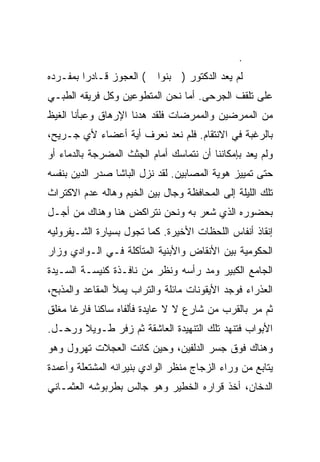 ‫.‬
‫( ﺍﻟﻌﺠﻭﺯ ﻗـﺎﺩ ‪‬ﺍ ﺒﻤﻔـﺭﺩﻩ‬
         ‫ﺭ‬                 ‫ﻟﻡ ﻴﻌﺩ ﺍﻟﺩﻜﺘﻭﺭ ) ﺒﻨﻭﺍ‬
‫ﻋﻠﻰ ﺘﻠﻘﻑ ﺍﻟﺠﺭﺤﻰ. ﺃﻤﺎ ﻨﺤﻥ ﺍﻟﻤﺘﻁﻭﻋﻴﻥ ﻭﻜل ﻓﺭﻴﻘﻪ ﺍﻟﻁﺒـﻲ‬
‫ﻤﻥ ﺍﻟﻤﻤﺭﻀﻴﻥ ﻭﺍﻟﻤﻤﺭﻀﺎﺕ ﻓﻠﻘﺩ ﻫﺩﻨﺎ ﺍﻹﺭﻫﺎﻕ ﻭﻋﺒﺄﻨﺎ ﺍﻟﻐﻴﻅ‬
‫ﺒﺎﻟﺭﻏﺒﺔ ﻓﻲ ﺍﻻﻨﺘﻘﺎﻡ. ﻓﻠﻡ ﻨﻌﺩ ﻨﻌﺭﻑ ﺃﻴﺔ ﺃﻋﻀﺎﺀ ﻷﻱ ﺠـﺭﻴﺢ،‬
‫ﻭﻟﻡ ﻴﻌﺩ ﺒﺈﻤﻜﺎﻨﻨﺎ ﺃﻥ ﻨﺘﻤﺎﺴﻙ ﺃﻤﺎﻡ ﺍﻟﺠﺜﺙ ﺍﻟﻤﻀﺭﺠﺔ ﺒﺎﻟﺩﻤﺎﺀ ﺃﻭ‬
‫ﺤﺘﻰ ﺘﻤﻴﻴﺯ ﻫﻭﻴﺔ ﺍﻟﻤﺼﺎﺒﻴﻥ. ﻟﻘﺩ ﻨﺯل ﺍﻟﺒﺎﺸﺎ ﺼﺩﺭ ﺍﻟﺩﻴﻥ ﺒﻨﻔﺴﻪ‬
‫ﺘﻠﻙ ﺍﻟﻠﻴﻠﺔ ﺇﻟﻰ ﺍﻟﻤﺤﺎﻓﻅﺔ ﻭﺠﺎل ﺒﻴﻥ ﺍﻟﺨﻴﻡ ﻭﻫﺎﻟﻪ ﻋﺩﻡ ﺍﻻﻜﺘﺭﺍﺙ‬
‫ﺒﺤﻀﻭﺭﻩ ﺍﻟﺫﻱ ﺸﻌﺭ ﺒﻪ ﻭﻨﺤﻥ ﻨﺘﺭﺍﻜﺽ ﻫﻨﺎ ﻭﻫﻨﺎﻙ ﻤﻥ ﺃﺠـل‬
‫ﺇﻨﻘﺎﺫ ﺃﻨﻔﺎﺱ ﺍﻟﻠﺤﻅﺎﺕ ﺍﻷﺨﻴﺭﺓ. ﻜﻤﺎ ﺘﺠﻭل ﺒﺴﻴﺎﺭﺓ ﺍﻟﺸـﻴﻔﺭﻭﻟﻴﻪ‬
‫ﺍﻟﺤﻜﻭﻤﻴﺔ ﺒﻴﻥ ﺍﻷﻨﻘﺎﺽ ﻭﺍﻷﺒﻨﻴﺔ ﺍﻟﻤﺘﺂﻜﻠﺔ ﻓـﻲ ﺍﻟـﻭﺍﺩﻱ ﻭﺯﺍﺭ‬
‫ﺍﻟﺠﺎﻤﻊ ﺍﻟﻜﺒﻴﺭ ﻭﻤﺩ ﺭﺃﺴﻪ ﻭﻨﻅﺭ ﻤﻥ ﻨﺎﻓـﺫﺓ ﻜﻨﻴﺴـﺔ ﺍﻟﺴـﻴﺩﺓ‬
‫ﺍﻟﻌﺫﺭﺍﺀ ﻓﻭﺠﺩ ﺍﻷﻴﻘﻭﻨﺎﺕ ﻤﺎﺌﻠﺔ ﻭﺍﻟﺘﺭﺍﺏ ﻴﻤﻸ ﺍﻟﻤﻘﺎﻋﺩ ﻭﺍﻟﻤﺫﺒﺢ،‬
‫ﺜﻡ ﻤﺭ ﺒﺎﻟﻘﺭﺏ ﻤﻥ ﺸﺎﺭﻉ ﻻ ﻻ ﻋﺎﻴﺩﺓ ﻓﺄﻟﻔﺎﻩ ﺴﺎﻜ ﹰﺎ ﻓﺎﺭ ﹰﺎ ﻤﻐﻠﻕ‬
      ‫ﻏ‬      ‫ﻨ‬
‫ﺍﻷﺒﻭﺍﺏ ﻓﺘﻨﻬﺩ ﺘﻠﻙ ﺍﻟﺘﻨﻬﻴﺩﺓ ﺍﻟﻌﺎﺸﻘﺔ ﺜﻡ ﺯﻓﺭ ﻁـﻭﻴﻼ ﻭﺭﺤـل.‬
       ‫ﹰ‬
‫ﻭﻫﻨﺎﻙ ﻓﻭﻕ ﺠﺴﺭ ﺍﻟﺩﻟﻔﻴﻥ، ﻭﺤﻴﻥ ﻜﺎﻨﺕ ﺍﻟﻌﺠﻼﺕ ﺘﻬﺭﻭل ﻭﻫﻭ‬
‫ﻴﺘﺎﺒﻊ ﻤﻥ ﻭﺭﺍﺀ ﺍﻟﺯﺠﺎﺝ ﻤﻨﻅﺭ ﺍﻟﻭﺍﺩﻱ ﺒﻨﻴﺭﺍﻨﻪ ﺍﻟﻤﺸﺘﻌﻠﺔ ﻭﺃﻋﻤﺩﺓ‬
‫ﺍﻟﺩﺨﺎﻥ، ﺃﺨﺫ ﻗﺭﺍﺭﻩ ﺍﻟﺨﻁﻴﺭ ﻭﻫﻭ ﺠﺎﻟﺱ ﺒﻁﺭﺒﻭﺸﻪ ﺍﻟﻌﺜﻤـﺎﻨﻲ‬
 