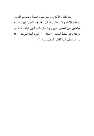 ‫ﺒﻌﺩ ﺘﻘﺒﻴل ﺍﻷﻴﺎﺩﻱ ﻭﺍﺴﺘﺭﻀﺎﺀ ﺍﻟﺒﺎﺸﺎ ﻭﺘﻘـﺩﻴﻡ ﺃﻜﺒـﺭ‬
‫ﻭﺃﻋﻅﻡ ﺍﻻﻋﺘﺫﺍﺭﺍﺕ، ﺃﻤﻜﻥ ﻟﻨﺎ ﺃﻥ ﻨﺄﺨﺫ ﺠﺎﺩ ﺍﻟﺤﻕ ﻭﻨﻬﺭﺏ ﺒـﻪ‬
‫ﻤﺒﺘﻌﺩﻴﻥ ﻋﻥ ﺍﻟﻘﺼﺭ. ﻜﺎﻥ ﻴﻠﻬﺙ ﻤﺜل ﻜﻠﺏ ﺃﻨﻬﻰ ﻨﺒﺎﺤـﻪ ﻟﻠﺘـﻭ‬
‫ﻤﺭﺩ ‪‬ﺍ ﻭﻫﻭ ﻴﻠﺘﻘﻁ ﺃﻨﻔﺎﺴﻪ " ﺴﺎﻓل … ﺃﺴﺭﺓ ﺃﻴﻬﺎ ﺍﻟﻌﺭﺒﻴﺩ …!!‬
                                                 ‫ﺩ‬
                   ‫… ﻤﻭﺴﻴﻘﻰ ﺃﻴﻬﺎ ﺍﻟﻘﺎﺘل ﺍﻟﻤﺨﺘل …! ".‬
 