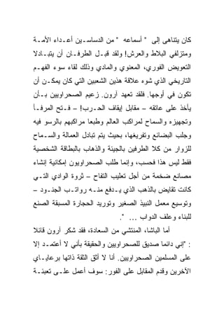 ‫ﻜﺎﻥ ﻴﺘﻨﺎﻫﻰ ﺇﻟﻰ " ﺃﺴﻤﺎﻋﻪ " ﻤﻥ ﺍﻟﺩﺴﺎﺴـﻴﻥ ﺃﻋـﺩﺍﺀ ﺍﻷﻤـﺔ‬
‫ﻭﻤﺘﺯﻟﻔﻲ ﺍﻟﺒﻼﻁ ﻭﺍﻟﻌﺭﺵ! ﻭﻟﻘﺩ ﻗﺒـل ﺍﻟﻁﺭﻓـﺎﻥ ﺃﻥ ﻴﺘﺒـﺎﺩﻻ‬
‫ﺍﻟﺘﻌﻭﻴﺽ ﺍﻟﻔﻭﺭﻱ، ﺍﻟﻤﻌﻨﻭﻱ ﻭﺍﻟﻤﺎﺩﻱ ﻭﺫﻟﻙ ﻟﻘﺎﺀ ﺴﻭﺀ ﺍﻟﻔﻬـﻡ‬
‫ﺍﻟﺘﺎﺭﻴﺨﻲ ﺍﻟﺫﻱ ﺸﻭﻩ ﻋﻼﻗﺔ ﻫﺫﻴﻥ ﺍﻟﺸﻌﺒﻴﻥ ﺍﻟﺘﻲ ﻜﺎﻥ ﻴﻤﻜـﻥ ﺃﻥ‬
‫ﺘﻜﻭﻥ ﻓﻲ ﺃﻭﺠﻬﺎ. ﻓﻠﻘﺩ ﺘﻌﻬﺩ ﺁﺭﻭﻥ. ﺯﻋﻴﻡ ﺍﻟﺼﺤﺭﺍﻭﻴﻴﻥ ﺒـﺄﻥ‬
‫ﻴﺄﺨﺫ ﻋﻠﻰ ﻋﺎﺘﻘﻪ – ﻤﻘﺎﺒل ﺇﻴﻘﺎﻑ ﺍﻟﺤـﺭﺏ! – ﻓـﺘﺢ ﺍﻟﻤﺭﻓـﺄ‬
‫ﻭﺘﺠﻬﻴﺯﻩ ﻭﺍﻟﺴﻤﺎﺡ ﻟﻤﺭﺍﻜﺏ ﺍﻟﻌﺎﻟﻡ ﻭﻁﺒ ‪‬ﺎ ﻤﺭﺍﻜﺒﻬﻡ ﺒﺎﻟﺭﺴﻭ ﻓﻴﻪ‬
                    ‫ﻌ‬
‫ﻭﺠﻠﺏ ﺍﻟﺒﻀﺎﺌﻊ ﻭﺘﻔﺭﻴﻐﻬﺎ، ﺒﺤﻴﺙ ﻴﺘﻡ ﺘﺒﺎﺩل ﺍﻟﻌﻤﺎﻟﺔ ﻭﺍﻟﺴـﻤﺎﺡ‬
‫ﻟﻠﺯﻭﺍﺭ ﻤﻥ ﻜﻼ ﺍﻟﻁﺭﻓﻴﻥ ﺒﺎﻟﺠﻴﺌﺔ ﻭﺍﻟﺫﻫﺎﺏ ﺒﺎﻟﺒﻁﺎﻗﺔ ﺍﻟﺸﺨﺼﻴﺔ‬
‫ﻓﻘﻁ ﻟﻴﺱ ﻫﺫﺍ ﻓﺤﺴﺏ، ﻭﺇﻨﻤﺎ ﻁﻠﺏ ﺍﻟﺼﺤﺭﺍﻭﻴﻭﻥ ﺇﻤﻜﺎﻨﻴﺔ ﺇﻨﺸﺎﺀ‬
‫ﻤﺼﺎﻨﻊ ﻀﺨﻤﺔ ﻤﻥ ﺃﺠل ﺘﻌﻠﻴﺏ ﺍﻟﺘﻔﺎﺡ – ﺜﺭﻭﺓ ﺍﻟﻭﺍﺩﻱ ﺍﻟﺘـﻲ‬
‫ﻜﺎﻨﺕ ﺘﻘﺎﻴﺽ ﺒﺎﻟﺫﻫﺏ ﺍﻟﺫﻱ ﻴـﺩﻓﻊ ﻤﻨـﻪ ﺭﻭﺍﺘـﺏ ﺍﻟﺠﻨـﻭﺩ –‬
‫ﻭﺘﻭﺴﻴﻊ ﻤﻌﻤل ﺍﻟﻨﺒﻴﺫ ﺍﻟﺼﻐﻴﺭ ﻭﺘﻭﺭﻴﺩ ﺍﻟﺤﺠﺎﺭﺓ ﺍﻟﻤﺴﺒﻘﺔ ﺍﻟﺼﻨﻊ‬
                              ‫ﻟﻠﺒﻨﺎﺀ ﻭﻋﻠﻑ ﺍﻟﺩﻭﺍﺏ … ".‬
‫ﺃﻤﺎ ﺍﻟﺒﺎﺸﺎ، ﺍﻟﻤﻨﺘﺸﻲ ﻤﻥ ﺍﻟﺴﻌﺎﺩﺓ، ﻓﻘﺩ ﺸﻜﺭ ﺁﺭﻭﻥ ﻗﺎﺌﻼ‬
‫ﹰ‬
‫: "ﺇﻨﻲ ﺩﺍﺌ ‪‬ﺎ ﺼﺩﻴﻕ ﻟﻠﺼﺤﺭﺍﻭﻴﻴﻥ ﻭﺍﻟﺤﻘﻴﻘﺔ ﺒﺄﻨﻲ ﻻ ﺃﻋﺘﻤـﺩ ﺇﻻ‬
                                           ‫ﻤ‬
‫ﻋﻠﻰ ﺍﻟﻤﺴﻠﻤﻴﻥ ﺍﻟﺼﺤﺭﺍﻭﻴﻴﻥ. ﺃﻨﺎ ﻻ ﺃﺜﻕ ﺍﻟﺜﻘﺔ ﺫﺍﺘﻬﺎ ﺒﺭﻋﺎﻴـﺎﻱ‬
‫ﺍﻵﺨﺭﻴﻥ ﻭﻗﺩﻡ ﺍﻟﻤﻘﺎﺒل ﻋﻠﻰ ﺍﻟﻔﻭﺭ: ﺴﻭﻑ ﺃﻋﻤل ﻋﻠـﻰ ﺘﻌﺒﺌـﺔ‬
 