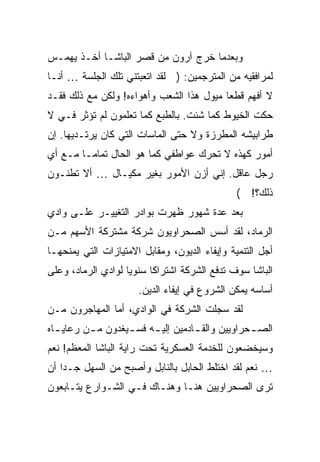 ‫ﻭﺒﻌﺩﻤﺎ ﺨﺭﺝ ﺁﺭﻭﻥ ﻤﻥ ﻗﺼﺭ ﺍﻟﺒﺎﺸـﺎ ﺃﺨـﺫ ﻴﻬﻤـﺱ‬
‫ﻟﻤﺭﺍﻓﻘﻴﻪ ﻤﻥ ﺍﻟﻤﺘﺭﺠﻤﻴﻥ: ) ﻟﻘﺩ ﺍﺘﻌﺒﺘﻨﻲ ﺘﻠﻙ ﺍﻟﺠﻠﺴﺔ … ﺃﻨـﺎ‬
‫ﻻ ﺃﻓﻬﻡ ﻗﻁ ‪‬ﺎ ﻤﻴﻭل ﻫﺫﺍ ﺍﻟﺸﻌﺏ ﻭﺃﻫﻭﺍﺀﻩ! ﻭﻟﻜﻥ ﻤﻊ ﺫﻟﻙ ﻓﻘـﺩ‬
                                          ‫ﻌ‬
‫ﺤﻜﺕ ﺍﻟﺨﻴﻭﻁ ﻜﻤﺎ ﺸﺌﺕ. ﺒﺎﻟﻁﺒﻊ ﻜﻤﺎ ﺘﻌﻠﻤﻭﻥ ﻟﻡ ﺘﺅﺜﺭ ﻓـﻲ ﻻ‬
‫ﻁﺭﺍﺒﻴﺸﻪ ﺍﻟﻤﻁﺭﺯﺓ ﻭﻻ ﺤﺘﻰ ﺍﻟﻤﺎﺴﺎﺕ ﺍﻟﺘﻲ ﻜﺎﻥ ﻴﺭﺘـﺩﻴﻬﺎ. ﺇﻥ‬
‫ﺃﻤﻭﺭ ﻜﻬﺫﻩ ﻻ ﺘﺤﺭﻙ ﻋﻭﺍﻁﻔﻲ ﻜﻤﺎ ﻫﻭ ﺍﻟﺤﺎل ﺘﻤﺎ ‪‬ـﺎ ﻤـﻊ ﺃﻱ‬
         ‫ﻤ‬
‫ﺭﺠل ﻋﺎﻗل. ﺇﻨﻲ ﺃﺯﻥ ﺍﻷﻤﻭﺭ ﺒﻐﻴﺭ ﻤﻜﻴـﺎل … ﺃﻻ ﺘﻁﻨـﻭﻥ‬
                                               ‫ﺫﻟﻙ؟! (‬
‫ﺒﻌﺩ ﻋﺩﺓ ﺸﻬﻭﺭ ﻅﻬﺭﺕ ﺒﻭﺍﺩﺭ ﺍﻟﺘﻐﻴﻴـﺭ ﻋﻠـﻰ ﻭﺍﺩﻱ‬
‫ﺍﻟﺭﻤﺎﺩ، ﻟﻘﺩ ﺃﺴﺱ ﺍﻟﺼﺤﺭﺍﻭﻴﻭﻥ ﺸﺭﻜﺔ ﻤﺸﺘﺭﻜﺔ ﺍﻷﺴﻬﻡ ﻤـﻥ‬
‫ﺃﺠل ﺍﻟﺘﻨﻤﻴﺔ ﻭﺇﻴﻔﺎﺀ ﺍﻟﺩﻴﻭﻥ، ﻭﻤﻘﺎﺒل ﺍﻻﻤﺘﻴﺎﺯﺍﺕ ﺍﻟﺘﻲ ﻴﻤﻨﺤﻬـﺎ‬
‫ﺍﻟﺒﺎﺸﺎ ﺴﻭﻑ ﺘﺩﻓﻊ ﺍﻟﺸﺭﻜﺔ ﺍﺸﺘﺭﺍ ﹰﺎ ﺴﻨﻭ ‪‬ﺎ ﻟﻭﺍﺩﻱ ﺍﻟﺭﻤﺎﺩ، ﻭﻋﻠﻰ‬
                    ‫ﻴ‬      ‫ﻜ‬
                       ‫ﺃﺴﺎﺴﻪ ﻴﻤﻜﻥ ﺍﻟﺸﺭﻭﻉ ﻓﻲ ﺇﻴﻔﺎﺀ ﺍﻟﺩﻴﻥ.‬
‫ﻟﻘﺩ ﺴﺠﻠﺕ ﺍﻟﺸﺭﻜﺔ ﻓﻲ ﺍﻟﻭﺍﺩﻱ، ﺃﻤﺎ ﺍﻟﻤﻬﺎﺠﺭﻭﻥ ﻤـﻥ‬
‫ﺍﻟﺼ ـﺤﺭﺍﻭﻴﻴﻥ ﻭﺍﻟﻘ ـﺎﺩﻤﻴﻥ ﺇﻟﻴ ـﻪ ﻓﺴ ـﻴﻐﺩﻭﻥ ﻤ ـﻥ ﺭﻋﺎﻴ ـﺎﻩ‬
  ‫ـ‬       ‫ـ‬        ‫ـ‬     ‫ـ‬          ‫ـ‬             ‫ـ‬
‫ﻭﺴﻴﺨﻀﻌﻭﻥ ﻟﻠﺨﺩﻤﺔ ﺍﻟﻌﺴﻜﺭﻴﺔ ﺘﺤﺕ ﺭﺍﻴﺔ ﺍﻟﺒﺎﺸﺎ ﺍﻟﻤﻌﻅﻡ! ﻨﻌﻡ‬
‫… ﻨﻌﻡ ﻟﻘﺩ ﺍﺨﺘﻠﻁ ﺍﻟﺤﺎﺒل ﺒﺎﻟﻨﺎﺒل ﻭﺃﺼﺒﺢ ﻤﻥ ﺍﻟﺴﻬل ﺠـ ‪‬ﺍ ﺃﻥ‬
    ‫ﺩ‬
‫ﺘﺭﻯ ﺍﻟﺼﺤﺭﺍﻭﻴﻴﻥ ﻫﻨـﺎ ﻭﻫﻨـﺎﻙ ﻓـﻲ ﺍﻟﺸـﻭﺍﺭﻉ ﻴﺘـﺎﺒﻌﻭﻥ‬
 