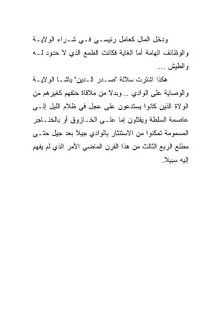 ‫ﻭﺩﺨل ﺍﻟﻤﺎل ﻜﻌﺎﻤل ﺭﺌﻴﺴـﻲ ﻓـﻲ ﺸـﺭﺍﺀ ﺍﻟﻭﻻﻴـﺔ‬
‫ﻭﺍﻟﻭﻅﺎﺌﻑ ﺍﻟﻬﺎﻤﺔ ﺃﻤﺎ ﺍﻟﻐﺎﻴﺔ ﻓﻜﺎﻨﺕ ﺍﻟﻁﻤﻊ ﺍﻟﺫﻱ ﻻ ﺤﺩﻭﺩ ﻟـﻪ‬
                                            ‫ﻭﺍﻟﻁﻴﺵ ...‬
‫ﻫﻜﺫﺍ ﺍﺸﺘﺭﺕ ﺴﻼﻟﺔ "ﺼـﺩﺭ ﺍﻟـﺩﻴﻥ" ﺒﺎﺸـﺎ ﺍﻟﻭﻻﻴـﺔ‬
‫ﻭﺍﻟﻭﺼﺎﻴﺔ ﻋﻠﻰ ﺍﻟﻭﺍﺩﻱ .. ﻭﺒﺩﻻ ﻤﻥ ﻤﻼﻗﺎﺓ ﺤﺘﻔﻬﻡ ﻜﻐﻴﺭﻫﻡ ﻤﻥ‬
                         ‫ﹰ‬
‫ﺍﻟﻭﻻﺓ ﺍﻟﺫﻴﻥ ﻜﺎﻨﻭﺍ ﻴﺴﺘﺩﻋﻭﻥ ﻋﻠﻰ ﻋﺠل ﻓﻲ ﻅﻼﻡ ﺍﻟﻠﻴل ﺇﻟـﻰ‬
‫ﻋﺎﺼﻤﺔ ﺍﻟﺴﻠﻁﺔ ﻭﻴﻘﺘﻠﻭﻥ ﺇﻤﺎ ﻋﻠـﻰ ﺍﻟﺨـﺎﺯﻭﻕ ﺃﻭ ﺒﺎﻟﺨﻨـﺎﺠﺭ‬
‫ﺍﻟﻤﺴﻤﻭﻤﺔ ﺘﻤﻜﻨﻭﺍ ﻤﻥ ﺍﻻﺴﺘﺌﺜﺎﺭ ﺒﺎﻟﻭﺍﺩﻱ ﺠﻴﻼ ﺒﻌﺩ ﺠﻴل ﺤﺘـﻰ‬
             ‫ﹰ‬
‫ﻤﻁﻠﻊ ﺍﻟﺭﺒﻊ ﺍﻟﺜﺎﻟﺙ ﻤﻥ ﻫﺫﺍ ﺍﻟﻘﺭﻥ ﺍﻟﻤﺎﻀﻲ ﺍﻷﻤﺭ ﺍﻟﺫﻱ ﻟﻡ ﻴﻔﻬﻡ‬
                                             ‫ﺇﻟﻴﻪ ﺴﺒﻴﻼ.‬
                                              ‫ﹰ‬
 