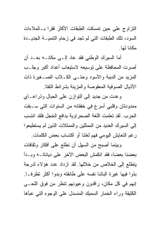 ‫ﺍﻟﺘﺯﺍﻭﺝ ﻋﻠﻰ ﺤﻴﻥ ﺘﻤﺴﻜﺕ ﺍﻟﻁﺒﻘﺎﺕ ﺍﻷﻜﺜﺭ ﻓﻘ ‪‬ﺍ ﺒـﺎﻟﻤﻼﺀﺍﺕ‬
           ‫ﺭ‬
‫ﺍﻟﺴﻭﺩ، ﺘﻠﻙ ﺍﻟﻁﺒﻘﺎﺕ ﺍﻟﺘﻲ ﻟﻡ ﺘﺠﺩ ﻓﻲ ﺯﺤﺎﻡ ﺍﻟﺘﻨﻤﻴـﺔ ﺍﻟﺠﺩﻴـﺩﺓ‬
                                                ‫ﻤﻜﺎ ﹰﺎ ﻟﻬﺎ.‬
                                                      ‫ﻨ‬
‫ﺃﻤﺎ ﺍﻟﺴﻴﺭﻙ ﺍﻟﻭﻁﻨﻲ ﻓﻘﺩ ﻋﺎﺩ ﺇﻟـﻰ ﻤﻜﺎﻨـﻪ ﺒﻌـﺩ ﺃﻥ‬
‫ﺃﺼﺭﺕ ﺍﻟﻤﺤﺎﻓﻅﺔ ﻋﻠﻰ ﺘﻭﺴﻴﻌﻪ ﻻﺴﺘﻴﻌﺎﺏ ﺃﻋﺩﺍﺩ ﺃﻜﺒﺭ ﻭﺠﻠـﺏ‬
‫ﺍﻟﻤﺯﻴﺩ ﻤﻥ ﺍﻟﺩﺒﺒﺔ ﻭﺍﻷﺴﻭﺩ ﻭﺤﺘـﻰ ﺍﻟﻜـﻼﺏ ﺍﻟﺼـﻐﻴﺭﺓ ﺫﺍﺕ‬
         ‫ﺍﻷﺫﻴﺎل ﺍﻟﺼﻭﻓﻴﺔ ﺍﻟﻤﻌﻘﻭﺼﺔ ﻭﺍﻟﻤﺯﻴﻨﺔ ﺒﺸﺭﺍﺌﻁ ﺍﻟﺘﻔﺘﺎ.‬
‫ﻭﻋﺩﺕ ﻤﻥ ﺠﺩﻴﺩ ﺇﻟﻰ ﺍﻟﺘﻭﺍﺯﻥ ﻋﻠﻰ ﺍﻟﺤﺒﺎل ﻭﺫﺭﺍﻋـﺎﻱ‬
‫ﻤﻤﺩﻭﺩﺘﺎﻥ ﻭﻗﻠﺒﻲ ﺃﺴﺭﻉ ﻓﻲ ﺨﻔﻘﺎﻨﻪ ﻤﻥ ﺍﻟﺴﻨﻭﺍﺕ ﺍﻟﺘﻲ ﺴـﺒﻘﺕ‬
‫ﺍﻟﺤﺭﺏ. ﻟﻘﺩ ﺘﻌﻠﻤﺕ ﺍﻟﻠﻐﺔ ﺍﻟﺼﺤﺭﺍﻭﻴﺔ ﺒﺩﺍﻓﻊ ﺍﻟﺨﺠل ﻓﻠﻘﺩ ﺍﻨﺘﺴﺏ‬
‫ﺇﻟﻰ ﺍﻟﺴﻴﺭﻙ ﺍﻟﻌﺩﻴﺩ ﻤﻥ ﺍﻟﻤﻤﺜﻠﻴﻥ ﻭﺍﻟﻤﻤﺜﻼﺕ ﺍﻟﺫﻴﻥ ﻟﻡ ﻴﺴﺘﻁﻴﻌﻭﺍ‬
   ‫ﺭﻏﻡ ﺍﻟﺘﻌﺎﻴﺵ ﺍﻟﻴﻭﻤﻲ ﻓﻬﻡ ﻟﻐﺘﻨﺎ ﺃﻭ ﺍﻜﺘﺴﺎﺏ ﺒﻌﺽ ﺍﻟﻜﻠﻤﺎﺕ.‬
‫ﻭﺒﻴﻨﻤﺎ ﺃﺼﺒﺢ ﻤﻥ ﺍﻟﺴﻬل ﺃﻥ ﻨﻁﻠﻊ ﻋﻠﻰ ﺃﻓﻜﺎﺭ ﻭﺜﻘﺎﻓﺎﺕ‬
‫ﺒﻌﻀﻨﺎ ﺒﻌ ‪‬ﺎ، ﻓﻘﺩ ﺍﻨﻜﻤﺵ ﺍﻟﺒﻌﺽ ﺍﻵﺨﺭ ﻋﻠﻰ ﺩﻴﺎﻨﺎﺘـﻪ ﻭﺒـﺩﺃ‬
                                          ‫ﻀ‬
‫ﻴﺘﻁﻠﻊ ﺇﻟﻰ ﺍﻟﺨﻼﺹ ﻤﻥ ﺨﻼﻟﻬﺎ. ﻟﻘﺩ ﺍﺯﺩﺍﺩ ﻋﺩﺩ ﻫﺅﻻﺀ ﻟﺩﺭﺠﺔ‬
‫ﺒﺫﻭﺍ ﻓﻴﻬﺎ ﻏﻴﺭﺓ ﺍﻟﺒﺎﺸﺎ ﻨﻔﺴﻪ ﻋﻠﻰ ﻁﺎﺌﻔﺘﻪ ﻭﺒﺩﻭﺍ ﺃﻜﺜﺭ ﺘﻁﺭ ﹰـﺎ.‬
   ‫ﻓ‬
‫ﺇﻨﻬﻡ ﻓﻲ ﻜل ﻤﻜﺎﻥ، ﺭﺍﻗﺩﻭﻥ ﻭﻋﻴﻭﻨﻬﻡ ﺘﻨﻅﺭ ﻤﻥ ﻓﻭﻕ ﺍﻟﻠﺤـﻰ‬
‫ﺍﻟﻜﺜﻴﻘﺔ ﻭﺭﺍﺀ ﺍﻟﺨﻤﺎﺭ ﺍﻟﺴﻤﻴﻙ ﺍﻟﻤﻨﺴﺩل ﻋﻠﻰ ﺍﻟﻭﺠﻭﻩ ﺍﻟﺘﻲ ﻋﺒﺄﻫﺎ‬
 