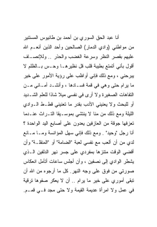 ‫ﺃﻨﺎ ﻋﺒﺩ ﺍﻟﺤﻕ ﺍﻟﺴﻭﺭﻱ ﺒﻥ ﺃﺤﻤﺩ ﺒﻥ ﻁﺎﻨﻴﻭﺱ ﺍﻟﻤﺴﺘﻨﻴﺭ‬
‫ﻤﻥ ﻤﻭﺍﻁﻨﻲ )ﻭﺍﺩﻱ ﺍﻟﺩﻤﺎﺭ( ﺍﻟﺼﺎﻟﺤﻴﻥ ﻭﺃﺤﺩ ﺍﻟﺫﻴﻥ ﺃﻨﻌـﻡ ﺍﷲ‬
‫ﻋﻠﻴﻬﻡ ﺒﻘﺼﺭ ﺍﻟﻨﻅﺭ ﻭﺴﺭﻋﺔ ﺍﻟﻐﻀﺏ ﻭﺍﻟﺤﺫﺭ .. ﻭﻟﻺﻨﺼـﺎﻑ‬
‫ﺃﻗﻭل ﺒﺄﻨﻲ ﺃﺘﻤﺘﻊ ﺒﻁﻴﺒﺔ ﻗﻠﺏ ﻗل ﻨﻅﻴﺭﻫـﺎ ﻭﺤـﺱ ﺒـﺎﻟﻅﻠﻡ ﻻ‬
‫ﻴﺒﺭﺤﻨﻲ ، ﻭﻤﻊ ﺫﻟﻙ ﻓﺈﻨﻲ ﺃﻭﺍﻅﺏ ﻋﻠﻰ ﺭﺅﻴﺔ ﺍﻷﻤﻭﺭ ﻋﻠﻰ ﺨﻴﺭ‬
‫ﻤﺎ ﻴﺭﺍﻡ ﺤﺘﻰ ﻭﻫﻲ ﻓﻲ ﻗﻤﺔ ﻓﺴـﺎﺩﻫﺎ ، ﻭﺃﻨﺸـﺩ ﺃﻤـﺎﻨﻲ ﻤـﻥ‬
‫ﺍﻟﺘﻔﺎﻫﺎﺕ ﺍﻟﺼﻐﻴﺭﺓ ﻭﻻ ﺃﺭﻯ ﻓﻲ ﻨﻔﺴﻲ ﻤﻴﻼ ﺸﺎ ﹰﺍ ﻟﻠﻌﻠﻡ ﺍﻟﺸـﺩﻴﺩ‬
               ‫ﹰ ﺫ‬
‫ﺃﻭ ﻟﻠﺒﺤﺙ ﻭﻻ ﻴﻌﻨﻴﻨﻲ ﺍﻷﺩﺏ ﺒﻘﺩﺭ ﻤﺎ ﺘﻌﻨﻴﻨﻲ ﻗﻁـﻁ ﺍﻟـﻭﺍﺩﻱ‬
‫ﺍﻟﻠﻴﻠﺔ ﻭﻤﻊ ﺫﻟﻙ ﻤﻥ ﻤﻨﺎ ﻻ ﻴﻨﺘﺸﻲ ﺒﻤﻭﺴـﻴﻘﺎ ﺍﻟﺘـﺭﺍﺙ ﻋﻨـﺩﻤﺎ‬
‫ﺘﻌﺯﻓﻬﺎ ﺠﻭﻗﺔ ﻤﻥ ﺍﻟﻌﺎﺯﻓﻴﻥ ﻴﻌﺩﻭﻥ ﻋﻠﻰ ﺃﺼﺎﺒﻊ ﺍﻟﻴﺩ ﺍﻟﻭﺍﺤﺩﺓ ؟‬
‫ﺃﻨﺎ ﺭﺠل "ﻭﺤﻴﺩ" . ﻭﻤﻊ ﺫﻟﻙ ﻓﺈﻨﻲ ﺴﻬل ﺍﻟﻤﺅﺍﻨﺴﺔ ﻭﻤـﺎ ﻤـﺎﻨﻊ‬
‫ﻟﺩﻱ ﻤﻥ ﺃﻥ ﺃﻟﻌﺏ ﻤﻊ ﻨﻔﺴﻲ ﻟﻌﺒﺔ "ﺍﻟﻀﺎﻤﺔ" ﺃﻭ "ﺍﻟﻤﻨﻘﻠـﺔ" ﻭﺃﻥ‬
‫ﺃﻗﻀﻲ ﺍﻟﻭﻗﺕ ﻤﺘﻨﺯ ‪‬ﺎ ﺒﻤﻔﺭﺩﻱ ﻋﻠﻰ ﺠﺴﺭ ﻨﻬﺭ ﺍﻟﺩﻟﻔﻴﻥ ﺍﻟـﺫﻱ‬
                                  ‫ﻫ‬
‫ﻴﺸﻁﺭ ﺍﻟﻭﺍﺩﻱ ﺇﻟﻰ ﻨﺼﻔﻴﻥ ، ﻭﺃﻥ ﺃﺠﻠﺱ ﺴﺎﻋﺎﺕ ﺃﺘﺄﻤل ﺍﻨﻌﻜﺎﺱ‬
‫ﺼﻭﺭﺘﻲ ﻤﻥ ﻓﻭﻕ ﻋﻠﻰ ﻭﺠﻪ ﺍﻟﻨﻬﺭ. ﻜل ﻤﺎ ﺃﺭﺠﻭﻩ ﻤﻥ ﺍﷲ ﺃﻥ‬
‫ﺘﺒﻘﻰ ﺃﻤﻭﺭﻱ ﻋﻠﻰ ﺨﻴﺭ ﻤﺎ ﻴﺭﺍﻡ .. ﺃﻥ ﻻ ﻴﻌﻜﺭ ﺼﻔﻭﻫﺎ ﺘﺭﻗﻴﺔ‬
‫ﻓﻲ ﻋﻤل ﻭﻻ ﺍﻤﺭﺃﺓ ﻋﺩﻴﻤﺔ ﺍﻟﻘﻴﻤﺔ ﻭﻻ ﺤﺘﻰ ﻤﺠﺩ ﻓـﻲ ﻗﻤـﻡ.‬
 