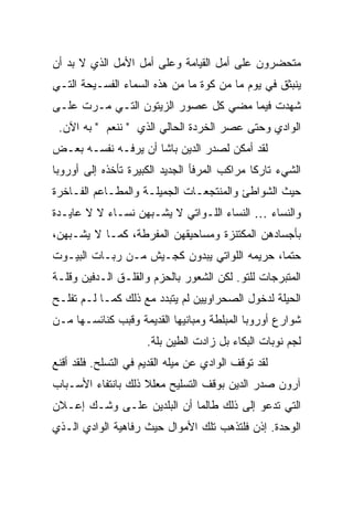 ‫ﻤﺘﺤﻀﺭﻭﻥ ﻋﻠﻰ ﺃﻤل ﺍﻟﻘﻴﺎﻤﺔ ﻭﻋﻠﻰ ﺃﻤل ﺍﻷﻤل ﺍﻟﺫﻱ ﻻ ﺒﺩ ﺃﻥ‬
‫ﻴﻨﺒﺜﻕ ﻓﻲ ﻴﻭﻡ ﻤﺎ ﻤﻥ ﻜﻭﺓ ﻤﺎ ﻤﻥ ﻫﺫﻩ ﺍﻟﺴﻤﺎﺀ ﺍﻟﻔﺴـﻴﺤﺔ ﺍﻟﺘـﻲ‬
‫ﺸﻬﺩﺕ ﻓﻴﻤﺎ ﻤﻀﻲ ﻜل ﻋﺼﻭﺭ ﺍﻟﺯﻴﺘﻭﻥ ﺍﻟﺘـﻲ ﻤـﺭﺕ ﻋﻠـﻰ‬
 ‫ﺍﻟﻭﺍﺩﻱ ﻭﺤﺘﻰ ﻋﺼﺭ ﺍﻟﺨﺭﺩﺓ ﺍﻟﺤﺎﻟﻲ ﺍﻟﺫﻱ " ﻨﻨﻌﻡ " ﺒﻪ ﺍﻵﻥ.‬
‫ﻟﻘﺩ ﺃﻤﻜﻥ ﻟﺼﺩﺭ ﺍﻟﺩﻴﻥ ﺒﺎﺸﺎ ﺃﻥ ﻴﺭﻓـﻪ ﻨﻔﺴـﻪ ﺒﻌـﺽ‬
‫ﺍﻟﺸﻲﺀ ﺘﺎﺭ ﹰﺎ ﻤﺭﺍﻜﺏ ﺍﻟﻤﺭﻓﺄ ﺍﻟﺠﺩﻴﺩ ﺍﻟﻜﺒﻴﺭﺓ ﺘﺄﺨﺫﻩ ﺇﻟﻰ ﺃﻭﺭﻭﺒﺎ‬
                                              ‫ﻜ‬
‫ﺤﻴﺙ ﺍﻟﺸﻭﺍﻁﺊ ﻭﺍﻟﻤﻨﺘﺠﻌـﺎﺕ ﺍﻟﺠﻤﻴﻠـﺔ ﻭﺍﻟﻤﻁـﺎﻋﻡ ﺍﻟﻔـﺎﺨﺭﺓ‬
‫ﻭﺍﻟﻨﺴﺎﺀ … ﺍﻟﻨﺴﺎﺀ ﺍﻟﻠـﻭﺍﺘﻲ ﻻ ﻴﺸـﺒﻬﻥ ﻨﺴـﺎﺀ ﻻ ﻻ ﻋﺎﻴـﺩﺓ‬
‫ﺒﺄﺠﺴﺎﺩﻫﻥ ﺍﻟﻤﻜﺘﻨﺯﺓ ﻭﻤﺴﺎﺤﻴﻘﻬﻥ ﺍﻟﻤﻔﺭﻁﺔ، ﻜﻤـﺎ ﻻ ﻴﺸـﺒﻬﻥ،‬
‫ﺤﺘ ‪‬ﺎ، ﺤﺭﻴﻤﻪ ﺍﻟﻠﻭﺍﺘﻲ ﻴﺒﺩﻭﻥ ﻜﺠـﻴﺵ ﻤـﻥ ﺭﺒـﺎﺕ ﺍﻟﺒﻴـﻭﺕ‬
                                              ‫ﻤ‬
‫ﺍﻟﻤﺘﺒﺭﺠﺎﺕ ﻟﻠﺘﻭ. ﻟﻜﻥ ﺍﻟﺸﻌﻭﺭ ﺒﺎﻟﺤﺯﻡ ﻭﺍﻟﻘﻠـﻕ ﺍﻟـﺩﻓﻴﻥ ﻭﻗﻠـﺔ‬
‫ﺍﻟﺤﻴﻠﺔ ﻟﺩﺨﻭل ﺍﻟﺼﺤﺭﺍﻭﻴﻴﻥ ﻟﻡ ﻴﺘﺒﺩﺩ ﻤﻊ ﺫﻟﻙ ﻜﻤـﺎ ﻟـﻡ ﺘﻔﻠـﺢ‬
‫ﺸﻭﺍﺭﻉ ﺃﻭﺭﻭﺒﺎ ﺍﻟﻤﺒﻠﻁﺔ ﻭﻤﺒﺎﻨﻴﻬﺎ ﺍﻟﻘﺩﻴﻤﺔ ﻭﻗﺒﺏ ﻜﻨﺎﺌﺴـﻬﺎ ﻤـﻥ‬
                      ‫ﻟﺠﻡ ﻨﻭﺒﺎﺕ ﺍﻟﺒﻜﺎﺀ ﺒل ﺯﺍﺩﺕ ﺍﻟﻁﻴﻥ ﺒﻠﺔ.‬
‫ﻟﻘﺩ ﺘﻭﻗﻑ ﺍﻟﻭﺍﺩﻱ ﻋﻥ ﻤﻴﻠﻪ ﺍﻟﻘﺩﻴﻡ ﻓﻲ ﺍﻟﺘﺴﻠﺢ. ﻓﻠﻘﺩ ﺃﻗﻨﻊ‬
‫ﺁﺭﻭﻥ ﺼﺩﺭ ﺍﻟﺩﻴﻥ ﺒﻭﻗﻑ ﺍﻟﺘﺴﻠﻴﺢ ﻤﻌﻠﻼ ﺫﻟﻙ ﺒﺎﻨﺘﻔﺎﺀ ﺍﻷﺴـﺒﺎﺏ‬
                    ‫ﹰ‬
‫ﺍﻟﺘﻲ ﺘﺩﻋﻭ ﺇﻟﻰ ﺫﻟﻙ ﻁﺎﻟﻤﺎ ﺃﻥ ﺍﻟﺒﻠﺩﻴﻥ ﻋﻠـﻰ ﻭﺸـﻙ ﺇﻋـﻼﻥ‬
‫ﺍﻟﻭﺤﺩﺓ. ﺇﺫﻥ ﻓﻠﺘﺫﻫﺏ ﺘﻠﻙ ﺍﻷﻤﻭﺍل ﺤﻴﺙ ﺭﻓﺎﻫﻴﺔ ﺍﻟﻭﺍﺩﻱ ﺍﻟـﺫﻱ‬
 