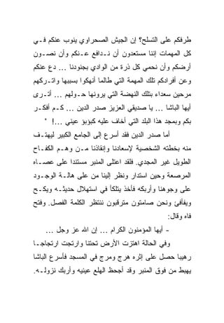 ‫ﻁﺭﻓﻜﻡ ﻋﻠﻰ ﺍﻟﺘﺴﻠﺢ؟ ﺇﻥ ﺍﻟﺠﻴﺵ ﺍﻟﺼﺤﺭﺍﻭﻱ ﻴﻨﻭﺏ ﻋﻨﻜﻡ ﻓـﻲ‬
‫ﻜل ﺍﻟﻤﻬﻤﺎﺕ ﺇﻨﻨﺎ ﻤﺴﺘﻌﺩﻭﻥ ﺃﻥ ﻨـﺩﺍﻓﻊ ﻋـﻨﻜﻡ ﻭﺃﻥ ﻨﺼـﻭﻥ‬
‫ﺃﺭﻀﻜﻡ ﻭﺃﻥ ﻨﺤﻤﻲ ﻜل ﺫﺭﺓ ﻤﻥ ﺍﻟﻭﺍﺩﻱ ﺒﺠﻨﻭﺩﻨﺎ … ﺩﻉ ﻋﻨﻜﻡ‬
‫ﻭﻋﻥ ﺃﻓﺭﺍﺩﻜﻡ ﺘﻠﻙ ﺍﻟﻤﻬﻤﺔ ﺍﻟﺘﻲ ﻁﺎﻟﻤﺎ ﺃﻨﻬﻜﻭﺍ ﺒﺴﺒﺒﻬﺎ ﻭﺍﺘـﺭﻜﻬﻡ‬
‫ﻤﺭﺤﻴﻥ ﺴﻌﺩﺍﺀ ﺒﺘﻠﻙ ﺍﻟﻨﻬﻀﺔ ﺍﻟﺘﻲ ﻴﺭﻭﻨﻬﺎ ﺤـﻭﻟﻬﻡ … ﺃﺘـﺭﻯ‬
‫ﺃﻴﻬﺎ ﺍﻟﺒﺎﺸﺎ … ﻴﺎ ﺼﺩﻴﻘﻲ ﺍﻟﻌﺯﻴﺯ ﺼﺩﺭ ﺍﻟﺩﻴﻥ … ﻜـﻡ ﺃﻓﻜـﺭ‬
    ‫ﺒﻜﻡ ﻭﺒﻤﺠﺩ ﻫﺫﺍ ﺍﻟﺒﻠﺩ ﺍﻟﺘﻲ ﺃﺨﺎﻑ ﻋﻠﻴﻪ ﻜﺒﺅﺒﺅ ﻋﻴﻨﻲ …! "‬
‫ﺃﻤﺎ ﺼﺩﺭ ﺍﻟﺩﻴﻥ ﻓﻘﺩ ﺃﺴﺭﻉ ﺇﻟﻰ ﺍﻟﺠﺎﻤﻊ ﺍﻟﻜﺒﻴﺭ ﻟﻴﻬﺘـﻑ‬
‫ﻤﻨﻪ ﺒﺨﻁﺘﻪ ﺍﻟﺸﺨﺼﻴﺔ ﻹﺴﻌﺎﺩﻨﺎ ﻭﺇﻨﻘﺎﺫﻨﺎ ﻤـﻥ ﻭﻫـﻡ ﺍﻟﻜﻔـﺎﺡ‬
‫ﺍﻟﻁﻭﻴل ﻏﻴﺭ ﺍﻟﻤﺠﺩﻱ. ﻓﻠﻘﺩ ﺍﻋﺘﻠﻰ ﺍﻟﻤﻨﺒﺭ ﻤﺴﺘﻨ ‪‬ﺍ ﻋﻠﻰ ﻋﺼـﺎﻩ‬
           ‫ﺩ‬
‫ﺍﻟﻤﺭﺼﻌﺔ ﻭﺤﻴﻥ ﺍﺴﺘﺩﺍﺭ ﻭﻨﻅﺭ ﺇﻟﻴﻨﺎ ﻤﻥ ﻋﻠﻰ ﻫﺎﻟـﺔ ﺍﻟﻭﺠـﻭﺩ‬
‫ﻋﻠﻰ ﻭﺠﻭﻫﻨﺎ ﻭﺃﺭﺒﻜﻪ ﻓﺄﺨﺫ ﻴﺘﻠﻜﺄ ﻓﻲ ﺍﺴﺘﻬﻼل ﺤﺩﻴﺜـﻪ ﻭﻴﻜـﺢ‬
‫ﻭﻴﻔﺄﻓﺊ ﻭﻨﺤﻥ ﺼﺎﻤﺘﻭﻥ ﻤﺘﺭﻗﺒﻭﻥ ﻨﻨﺘﻅﺭ ﺍﻟﻜﻠﻤﺔ ﺍﻟﻔﺼل. ﻭﻓﺘﺢ‬
                                               ‫ﻓﺎﻩ ﻭﻗﺎل:‬
    ‫- ﺃﻴﻬﺎ ﺍﻟﻤﺅﻤﻨﻭﻥ ﺍﻟﻜﺭﺍﻡ … ﺇﻥ ﺍﷲ ﻋﺯ ﻭﺠل …‬
‫ﻭﻓﻲ ﺍﻟﺤﺎﻟﺔ ﺍﻫﺘﺯﺕ ﺍﻷﺭﺽ ﺘﺤﺘﻨﺎ ﻭﺍﺭﺘﺠﺕ ﺍﺭﺘﺠﺎ ‪‬ـﺎ‬
  ‫ﺠ‬
‫ﺭﻫﻴ ‪‬ﺎ ﺤﺼل ﻋﻠﻰ ﺇﺜﺭﻩ ﻫﺭﺝ ﻭﻤﺭﺝ ﻓﻲ ﺍﻟﻤﺴﺠﺩ ﻓﺄﺴﺭﻉ ﺍﻟﺒﺎﺸﺎ‬
                                              ‫ﺒ‬
‫ﻴﻬﺒﻁ ﻤﻥ ﻓﻭﻕ ﺍﻟﻤﻨﺒﺭ ﻭﻗﺩ ﺃﺠﺤﻅ ﺍﻟﻬﻠﻊ ﻋﻴﻨﻴﻪ ﻭﺃﺭﺒﻙ ﻨﺯﻭﻟـﻪ.‬
 