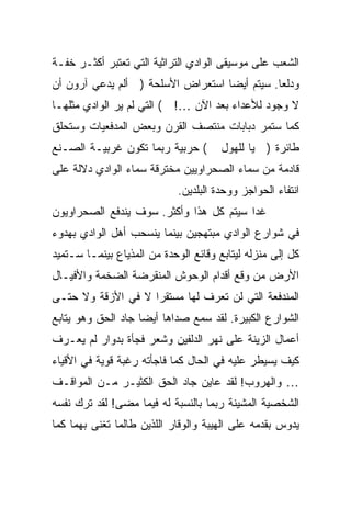 ‫ﺍﻟﺸﻌﺏ ﻋﻠﻰ ﻤﻭﺴﻴﻘﻰ ﺍﻟﻭﺍﺩﻱ ﺍﻟﺘﺭﺍﺜﻴﺔ ﺍﻟﺘﻲ ﺘﻌﺘﺒﺭ ﺃﻜﺜـﺭ ﺨﻔـﺔ‬
‫ﻭﺩﻟ ‪‬ﺎ. ﺴﻴﺘﻡ ﺃﻴ ‪‬ﺎ ﺍﺴﺘﻌﺭﺍﺽ ﺍﻷﺴﻠﺤﺔ ) ﺃﻟﻡ ﻴﺩﻋﻲ ﺁﺭﻭﻥ ﺃﻥ‬
                                   ‫ﻀ‬           ‫ﻌ‬
‫ﻻ ﻭﺠﻭﺩ ﻟﻸﻋﺩﺍﺀ ﺒﻌﺩ ﺍﻵﻥ …! ( ﺍﻟﺘﻲ ﻟﻡ ﻴﺭ ﺍﻟﻭﺍﺩﻱ ﻤﺜﻠﻬـﺎ‬
‫ﻜﻤﺎ ﺴﺘﻤﺭ ﺩﺒﺎﺒﺎﺕ ﻤﻨﺘﺼﻑ ﺍﻟﻘﺭﻥ ﻭﺒﻌﺽ ﺍﻟﻤﺩﻓﻌﻴﺎﺕ ﻭﺴﺘﺤﻠﻕ‬
‫( ﺤﺭﺒﻴﺔ ﺭﺒﻤﺎ ﺘﻜﻭﻥ ﻏﺭﺒﻴـﺔ ﺍﻟﺼـﻨﻊ‬        ‫ﻁﺎﺌﺭﺓ ) ﻴﺎ ﻟﻠﻬﻭل‬
‫ﻗﺎﺩﻤﺔ ﻤﻥ ﺴﻤﺎﺀ ﺍﻟﺼﺤﺭﺍﻭﻴﻴﻥ ﻤﺨﺘﺭﻗﺔ ﺴﻤﺎﺀ ﺍﻟﻭﺍﺩﻱ ﺩﻻﻟﺔ ﻋﻠﻰ‬
                             ‫ﺍﻨﺘﻔﺎﺀ ﺍﻟﺤﻭﺍﺠﺯ ﻭﻭﺤﺩﺓ ﺍﻟﺒﻠﺩﻴﻥ.‬
‫ﻏ ‪‬ﺍ ﺴﻴﺘﻡ ﻜل ﻫﺫﺍ ﻭﺃﻜﺜﺭ. ﺴﻭﻑ ﻴﻨﺩﻓﻊ ﺍﻟﺼﺤﺭﺍﻭﻴﻭﻥ‬
                                         ‫ﺩ‬
‫ﻓﻲ ﺸﻭﺍﺭﻉ ﺍﻟﻭﺍﺩﻱ ﻤﺒﺘﻬﺠﻴﻥ ﺒﻴﻨﻤﺎ ﻴﻨﺴﺤﺏ ﺃﻫل ﺍﻟﻭﺍﺩﻱ ﺒﻬﺩﻭﺀ‬
‫ﻜل ﺇﻟﻰ ﻤﻨﺯﻟﻪ ﻟﻴﺘﺎﺒﻊ ﻭﻗﺎﺌﻊ ﺍﻟﻭﺤﺩﺓ ﻤﻥ ﺍﻟﻤﺫﻴﺎﻉ ﺒﻴﻨﻤـﺎ ﺴـﺘﻤﻴﺩ‬
‫ﺍﻷﺭﺽ ﻤﻥ ﻭﻗﻊ ﺃﻗﺩﺍﻡ ﺍﻟﻭﺤﻭﺵ ﺍﻟﻤﻨﻘﺭﻀﺔ ﺍﻟﻀﺨﻤﺔ ﻭﺍﻷﻓﻴـﺎل‬
‫ﺍﻟﻤﻨﺩﻓﻌﺔ ﺍﻟﺘﻲ ﻟﻥ ﺘﻌﺭﻑ ﻟﻬﺎ ﻤﺴﺘﻘ ‪‬ﺍ ﻻ ﻓﻲ ﺍﻷﺯﻗﺔ ﻭﻻ ﺤﺘـﻰ‬
                    ‫ﺭ‬
‫ﺍﻟﺸﻭﺍﺭﻉ ﺍﻟﻜﺒﻴﺭﺓ. ﻟﻘﺩ ﺴﻤﻊ ﺼﺩﺍﻫﺎ ﺃﻴ ‪‬ﺎ ﺠﺎﺩ ﺍﻟﺤﻕ ﻭﻫﻭ ﻴﺘﺎﺒﻊ‬
                    ‫ﻀ‬
‫ﺃﻋﻤﺎل ﺍﻟﺯﻴﻨﺔ ﻋﻠﻰ ﻨﻬﺭ ﺍﻟﺩﻟﻔﻴﻥ ﻭﺸﻌﺭ ﻓﺠﺄﺓ ﺒﺩﻭﺍﺭ ﻟﻡ ﻴﻌـﺭﻑ‬
‫ﻜﻴﻑ ﻴﺴﻴﻁﺭ ﻋﻠﻴﻪ ﻓﻲ ﺍﻟﺤﺎل ﻜﻤﺎ ﻓﺎﺠﺄﺘﻪ ﺭﻏﺒﺔ ﻗﻭﻴﺔ ﻓﻲ ﺍﻷﻗﻴﺎﺀ‬
‫… ﻭﺍﻟﻬﺭﻭﺏ! ﻟﻘﺩ ﻋﺎﻴﻥ ﺠﺎﺩ ﺍﻟﺤﻕ ﺍﻟﻜﺜﻴـﺭ ﻤـﻥ ﺍﻟﻤﻭﺍﻗـﻑ‬
‫ﺍﻟﺸﺨﺼﻴﺔ ﺍﻟﻤﺸﻴﻨﺔ ﺭﺒﻤﺎ ﺒﺎﻟﻨﺴﺒﺔ ﻟﻪ ﻓﻴﻤﺎ ﻤﻀﻰ! ﻟﻘﺩ ﺘﺭﻙ ﻨﻔﺴﻪ‬
‫ﻴﺩﻭﺱ ﺒﻘﺩﻤﻪ ﻋﻠﻰ ﺍﻟﻬﻴﺒﺔ ﻭﺍﻟﻭﻗﺎﺭ ﺍﻟﻠﺫﻴﻥ ﻁﺎﻟﻤﺎ ﺘﻐﻨﻰ ﺒﻬﻤﺎ ﻜﻤﺎ‬
 