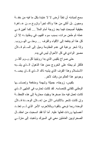 ‫ﺴﻤﺢ ﻟﻤﺒﺎﺩﺌﻪ ﺃﻥ ﺘﻁﺄ ﺃﺭﺽ ﻻ ﻻ ﻋﺎﻴﺩﺓ ﺒﻜل ﻤﺎ ﻓﻴﻪ ﻤﻥ ﺨﻔـﺔ‬
‫ﻭﻤﺠﻭﻥ. ﺒل ﺃﻨﻜﻰ ﻤﻥ ﻫﺫﺍ ﻭﺫﺍﻙ ﺘﺠﺭﺃ ﻭﺘﺯﻭﺝ ﻤـﻥ ﻋـﺎﻫﺭﺓ‬
‫ﺤﻘﻴﻘﻴﺔ ﺃﺼﺒﺤﺕ ﻓﻴﻤﺎ ﺒﻌﺩ ﺯﻭﺠﺔ ﺃﻤﺎﻡ ﺍﻟﻤﻸ … ﻜﻤﺎ ﺃﻫﻴﻥ ﻓـﻲ‬
‫ﻋﻤﻠﻪ ﺜﻡ ﻁﻌﻥ ﻤﺭﺍﺕ، ﺒﺴﺒﺏ ﺴﻭﺀ ﺍﻟﻔﻬﻡ، ﻓﻲ ﻭﻁﻨﻴﺘـﻪ ﺇﻻ ﺃﻥ‬
‫ﻜل ﻫﺫﺍ ﻟﻡ ﻴﺩﻓﻌﻪ ﺇﻟﻰ ﺍﻷﻗﻴﺎﺀ ﻭﺍﻟﻘﺭﻑ … ﻭﺤﺘـﻰ ﺍﻟﻬـﺭﻭﺏ.‬
‫ﻭﺇﺫﺍ ﺸﻌﺭ ﺒﺭﻏﺒﺔ ﻓﻲ ﻋﺩﻡ ﺍﻟﻤﻘﺎﻭﻤﺔ ﻭﻤﻴل ﺇﻟﻰ ﺍﻟﺴـﻠﻡ ﻓـﻸﻥ‬
               ‫ﻤﺼﻴﺭ ﺍﻟﻭﺍﺩﻱ ﻓﻲ ﻜل ﺍﻷﺤﻭﺍل ﻟﻴﺱ ﻓﻲ ﻴﺩﻩ.‬
‫ﺤﺘﻰ ﺼﺭﺍﺥ ﺒﻠﻘﻴﺱ ﺍﻟﺫﻱ ﺒﺩﺍ ﺭﻭﺘﻴﻨ ‪‬ﺎ ﻜل ﻴـﻭﻡ ﺃﻜﺜـﺭ‬
               ‫ﻴ‬
‫ﻓﺄﻜﺜﺭ ﻟﻡ ﻴﺤﺜﻪ ﻋﻠﻰ ﺍﻟﺨﺭﻭﺝ ﻤﻤﻥ ﻫﺫﺍ ﺍﻟﺫﻫﻭل ﺍﻟـﺫﻱ ﻴﺸـﺒﻪ‬
‫ﺍﻻﺴﺘﺴﻼﻡ ﻭﻫﺫﺍ ﺍﻟﻘﺭﻑ ﺍﻟﺫﻱ ﻴﺸﺒﻪ ﺫﺍﻙ ﺍﻟـﺫﻱ ﻜـﺎﻥ ﻴﺤﺴـﻪ‬
                        ‫ﻭﺠﻭﺩﻴﻭ ﻫﺫﺍ ﺍﻟﻌﺎﻟﻡ ﻤﻥ ﻭﻗﺕ ﻵﺨﺭ.‬
‫ﺒﻠﻘﻴﺱ، ﺯﻭﺠﺘﻪ، ﺠﻤﻴﻠﺔ ﻭﺸﻬﻤﺔ ﻭﻤﻨﺩﻓﻌﺔ ﻭﺇﺤﺴﺎﺴـﻬﺎ‬
‫ﺍﻟﻭﻁﻨﻲ ﺘﻠﻘﺎﺌﻲ ﻜﺈﺤﺴﺎﺴﻪ. ﻟﻘﺩ ﻜﺎﻨﺕ ﺘﺤﺎﺭﺏ ﻓﻲ ﺍﻟﻤﻠﻬﻰ ﺍﻟـﺫﻱ‬
‫ﻜﺎﻨﺕ ﺘﻌﻤل ﻓﻴﻪ ﻤﻨﺫ ﺼﻐﺭﻫﺎ ﻭﺒﻘﻴﺕ ﻤﺤﺎﺭﺒﺔ ﺇﻟﻰ ﻫﺫﻩ ﺍﻟﻠﺤﻅـﺔ‬
‫ﻭﺇﻥ ﻜﺎﻨﺕ ﺘﺸﻌﺭ ﺒﺎﻻﻟﺘﺒﺎﺱ ﺍﻵﻥ ﻤﻥ ﺇﻋـﻼﻥ ﺍﻟﻭﺤـﺩﺓ ﻓـﻸﻥ‬
‫ﺍﻟﻭﺤﺩﺓ ﺭﺒﻤﺎ ﺘﻭﺤﻲ ﺒﺎﻟﻘﻭﺓ ﻭﺒﺎﻟﻼﺤﺭﺏ ﺍﻷﻤﺭ ﺍﻟﺫﻱ ﻟـﻡ ﺘﻌﺘـﺩ‬
‫ﺃﻋﺼﺎﺒﻬﺎ ﻭﺭﺩﺍﺕ ﻓﻌﻠﻬﺎ ﻋﻠﻴﻪ. ﺃﻤﺎ ﺃﻨﺎ ﻓﻘﺩ ﺍﻨﺴﺤﺒﺕ ﻤﻥ ﺍﺤﺘﻔـﺎل‬
‫ﺍﻟﺼﺤﺭﺍﻭﻴﻴﻥ ﺍﻟﻌﺎﻤﻠﻴﻥ ﻤﻌﻲ ﻓﻲ ﺍﻟﺴﻴﺭﻙ ﻭﺫﻫﺒﺕ ﺇﻟﻰ ﻤﻨﺯﻟـﻲ‬
 