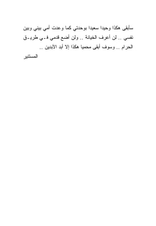 ‫ﺴﺄﺒﻘﻰ ﻫﻜﺫﺍ ﻭﺤﻴ ‪‬ﺍ ﺴﻌﻴ ‪‬ﺍ ﺒﻭﺤﺩﺘﻲ ﻜﻤﺎ ﻭﻋﺩﺕ ﺃﻤﻲ ﺒﻴﻨﻲ ﻭﺒﻴﻥ‬
                               ‫ﺩ‬      ‫ﺩ‬
‫ﻨﻔﺴﻲ .. ﻟﻥ ﺃﻋﺭﻑ ﺍﻟﺨﻴﺎﻨﺔ .. ﻭﻟﻥ ﺃﻀﻊ ﻗﺩﻤﻲ ﻓـﻲ ﻁﺭﻴـﻕ‬
           ‫ﺍﻟﺤﺭﺍﻡ .. ﻭﺴﻭﻑ ﺃﺒﻘﻰ ﻤﺤﻤ ‪‬ﺎ ﻫﻜﺫﺍ ﺇﻻ ﺃﺒﺩ ﺍﻵﺒﺩﻴﻥ ..‬
                                  ‫ﻴ‬
‫ﺍﻟﻤﺴﺘﻨﻴﺭ‬
 