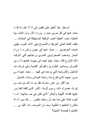 ‫ﻟﻡ ﻴﻌﺜﺭ ﺠﺎﺩ ﺍﻟﺤﻕ ﻋﻠﻰ ﺒﻠﻘﻴﺱ ﻓﻲ ﻻ ﻻ ﻋﺎﻴـﺩﺓ ﻟﻘـﺩ‬
‫ﺒﺤﺙ ﻋﻨﻬﺎ ﻓﻲ ﻜل ﻤﺭﻤﻰ ﺤﺠـﺭ ﻭﻭﺭﺍﺀ ﺍﻷﺒـﻭﺍﺏ ﺍﻟﺨﺸـﺒﻴﺔ‬
‫ﺍﻟﻌﺎﻟﻴﺔ، ﺘﺤﺕ ﺃﻏﻁﻴﺔ ﺍﻟﺤﺏ ﺍﻟﺭﻗﻴﻘﺔ ﺍﻟﻤﺴﺘﻬﻠﻜﺔ ﻓﻲ ﺍﻟﺤﺎﻨﺎﺕ …‬
‫ﺨﻠﻑ ﺃﻗﻨﻌﺔ ﺍﻟﺤﻠﻲ ﺍﻟﻤﺯﻴﻔﺔ ﻭﺍﻷﺼﺒﺎﻍ ﻭﻓﻲ ﺁﻻﺕ ﺍﻟﻤﻭﺴـﻴﻘﻴﻴﻥ‬
‫ﻨﺼﻑ ﺍﻟﻤﻭﻫﻭﺒﻴﻥ … ﺒﺤﺙ ﻋﻨﻬﺎ ﻓﻲ ﻋﻴﻭﻥ ﺯﺒﺎﺌﻥ ﻤـﺎ ﻭﺭﺍﺀ‬
‫ﺍﻟﺒﺤﺎﺭ ﻭﺼﺨﺏ ﺍﻟﺼﺤﺭﺍﻭﻴﻴﻥ ﺍﻟﻤﺩﻭﻱ ﻭﺭﻏﺒﺎﺘﻬﻡ ﺍﻟﺘﻲ ﺃﻏﺭﻗﺕ‬
‫ﺫﺍﻙ ﺍﻟﺸﺎﺭﻉ ﻜﻠﻪ. ﺒﺤﺙ ﻋﻨﻬﺎ ﺃﻴ ‪‬ﺎ ﻓﻲ ﺠﻴﻭﺒﻪ ﺍﻟﻌﻤﻴﻘـﺔ ﺒـﻴﻥ‬
                        ‫ﻀ‬
‫ﺍﻟﻘﺭﻭﺵ ﻭﻤﺴﺎﻤﻴﺭ ﺍﻟﻁﻭﺍﺭﺉ ﻭﺍﻟﻔﻭﺍﺘﻴﺭ ﺍﻟﻘﺩﻴﻤﺔ ﻭﻓﻲ ﺸﺭﺍﺸـﻑ‬
‫ﺍﻟﺩﺍﻨﺘﻴل ﻭﺍﻟﻜﺭﻭﺸﻴﺔ ﺍﻟﺘﻲ ﺒﺭﻋﺕ ﻓﻲ ﻜﻴﻬﺎ … ﺒﺤﺙ ﻋﻨﻬﺎ ﻓـﻲ‬
  ‫ﺴﺭﻴﺭ ﺤﺒﻬﻤﺎ ﺍﻟﺫﻱ ﺘﻔﻭﺡ ﻤﻨﻪ ﺭﺍﺌﺤﺔ ﺍﻟﺒﻭﺘﺎﺱ ﻭﻨﺸﺎﺀ ﺍﻟﻐﺴﻴل.‬
‫ﻤﻨﺫ ﺃﻜﺜﺭ ﻤﻥ ﻋﺸﺭ ﺴﻨﻭﺍﺕ ﻓﻘﺩ ﺠـﺎﺩ ﺍﻟﺤـﻕ ﺨﻤـﺱ‬
‫ﻟﻴﺭﺍﺕ ﺨﻀﺭﺍﺀ ﺫﺍﺕ ﺭﺴﻭﻡ ﺃﺜﺭﻴﺔ، ﺍﻷﻤﺭ ﺍﻟﺫﻱ ﻜﻠﻔﻪ ﻟﻠﻌﺜـﻭﺭ‬
‫ﻋﻠﻴﻬﺎ ﻓﻘﺩﺍﻨﻪ "ﻟﻠﻬﻴﺒﺔ ﻭﺍﻟﻭﻗﺎﺭ" ﺍﻟﺫﻱ ﺘﻔﻨﻥ ﻓﻲ ﺼـﻴﺎﻨﺘﻬﻤﺎ. ﺃﻤـﺎ‬
‫ﺍﻟﻴﻭﻡ، ﻓﻤﺎﺫﺍ ﺒﻘﻲ ﻤﻨﻪ ﺒﻌﺩ ﺃﻥ ﺭﺤﻠﺕ ﺒﻠﻘﻴﺱ … ﺒﻠﻘـﻴﺱ ﺍﻟـﻼ‬
‫ﻤﺘﻜﺭﺭﺓ ﺍﻟﻤﺘﻔﺠﺭﺓ ﺒﺎﻟﻁﻴﺒﺔ ﻭﺤﻨـﺎﻥ ﺍﻟﻤﻤﺭﻀـﺎﺕ ﺍﻟﻠﻴﻠـﻲ …‬
                                  ‫ﺍﻟﻤﺘﻤﻴﺯﺓ ﻜﺒﺼﻤﺔ ﺍﻹﺒﻬﺎﻡ؟‬
 