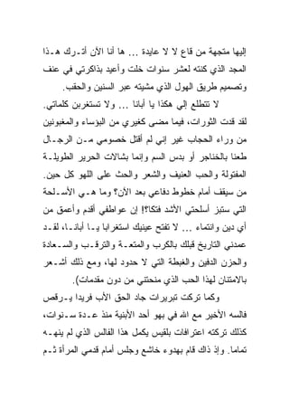 ‫ﺇﻟﻴﻬﺎ ﻤﺘﺠﻬﺔ ﻤﻥ ﻗﺎﻉ ﻻ ﻻ ﻋﺎﻴﺩﺓ … ﻫﺎ ﺃﻨﺎ ﺍﻵﻥ ﺃﺘـﺭﻙ ﻫـﺫﺍ‬
‫ﺍﻟﻤﺠﺩ ﺍﻟﺫﻱ ﻜﻨﺘﻪ ﻟﻌﺸﺭ ﺴﻨﻭﺍﺕ ﺨﻠﺕ ﻭﺃﻋﻴﺩ ﺒﺫﺍﻜﺭﺘﻲ ﻓﻲ ﻋﻨﻑ‬
     ‫ﻭﺘﺼﻤﻴﻡ ﻁﺭﻴﻕ ﺍﻟﻬﻭل ﺍﻟﺫﻱ ﻤﺸﻴﺘﻪ ﻋﺒﺭ ﺍﻟﺴﻨﻴﻥ ﻭﺍﻟﺤﻘﺏ.‬
‫ﻻ ﺘﺘﻁﻠﻊ ﺇﻟﻲ ﻫﻜﺫﺍ ﻴﺎ ﺃﺒﺎﻨﺎ … ﻭﻻ ﺘﺴﺘﻐﺭﺒﻥ ﻜﻠﻤﺎﺘﻲ.‬
                                   ‫‪‬‬
‫ﻟﻘﺩ ﻗﺩﺕ ﺍﻟﺜﻭﺭﺍﺕ، ﻓﻴﻤﺎ ﻤﻀﻰ ﻜﻐﻴﺭﻱ ﻤﻥ ﺍﻟﺒﺅﺴﺎﺀ ﻭﺍﻟﻤﻐﺒﻭﻨﻴﻥ‬
‫ﻤﻥ ﻭﺭﺍﺀ ﺍﻟﺤﺠﺎﺏ ﻏﻴﺭ ﺇﻨﻲ ﻟﻡ ﺃﻗﺘل ﺨﺼﻭﻤﻲ ﻤـﻥ ﺍﻟﺭﺠـﺎل‬
‫ﻁﻌ ﹰﺎ ﺒﺎﻟﺨﻨﺎﺠﺭ ﺃﻭ ﺒﺩﺱ ﺍﻟﺴﻡ ﻭﺇﻨﻤﺎ ﺒﺸﺎﻻﺕ ﺍﻟﺤﺭﻴﺭ ﺍﻟﻁﻭﻴﻠـﺔ‬
                                                  ‫ﻨ‬
‫ﺍﻟﻤﻔﺘﻭﻟﺔ ﻭﺍﻟﺤﺏ ﺍﻟﻌﻨﻴﻑ ﻭﺍﻟﺸﻌﺭ ﻭﺍﻟﺤﺙ ﻋﻠﻰ ﺍﻟﻠﻬﻭ ﻜل ﺤﻴﻥ.‬
‫ﻤﻥ ﺴﻴﻘﻑ ﺃﻤﺎﻡ ﺨﻁﻭﻁ ﺩﻓﺎﻋﻲ ﺒﻌﺩ ﺍﻵﻥ؟ ﻭﻤﺎ ﻫـﻲ ﺍﻷﺴـﻠﺤﺔ‬
‫ﺍﻟﺘﻲ ﺴﺘﺒﺯ ﺃﺴﻠﺤﺘﻲ ﺍﻷﺸﺩ ﻓﺘ ﹰﺎ؟! ﺇﻥ ﻋﻭﺍﻁﻔﻲ ﺃﻗﺩﻡ ﻭﺃﻋﻤﻕ ﻤﻥ‬
                           ‫ﻜ‬
‫ﺃﻱ ﺩﻴﻥ ﻭﺍﻨﺘﻤﺎﺀ … ﻻ ﺘﻔﺘﺢ ﻋﻴﻨﻴﻙ ﺍﺴﺘﻐﺭﺍ ‪‬ﺎ ﻴـﺎ ﺃﺒﺎﻨـﺎ، ﻟﻘـﺩ‬
                  ‫ﺒ‬
‫ﻋﻤﺩﻨﻲ ﺍﻟﺘﺎﺭﻴﺦ ﻗﺒﻠﻙ ﺒﺎﻟﻜﺭﺏ ﻭﺍﻟﻤﺘﻌـﺔ ﻭﺍﻟﺘﺭﻗـﺏ ﻭﺍﻟﺴـﻌﺎﺩﺓ‬
‫ﻭﺍﻟﺤﺯﻥ ﺍﻟﺩﻓﻴﻥ ﻭﺍﻟﻐﺒﻁﺔ ﺍﻟﺘﻲ ﻻ ﺤﺩﻭﺩ ﻟﻬﺎ، ﻭﻤﻊ ﺫﻟﻙ ﺃﺸـﻌﺭ‬
        ‫ﺒﺎﻻﻤﺘﻨﺎﻥ ﻟﻬﺫﺍ ﺍﻟﺤﺏ ﺍﻟﺫﻱ ﻤﻨﺤﺘﻨﻲ ﻤﻥ ﺩﻭﻥ ﻤﻘﺩﻤﺎﺕ(.‬
‫ﻭﻜﻤﺎ ﺘﺭﻜﺕ ﺘﺒﺭﻴﺭﺍﺕ ﺠﺎﺩ ﺍﻟﺤﻕ ﺍﻷﺏ ﻓﺭﻴ ‪‬ﺍ ﻴـﺭﻗﺹ‬
       ‫ﺩ‬
‫ﻓﺎﻟﺴﻪ ﺍﻷﺨﻴﺭ ﻤﻊ ﺍﷲ ﻓﻲ ﺒﻬﻭ ﺃﺤﺩ ﺍﻷﺒﻨﻴﺔ ﻤﻨﺫ ﻋـﺩﺓ ﺴـﻨﻭﺍﺕ،‬
‫ﻜﺫﻟﻙ ﺘﺭﻜﺘﻪ ﺍﻋﺘﺭﺍﻓﺎﺕ ﺒﻠﻘﻴﺱ ﻴﻜﻤل ﻫﺫﺍ ﺍﻟﻔﺎﻟﺱ ﺍﻟﺫﻱ ﻟﻡ ﻴﻨﻬـﻪ‬
‫ﺘﻤﺎ ‪‬ﺎ. ﻭﺇﺫ ﺫﺍﻙ ﻗﺎﻡ ﺒﻬﺩﻭﺀ ﺨﺎﺸﻊ ﻭﺠﻠﺱ ﺃﻤﺎﻡ ﻗﺩﻤﻲ ﺍﻟﻤﺭﺃﺓ ﺜـﻡ‬
                                                   ‫ﻤ‬
 