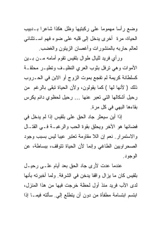 ‫ﻭﻀﻊ ﺭﺃ ‪‬ﺎ ﻤﻬﻤﻭ ‪‬ﺎ ﻋﻠﻰ ﺭﻜﺒﺘﻴﻬﺎ ﻭﻅل ﻫﻜﺫﺍ ﺸﺎﻋ ‪‬ﺍ ﺒـﺩﺒﻴﺏ‬
        ‫ﺭ‬                           ‫ﻤ‬       ‫ﺴ‬
‫ﺍﻟﺤﻴﺎﺓ، ﻤﺭﺓ ﺃﺨﺭﻯ ﻴﺩﺨل ﺇﻟﻰ ﻗﻠﺒﻪ ﻋﻠﻰ ﻀﻭﺀ ﻓﻬﻡ ﺍﺴـﺘﺜﻨﺎﺌﻲ‬
       ‫ﻟﻌﺎﻟﻡ ﺤﺎﺭﺒﻪ ﺒﺎﻟﻤﻨﺸﻭﺭﺍﺕ ﻭﺃﻏﺼﺎﻥ ﺍﻟﺯﻴﺘﻭﻥ ﻭﺍﻟﻐﻀﺏ.‬
‫ﻭﺭﺃﻱ ﻓﺭﻴﺩ ﻟﻠﻴﺎل ﻁﻭﺍل ﺒﻠﻘﻴﺱ ﺘﻘﻭﻡ ﺃﻤﺎﻤﻪ ﻤـﻥ ﺒـﻴﻥ‬
‫ﺍﻷﻤﻭﺍﺕ ﻭﻫﻲ ﺘﺭﻓل ﺒﺜﻭﺏ ﺍﻟﻌﺭﻱ ﺍﻟﻨﻅﻴـﻑ ﻭﺘﻁﻴـﺭ ﻤﺤﻠﻘـﺔ‬
‫ﻜﺴﻠﻁﺎﻨﺔ ﻜﺭﻴﻤﺔ ﻟﻡ ﺘﻔﺠﻊ ﺒﻤﻭﺕ ﺍﻟﺯﻭﺝ ﺃﻭ ﺍﻻﺒﻥ ﻓﻲ ﺍﻟﺤـﺭﻭﺏ‬
‫ﺫﻟﻙ ) ﻷﻨﻬﺎ ﻟﻬﺎ ( ﻜﻤﺎ ﻴﻘﻭﻟﻭﻥ، ﻭﻷﻥ ﺍﻟﺤﻴﺎﺓ ﺘﺒﻘﻰ ﺒﺎﻟﺭﻏﻡ ﻤﻥ‬
‫ﺭﺤﻴل ﺃﺸﻜﺎﻟﻬﺎ ﺍﻟﺘﻲ ﺘﻌﺒﺭ ﻋﻨﻬﺎ … ﺭﺤﻴل ﻟﺤﻅﻭﻱ ﺩﺍﺌﻡ ﻴﻜﺭﺱ‬
                                 ‫ﺒﻘﺎﺀﻫﺎ ﺍﻟﺒﻬﻲ ﻓﻲ ﻜل ﻤﺭﺓ.‬
‫ﺇ ﹰﺍ ﺃﻴﻥ ﺴﻴﻌﺜﺭ ﺠﺎﺩ ﺍﻟﺤﻕ ﻋﻠﻰ ﺒﻠﻘﻴﺱ ﺇﺫﺍ ﻟﻡ ﻴﺩﺨل ﻓﻲ‬
                                             ‫ﺫ‬
‫ﻓﻀﺎﺌﻬﺎ ﻫﻭ ﺍﻵﺨﺭ ﻭﻴﺤﻠﻕ ﺒﻘﻭﺓ ﺍﻟﺤﺏ ﻭﺍﻟﺭﻏﺒـﺔ ﻓـﻲ ﺍﻟﻘﺘـﺎل‬
‫ﻭﺍﻻﺴﺘﻤﺭﺍﺭ. ﻨﻌﻡ ﺇﻥ ﺍﻟﻼ ﻤﻘﺎﻭﻤﺔ ﺘﻌﺘﺒﺭ ﻋﻴ ‪‬ﺎ ﻟﻴﺱ ﺒﺴﺒﺏ ﻭﺠﻭﺩ‬
               ‫ﺒ‬
‫ﺍﻟﺼﺤﺭﺍﻭﻴﻴﻥ ﺍﻟﻁﺎﻏﻲ ﻭﺇﻨﻤﺎ ﻷﻥ ﺍﻟﺤﻴﺎﺓ ﺘﺘﻭﻗﻑ، ﺒﺒﺴﺎﻁﺔ، ﻋﻥ‬
                                                   ‫ﺍﻟﻭﺠﻭﺩ.‬
‫ﻋﻨﺩﻤﺎ ﻋﺩﺕ ﻷﺭﻯ ﺠﺎﺩ ﺍﻟﺤﻕ ﺒﻌﺩ ﺃﻴﺎﻡ ﻋﻠـﻰ ﺭﺤﻴـل‬
‫ﺒﻠﻘﻴﺱ ﻜﺎﻥ ﻤﺎ ﻴﺯﺍل ﻭﺍﻗ ﹰﺎ ﻴﺩﺨﻥ ﻓﻲ ﺍﻟﺸﺭﻓﺔ. ﻭﻟﻤﺎ ﺃﺨﺒﺭﺘﻪ ﺒﺄﻨﻬﺎ‬
                                   ‫ﻔ‬
‫ﻟﺩﻯ ﺍﻷﺏ ﻓﺭﻴﺩ ﻤﻨﺫ ﺃﻭل ﻟﺤﻅﺔ ﺨﺭﺠﺕ ﻓﻴﻬﺎ ﻤﻥ ﻫﺫﺍ ﺍﻟﻤﻨﺯل،‬
‫ﺍﺒﺘﺴﻡ ﺍﺒﺘﺴﺎﻤﺔ ﻤﻁﻔﺄﺓ ﻤﻥ ﺩﻭﻥ ﺃﻥ ﻴﺘﻁﻠﻊ ﺇﻟﻲ. ﺴﺄﻟﺘﻪ ﻓﻴﻤـﺎ ﺇﺫﺍ‬
                 ‫‪‬‬
 