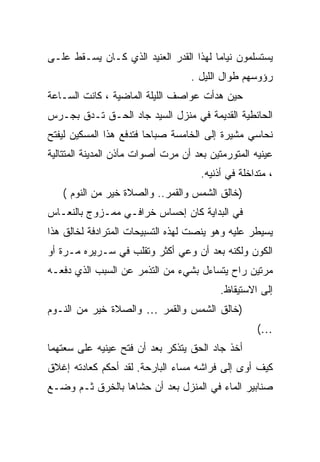 ‫ﻴﺴﺘﺴﻠﻤﻭﻥ ﻨﻴﺎ ‪‬ﺎ ﻟﻬﺫﺍ ﺍﻟﻘﺩﺭ ﺍﻟﻌﻨﻴﺩ ﺍﻟﺫﻱ ﻜـﺎﻥ ﻴﺴـﻘﻁ ﻋﻠـﻰ‬
                                        ‫ﻤ‬
                                   ‫ﺭﺅﻭﺴﻬﻡ ﻁﻭﺍل ﺍﻟﻠﻴل .‬
‫ﺤﻴﻥ ﻫﺩﺃﺕ ﻋﻭﺍﺼﻑ ﺍﻟﻠﻴﻠﺔ ﺍﻟﻤﺎﻀﻴﺔ ، ﻜﺎﻨﺕ ﺍﻟﺴـﺎﻋﺔ‬
‫ﺍﻟﺤﺎﺌﻁﻴﺔ ﺍﻟﻘﺩﻴﻤﺔ ﻓﻲ ﻤﻨﺯل ﺍﻟﺴﻴﺩ ﺠﺎﺩ ﺍﻟﺤـﻕ ﺘـﺩﻕ ﺒﺠـﺭﺱ‬
‫ﻨﺤﺎﺴﻲ ﻤﺸﻴﺭﺓ ﺇﻟﻰ ﺍﻟﺨﺎﻤﺴﺔ ﺼﺒﺎ ‪‬ﺎ ﻓﺘﺩﻓﻊ ﻫﺫﺍ ﺍﻟﻤﺴﻜﻴﻥ ﻟﻴﻔﺘﺢ‬
                         ‫ﺤ‬
‫ﻋﻴﻨﻴﻪ ﺍﻟﻤﺘﻭﺭﻤﺘﻴﻥ ﺒﻌﺩ ﺃﻥ ﻤﺭﺕ ﺃﺼﻭﺍﺕ ﻤﺂﺫﻥ ﺍﻟﻤﺩﻴﻨﺔ ﺍﻟﻤﺘﺘﺎﻟﻴﺔ‬
                                      ‫، ﻤﺘﺩﺍﺨﻠﺔ ﻓﻲ ﺃﺫﻨﻴﻪ.‬
   ‫)ﺨﺎﻟﻕ ﺍﻟﺸﻤﺱ ﻭﺍﻟﻘﻤﺭ.. ﻭﺍﻟﺼﻼﺓ ﺨﻴﺭ ﻤﻥ ﺍﻟﻨﻭﻡ (‬
‫ﻓﻲ ﺍﻟﺒﺩﺍﻴﺔ ﻜﺎﻥ ﺇﺤﺴﺎﺱ ﺨﺭﺍﻓـﻲ ﻤﻤـﺯﻭﺝ ﺒﺎﻟﻨﻌـﺎﺱ‬
‫ﻴﺴﻴﻁﺭ ﻋﻠﻴﻪ ﻭﻫﻭ ﻴﻨﺼﺕ ﻟﻬﺫﻩ ﺍﻟﺘﺴﺒﻴﺤﺎﺕ ﺍﻟﻤﺘﺭﺍﺩﻓﺔ ﻟﺨﺎﻟﻕ ﻫﺫﺍ‬
‫ﺍﻟﻜﻭﻥ ﻭﻟﻜﻨﻪ ﺒﻌﺩ ﺃﻥ ﻭﻋﻲ ﺃﻜﺜﺭ ﻭﺘﻘﻠﺏ ﻓﻲ ﺴـﺭﻴﺭﻩ ﻤـﺭﺓ ﺃﻭ‬
‫ﻤﺭﺘﻴﻥ ﺭﺍﺡ ﻴﺘﺴﺎﺀل ﺒﺸﻲﺀ ﻤﻥ ﺍﻟﺘﺫﻤﺭ ﻋﻥ ﺍﻟﺴﺒﺏ ﺍﻟﺫﻱ ﺩﻓﻌـﻪ‬
                                           ‫ﺇﻟﻰ ﺍﻻﺴﺘﻴﻘﺎﻅ.‬
‫)ﺨﺎﻟﻕ ﺍﻟﺸﻤﺱ ﻭﺍﻟﻘﻤﺭ … ﻭﺍﻟﺼﻼﺓ ﺨﻴﺭ ﻤﻥ ﺍﻟﻨـﻭﻡ‬
                                                    ‫…(‬
‫ﺃﺨﺫ ﺠﺎﺩ ﺍﻟﺤﻕ ﻴﺘﺫﻜﺭ ﺒﻌﺩ ﺃﻥ ﻓﺘﺢ ﻋﻴﻨﻴﻪ ﻋﻠﻰ ﺴﻌﺘﻬﻤﺎ‬
‫ﻜﻴﻑ ﺃﻭﻯ ﺇﻟﻰ ﻓﺭﺍﺸﻪ ﻤﺴﺎﺀ ﺍﻟﺒﺎﺭﺤﺔ. ﻟﻘﺩ ﺃﺤﻜﻡ ﻜﻌﺎﺩﺘﻪ ﺇﻏﻼﻕ‬
‫ﺼﻨﺎﺒﻴﺭ ﺍﻟﻤﺎﺀ ﻓﻲ ﺍﻟﻤﻨﺯل ﺒﻌﺩ ﺃﻥ ﺤﺸﺎﻫﺎ ﺒﺎﻟﺨﺭﻕ ﺜـﻡ ﻭﻀـﻊ‬
 