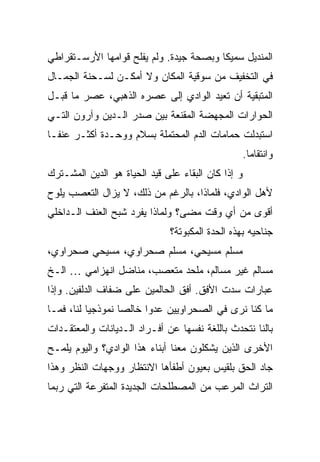 ‫ﺍﻟﻤﻨﺩﻴل ﺴﻤﻴ ﹰﺎ ﻭﺒﺼﺤﺔ ﺠﻴﺩﺓ. ﻭﻟﻡ ﻴﻔﻠﺢ ﻗﻭﺍﻤﻬﺎ ﺍﻷﺭﺴـﺘﻘﺭﺍﻁﻲ‬
                                         ‫ﻜ‬
‫ﻓﻲ ﺍﻟﺘﺨﻔﻴﻑ ﻤﻥ ﺴﻭﻗﻴﺔ ﺍﻟﻤﻜﺎﻥ ﻭﻻ ﺃﻤﻜـﻥ ﻟﺴـﺤﻨﺔ ﺍﻟﺠﻤـﺎل‬
‫ﺍﻟﻤﺘﺒﻘﻴﺔ ﺃﻥ ﺘﻌﻴﺩ ﺍﻟﻭﺍﺩﻱ ﺇﻟﻰ ﻋﺼﺭﻩ ﺍﻟﺫﻫﺒﻲ، ﻋﺼﺭ ﻤﺎ ﻗﺒـل‬
‫ﺍﻟﺤﻭﺍﺭﺍﺕ ﺍﻟﻤﺠﻬﻀﺔ ﺍﻟﻤﻘﻨﻌﺔ ﺒﻴﻥ ﺼﺩﺭ ﺍﻟـﺩﻴﻥ ﻭﺁﺭﻭﻥ ﺍﻟﺘـﻲ‬
‫ﺍﺴﺘﺒﺩﻟﺕ ﺤﻤﺎﻤﺎﺕ ﺍﻟﺩﻡ ﺍﻟﻤﺤﺘﻤﻠﺔ ﺒﺴﻼﻡ ﻭﻭﺤـﺩﺓ ﺃﻜﺜـﺭ ﻋﻨ ﹰـﺎ‬
  ‫ﻔ‬
                                                    ‫ﻭﺍﻨﺘﻘﺎ ‪‬ﺎ.‬
                                                      ‫ﻤ‬
‫ﻭ ﺇﺫﺍ ﻜﺎﻥ ﺍﻟﺒﻘﺎﺀ ﻋﻠﻰ ﻗﻴﺩ ﺍﻟﺤﻴﺎﺓ ﻫﻭ ﺍﻟﺩﻴﻥ ﺍﻟﻤﺸـﺘﺭﻙ‬
‫ﻷﻫل ﺍﻟﻭﺍﺩﻱ، ﻓﻠﻤﺎﺫﺍ، ﺒﺎﻟﺭﻏﻡ ﻤﻥ ﺫﻟﻙ، ﻻ ﻴﺯﺍل ﺍﻟﺘﻌﺼﺏ ﻴﻠﻭﺡ‬
‫ﺃﻗﻭﻯ ﻤﻥ ﺃﻱ ﻭﻗﺕ ﻤﻀﻰ؟ ﻭﻟﻤﺎﺫﺍ ﻴﻔﺭﺩ ﺸﺒﺢ ﺍﻟﻌﻨﻑ ﺍﻟـﺩﺍﺨﻠﻲ‬
                              ‫ﺠﻨﺎﺤﻴﻪ ﺒﻬﺫﻩ ﺍﻟﺤﺩﺓ ﺍﻟﻤﻜﺒﻭﺘﺔ؟‬
‫ﻤﺴﻠﻡ ﻤﺴﻴﺤﻲ، ﻤﺴﻠﻡ ﺼﺤﺭﺍﻭﻱ، ﻤﺴﻴﺤﻲ ﺼﺤﺭﺍﻭﻱ،‬
‫ﻤﺴﺎﻟﻡ ﻏﻴﺭ ﻤﺴﺎﻟﻡ، ﻤﻠﺤﺩ ﻤﺘﻌﺼﺏ، ﻤﻨﺎﻀل ﺍﻨﻬﺯﺍﻤﻲ … ﺍﻟـﺦ‬
‫ﻋﺒﺎﺭﺍﺕ ﺴﺩﺕ ﺍﻷﻓﻕ. ﺃﻓﻕ ﺍﻟﺤﺎﻟﻤﻴﻥ ﻋﻠﻰ ﻀﻔﺎﻑ ﺍﻟﺩﻟﻔﻴﻥ. ﻭﺇﺫﺍ‬
‫ﻤﺎ ﻜﻨﺎ ﻨﺭﻯ ﻓﻲ ﺍﻟﺼﺤﺭﺍﻭﻴﻴﻥ ﻋﺩ ‪‬ﺍ ﺨﺎﻟ ‪‬ﺎ ﻨﻤﻭﺫﺠﻴﺎ ﻟﻨﺎ، ﻓﻤـﺎ‬
           ‫‪‬‬       ‫ﺼ‬      ‫ﻭ‬
‫ﺒﺎﻟﻨﺎ ﻨﺘﺤﺩﺙ ﺒﺎﻟﻠﻐﺔ ﻨﻔﺴﻬﺎ ﻋﻥ ﺃﻓـﺭﺍﺩ ﺍﻟـﺩﻴﺎﻨﺎﺕ ﻭﺍﻟﻤﻌﺘﻘـﺩﺍﺕ‬
‫ﺍﻷﺨﺭﻯ ﺍﻟﺫﻴﻥ ﻴﺸﻜﻠﻭﻥ ﻤﻌﻨﺎ ﺃﺒﻨﺎﺀ ﻫﺫﺍ ﺍﻟﻭﺍﺩﻱ؟ ﻭﺍﻟﻴﻭﻡ ﻴﻠﻤـﺢ‬
‫ﺠﺎﺩ ﺍﻟﺤﻕ ﺒﻠﻘﻴﺱ ﺒﻌﻴﻭﻥ ﺃﻁﻔﺄﻫﺎ ﺍﻻﻨﺘﻅﺎﺭ ﻭﻭﺠﻬﺎﺕ ﺍﻟﻨﻅﺭ ﻭﻫﺫﺍ‬
‫ﺍﻟﺘﺭﺍﺙ ﺍﻟﻤﺭﻋﺏ ﻤﻥ ﺍﻟﻤﺼﻁﻠﺤﺎﺕ ﺍﻟﺠﺩﻴﺩﺓ ﺍﻟﻤﺘﻔﺭﻋﺔ ﺍﻟﺘﻲ ﺭﺒﻤﺎ‬
 