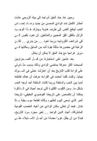 ‫ﻭﺤﻴﻥ ﻋﺎﺩ ﺠﺎﺩ ﺍﻟﺤﻕ ﺃﺩﺭﺍﺠﻪ ﺇﻟﻰ ﺒﻴﺘﻪ ﺍﻟﺯﻭﺠﻲ ﻋﺎﺩﺕ‬
‫ﺃﻤﻁﺎﺭ ﺍﻟﻜﺤل ﺘﻤﺩ ﺍﻟﻭﺍﺩﻱ ﺍﻟﻤﺤﺴﻥ ﻤﻥ ﺠﺩﻴﺩ ﻭﻋـﺎﺩ ﺇﺤﺴـﺎﺱ‬
‫ﺍﻟﺤﺏ ﻟﻴﺩﻓﻊ ﺍﻟﻨﻔﺱ ﺇﻟﻰ ﻁﺭﻑ ﻫﺎﻭﻴﺔ ﻭﻴﺒﺎﺭﻙ ﻫـﺫﺍ ﺍﻟﻭﺠـﻭﺩ‬
‫ﺍﻟﺯﺍﺌل ﺒﺎﻟﻘﻠﻕ. ﻗﻠﻕ ﺍﻟﻤﺤﺒﻴﻥ ﻭﺍﻟﻌﺎﺸﻘﻴﻥ. ﻟﻥ ﺘﻌﻭﺩ ﺒﻠﻘﻴﺱ ﺇﻟـﻰ‬
‫ﻜﻲ ﺸﺭﺍﺸﻑ ﺍﻟﻜﺭﻭﺸﻴﻪ ﻭﺭﺒﻤﺎ ﺘﻌﻭﺩ … ﻤﻥ ﻴﺩﺭﻱ … ﻟﻜـﻥ‬
‫ﺍﻟﺭﻏﺒﺔ ﻓﻲ ﺤﻀﻭﺭﻫﺎ ﻤﺎﺜﻠﺔ ﺒﻘﻭﺓ ﺃﺸﺩ ﻤﻥ ﺍﻟﺴﺎﺒﻕ ﻭﻤﻜﺎﻨﻬﺎ ﻓـﻲ‬
             ‫ﺴﺭﻴﺭ ﻏﺭﺍﻤﻬﺎ ﻤﻊ ﺠﺎﺩ ﺍﻟﺤﻕ ﻻ ﻴﻤﻜﻥ ﺃﻥ ﻴﺤﺘل.‬
‫ﺒﻌﺩ ﻋﺎﻤﻴﻥ ﻋﻠﻰ ﺍﺴﺘﺌﺠﺎﺭﻨﺎ ﻤﻥ ﻗﺒـل ﺍﻟﺼـﺤﺭﺍﻭﻴﻴﻥ‬
‫ﺃﺼﺒﺤﺕ ﺃﻜﺜﺭ ﻤﻌﺭﻓﺔ ﺒﻤﺎﻀﻲ ﺍﻟﻭﺍﺩﻱ ﻭﺫﻟﻙ ﺒﺴﺒﺏ ﻤﺜـﺎﺒﺭﺘﻲ‬
‫ﻋﻠﻰ ﻗﺭﺍﺀﺓ ﻜﺘﺏ ﺍﻟﺘﺎﺭﻴﺦ ﺒﻌﺩ ﺃﻥ ﺍﻋﺘﺯﻟﺕ ﻋﻤﻠﻲ ﻓﻲ ﺍﻟﺴـﻴﺭﻙ‬
‫ﻨﻬﺎﺌ ‪‬ﺎ. ﻭﻜﻨﺕ ﻜﻠﻤﺎ ﺃﻤﻌﻨﺕ ﻓﻲ ﺍﻟﻘﺭﺍﺀﺓ ﻋﺭﻓﺕ ﺃﻥ ﻫﻨﺎﻙ ﺘﻘﺎﻁ ‪‬ﺎ‬
 ‫ﻌ‬                                                ‫ﻴ‬
‫ﺃﺒﺩ ‪‬ﺎ ﺒﻴﻥ ﺍﻟﺤﺏ ﻭﺍﻟﺴﻠﻁﺔ ﻭﺭﺒﻤﺎ ﻜﺎﻨﺕ ﺍﻟﺴﻠﻁﺔ ﺃﺤﺩ ﺃﻭﺠﻪ ﺍﻟﺤﺏ‬
                                                  ‫ﻴ‬
‫ﺒﺸﻜل ﻤﺎ. ﻭﻤﻥ ﺍﻟﺜﻘﻭﺏ ﺍﻟﻜﺜﻴﺭﺓ ﺍﻟﺘﻲ ﺘﻭﺠﺩ ﺃﺤﻴﺎ ﹰﺎ ﻓﻲ ﺍﻟـﺫﺍﻜﺭﺓ‬
             ‫ﻨ‬
‫ﻴﻤﻜﻨﻨﺎ ﺃﻥ ﻨﺘﻠﺼﺹ ﻋﻠﻰ ﺘﺎﺭﻴﺨﻨﺎ ﺍﻟﻔﻭﻀﻭﻱ ﺍﻟﺤﻘﻴﻘﻲ، ﺘﺎﺭﻴﺨﻨﺎ‬
‫ﺍﻟﺤﺭ ﺍﻟﺫﻱ ﻨﺴﻌﻰ ﺍﻟﻴﻭﻡ ﻟﻨﻅﻬﺭﻩ ﻭﻜﺄﻨﻪ ﻗﻁﻌﺔ ﻤﻭﺴـﻴﻘﻴﺔ ﺒـﻼ‬
‫ﻨﺸﺎﺯ. ﻓﺒﻌﺩ ﺃﻥ ﺘﺨﻠﻰ ﺴﻜﺎﻥ ﺍﻟﻭﺍﺩﻱ ﻋﻥ ﺃﻋﻴﺎﺩ ﺍﻟﺨﺼﺏ ﺍﻟﻘﻭﻤﻴﺔ‬
‫ﺍﻟﻤﺸﺘﺭﻜﺔ، ﺃﻋﻴﺎﺩ ﺍﻟﺩﻴﻥ ﺍﻟﻭﺍﺤﺩ … ﺘﻐﻴﺭ ﻤﺠﺭﺩ ﺴﺭﺩ ﺍﻟﺘﺎﺭﻴﺦ،‬
‫ﻓﺒﺩﻻ ﻤﻥ ﺃﻥ ﻴﻅل ﻏﺯ ‪‬ﺍ ﻤﻀﺎ ‪‬ﺍ ﻤﻥ ﺃﺠـل ﺍﻻﺴـﺘﻴﻼﺀ ﻋﻠـﻰ‬
                       ‫ﺩ‬      ‫ﻭ‬              ‫ﹰ‬
 