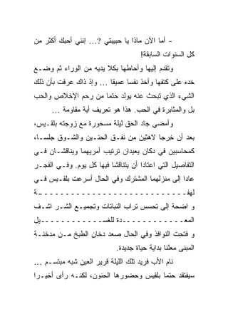 ‫- ﺃﻤﺎ ﺍﻵﻥ ﻤﺎﺫﺍ ﻴﺎ ﺤﺒﻴﺒﺘﻲ ?… ﺇﻨﻨﻲ ﺃﺤﺒﻙ ﺃﻜﺜﺭ ﻤﻥ‬
                                     ‫ﻜل ﺍﻟﺴﻨﻭﺍﺕ ﺍﻟﺴﺎﺒﻘﺔ!‬
‫ﻭﺘﻘﺩﻡ ﺇﻟﻴﻬﺎ ﻭﺃﺤﺎﻁﻬﺎ ﺒﻜﻼ ﻴﺩﻴﻪ ﻤﻥ ﺍﻟﻭﺭﺍﺀ ﺜﻡ ﻭﻀـﻊ‬
‫ﺨﺩﻩ ﻋﻠﻰ ﻜﺘﻔﻬﺎ ﻭﺃﺨﺫ ﻨﻔ ‪‬ﺎ ﻋﻤﻴ ﹰﺎ … ﻭﺇﺫ ﺫﺍﻙ ﻋﺭﻓﺕ ﺒﺄﻥ ﺫﻟﻙ‬
                        ‫ﻘ‬      ‫ﺴ‬
‫ﺍﻟﺸﻲﺀ ﺍﻟﺫﻱ ﺘﺒﺤﺙ ﻋﻨﻪ ﻴﻭﻟﺩ ﺤﺘ ‪‬ﺎ ﻤﻥ ﺭﺤﻡ ﺍﻹﺨﻼﺹ ﻭﺍﻟﺤﺏ‬
                    ‫ﻤ‬
      ‫ﺒل ﻭﺍﻟﻤﺜﺎﺒﺭﺓ ﻓﻲ ﺍﻟﺤﺏ. ﻫﺫﺍ ﻫﻭ ﺘﻌﺭﻴﻑ ﺃﻴﺔ ﻤﻘﺎﻭﻤﺔ …‬
‫ﻭﺃﻤﻀﻲ ﺠﺎﺩ ﺍﻟﺤﻕ ﻟﻴﻠﺔ ﻤﺴﺤﻭﺭﺓ ﻤﻊ ﺯﻭﺠﺘﻪ ﺒﻠﻘـﻴﺱ،‬
‫ﺒﻌﺩ ﺃﻥ ﺨﺭﺠﺎ ﻻﻫﺜﻴﻥ ﻤﻥ ﻨﻔـﻕ ﺍﻟﺤﻨـﻴﻥ ﻭﺍﻟﺸـﻭﻕ ﺠﻠﺴـﺎ،‬
‫ﻜﻤﺤﺎﺴﺒﻴﻥ ﻓﻲ ﺩﻜﺎﻥ ﻴﻌﻴﺩﺍﻥ ﺘﺭﺘﻴﺏ ﺃﻤﺭﻴﻬﻤﺎ ﻭﻴﻨﺎﻗﺸـﺎﻥ ﻓـﻲ‬
‫ﺍﻟﺘﻔﺎﺼﻴل ﺍﻟﺘﻲ ﺍﻋﺘﺎﺩﺍ ﺃﻥ ﻴﺘﻨﺎﻗﺸﺎ ﻓﻴﻬﺎ ﻜل ﻴﻭﻡ. ﻭﻓـﻲ ﺍﻟﻔﺠـﺭ‬
‫ﻋﺎﺩﺍ ﺇﻟﻰ ﻤﻨﺯﻟﻬﻤﺎ ﺍﻟﻤﺸﺘﺭﻙ ﻭﻓﻲ ﺍﻟﺤﺎل ﺃﺴﺭﻋﺕ ﺒﻠﻘـﻴﺱ ﻓـﻲ‬
‫ـﺔ‬
 ‫ﻟﻬﻔــــــــــــــــــــــــــــ‬
‫ﻭ ﺍﻀﺤﺔ ﺇﻟﻰ ﺘﺤﺴﺱ ﺘﺭﺍﺏ ﺍﻟﻨﺒﺎﺘﺎﺕ ﻭﺘﺠﻤﻴـﻊ ﺍﻟﺸـﺭ ﺍﺸـﻑ‬
‫ﺍﻟﻤﻌــــــــــــﺩﺓ ﻟﻠﻐﺴــــــــــــﻴل‬
‫ﻭ ﻓﺘﺤﺕ ﺍﻟﻨﻭﺍﻓﺫ ﻭﻓﻲ ﺍﻟﺤﺎل ﺼﻌﺩ ﺩﺨﺎﻥ ﺍﻟﻁﺒﺦ ﻤـﻥ ﻤﺩﺨﻨـﺔ‬
                            ‫ﺍﻟﻤﺒﻨﻰ ﻤﻌﻠ ﹰﺎ ﺒﺩﺍﻴﺔ ﺤﻴﺎﺓ ﺠﺩﻴﺩﺓ.‬
                                               ‫ﻨ‬
‫ﻨﺎﻡ ﺍﻷﺏ ﻓﺭﻴﺩ ﺘﻠﻙ ﺍﻟﻠﻴﻠﺔ ﻗﺭﻴﺭ ﺍﻟﻌﻴﻥ ﺸﺒﻪ ﻤﺒﺘﺴـﻡ …‬
‫ﺴﻴﻔﺘﻘﺩ ﺤﺘ ‪‬ﺎ ﺒﻠﻘﻴﺱ ﻭﺤﻀﻭﺭﻫﺎ ﺍﻟﺤﻨﻭﻥ، ﻟﻜﻨـﻪ ﺭﺃﻯ ﺃﺨﻴـ ‪‬ﺍ‬
 ‫ﺭ‬                                       ‫ﻤ‬
 