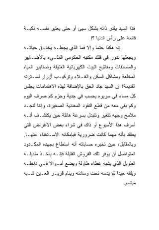 ‫ﻫﺫﺍ ﺍﻟﺴﻴﺩ ﻴﻘﺩﺭ ﺫﺍﺘﻪ ﺒﺸﻜل ﺴﻴﺊ ﺃﻭ ﺤﺘﻰ ﻴﻌﺘﺒﺭ ﻨﻔﺴـﻪ ﻨﻜﺒـﺔ‬
                                  ‫ﻗﺎﺌﻤﺔ ﻋﻠﻰ ﺭﺃﺱ ﺍﻟﺩﻨﻴﺎ ؟!‬
‫ﺇﻨﻪ ﻫﻜﺫﺍ ﺤﺘ ‪‬ﺎ ﻭﺇﻻ ﻓﻤﺎ ﺍﻟﺫﻱ ﻴﺠﻌﻠـﻪ ﻴﺨﻨـﻕ ﺤﻴﺎﺘـﻪ‬
                                  ‫ﻤ‬
‫ﻭﻴﺠﻌﻠﻬﺎ ﺘﺩﻭﺭ ﻓﻲ ﻓﻠﻙ ﻤﻜﺘﺒﻪ ﺍﻟﺤﻜﻭﻤﻲ ﺍﻟﻤﻠـﻲﺀ ﺒﺎﻷﻀـﺎﺒﻴﺭ‬
‫ﻭﺍﻟﻤﺼﻨﻔﺎﺕ ﻭﻤﻔﺎﺘﻴﺢ ﺍﻟﺒﻴﺕ ﺍﻟﻜﻬﺭﺒﺎﺌﻴﺔ ﺍﻟﻌﺘﻴﻘﺔ ﻭﺼﻨﺎﺒﻴﺭ ﺍﻟﻤﻴﺎﻩ‬
‫ﺍﻟﻤﺨﻠﻌﺔ ﻭﻤﺸﺎﻜل ﺍﻟﺴﻜﻥ ﻭﺍﻟﻐـﻼﺀ ﻭﺘﺭﻜﻴـﺏ ﺃﺯﺭﺍﺭ ﻟﺴـﺘﺭﺘﻪ‬
‫ﺍﻟﻘﺩﻴﻤﺔ؟ ﺇﻥ ﺍﻟﺴﻴﺩ ﺠﺎﺩ ﺍﻟﺤﻕ ﺒﺎﻹﻀﺎﻓﺔ ﻟﻬﺫﻩ ﺍﻻﻫﺘﻤﺎﻤﺎﺕ ﻴﺠﻠﺱ‬
‫ﻜل ﻤﺴﺎﺀ ﻓﻲ ﺴﺭﻴﺭﻩ ﻴﺤﺴﺏ ﻓﻲ ﺠﺩﻴﺔ ﻭﺤﺯﻡ ﻜﻡ ﺼﺭﻑ ﺍﻟﻴﻭﻡ‬
‫ﻭﻜﻡ ﺒﻘﻰ ﻤﻌﻪ ﻤﻥ ﻗﻁﻊ ﺍﻟﻨﻘﻭﺩ ﺍﻟﻤﻌﺩﻨﻴﺔ ﺍﻟﺼﻐﻴﺭﺓ، ﻭﺇﻨﻨﺎ ﻟﻨﺠـﺩ‬
‫ﻤﻼﻤﺢ ﻭﺠﻬﻪ ﺘﺘﻐﻴﺭ ﻭﺘﺘﺒﺩل ﺒﺴﺭﻋﺔ ﻫﺎﺌﻠﺔ ﺤﻴﻥ ﻴﻜﺘﺸـﻑ ﺃﻨـﻪ‬
‫ﺃﺴﺭﻑ ﻫﺫﺍ ﺍﻷﺴﺒﻭﻉ ﺃﻭ ﺫﺍﻙ ﻓﻲ ﺸﺭﺍﺀ ﺒﻌﺽ ﺍﻷﻏﺭﺍﺽ ﺍﻟﺘﻲ‬
‫ﻴﻌﺘﻘﺩ ﺒﺄﻨﻪ ﻤﻬﻤﺎ ﻜﺎﻨﺕ ﻀﺭﻭﺭﻴﺔ ﻓﺒﺈﻤﻜﺎﻨﻪ ﺍﻻﺴـﺘﻐﻨﺎﺀ ﻋﻨﻬـﺎ.‬
‫ﻭﺒﺎﻟﻤﻘﺎﺒل، ﺤﻴﻥ ﺘﺨﺒﺭﻩ ﺤﺴﺎﺒﺎﺘﻪ ﺃﻨﻪ ﺍﺴﺘﻁﺎﻉ ﺒﺠﻬﺩﻩ ﺍﻟﻤﻜـﺩﻭﺩ‬
‫ﺍﻟﻤﺘﻭﺍﺼل ﺃﻥ ﻴﻭﻓﺭ ﺘﻠﻙ ﺍﻟﻘﺭﻭﺵ ﺍﻟﻘﻠﻴﻠﺔ ﻓﺈﻨـﻪ ﻴﺄﺨـﺫ ﻤﻨﺩﻴﻠـﻪ‬
‫ﺍﻟﻁﻭﻴل ﺍﻟﺫﻱ ﻴﺸﺒﻪ ﻏﻁﺎﺀ ﻁﺎﻭﻟﺔ ﻭﻴﻀﻊ ﺃﻤـﻭﺍﻻ ﻓـﻲ ﺩﺍﺨﻠـﻪ‬
           ‫ﹰ‬
‫ﻭﻴﻠﻔﻪ ﺠﻴ ‪‬ﺍ ﺜﻡ ﻴﺩﺴﻪ ﺘﺤﺕ ﻭﺴﺎﺩﺘﻪ ﻭﻴﻨﺎﻡ ﻗﺭﻴـﺭ ﺍﻟﻌـﻴﻥ ﺸـﺒﻪ‬
                                            ‫ﺩ‬
                                                  ‫ﻤﺒﺘﺴﻡ.‬
 