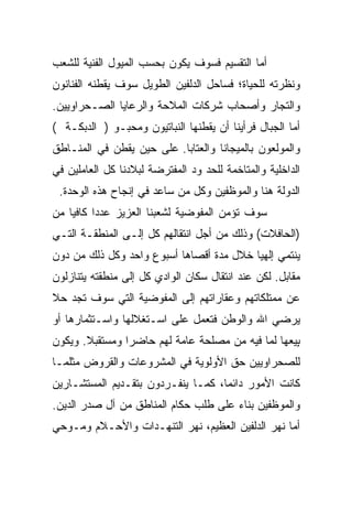 ‫ﺃﻤﺎ ﺍﻟﺘﻘﺴﻴﻡ ﻓﺴﻭﻑ ﻴﻜﻭﻥ ﺒﺤﺴﺏ ﺍﻟﻤﻴﻭل ﺍﻟﻔﻨﻴﺔ ﻟﻠﺸﻌﺏ‬
‫ﻭﻨﻅﺭﺘﻪ ﻟﻠﺤﻴﺎﺓ؛ ﻓﺴﺎﺤل ﺍﻟﺩﻟﻔﻴﻥ ﺍﻟﻁﻭﻴل ﺴﻭﻑ ﻴﻘﻁﻨﻪ ﺍﻟﻔﻨﺎﻨﻭﻥ‬
‫ﻭﺍﻟﺘﺠﺎﺭ ﻭﺃﺼﺤﺎﺏ ﺸﺭﻜﺎﺕ ﺍﻟﻤﻼﺤﺔ ﻭﺍﻟﺭﻋﺎﻴﺎ ﺍﻟﺼـﺤﺭﺍﻭﻴﻴﻥ.‬
‫ﺃﻤﺎ ﺍﻟﺠﺒﺎل ﻓﺭﺃﻴﻨﺎ ﺃﻥ ﻴﻘﻁﻨﻬﺎ ﺍﻟﻨﺒﺎﺘﻴﻭﻥ ﻭﻤﺤﺒـﻭ ) ﺍﻟﺩﺒﻜـﺔ (‬
‫ﻭﺍﻟﻤﻭﻟﻌﻭﻥ ﺒﺎﻟﻤﻴﺠﺎﻨﺎ ﻭﺍﻟﻌﺘﺎﺒﺎ. ﻋﻠﻰ ﺤﻴﻥ ﻴﻘﻁﻥ ﻓﻲ ﺍﻟﻤﻨـﺎﻁﻕ‬
‫ﺍﻟﺩﺍﺨﻠﻴﺔ ﻭﺍﻟﻤﺘﺎﺨﻤﺔ ﻟﻠﺤﺩ ﻭﺩ ﺍﻟﻤﻔﺘﺭﻀﺔ ﻟﺒﻼﺩﻨﺎ ﻜل ﺍﻟﻌﺎﻤﻠﻴﻥ ﻓﻲ‬
 ‫ﺍﻟﺩﻭﻟﺔ ﻫﻨﺎ ﻭﺍﻟﻤﻭﻅﻔﻴﻥ ﻭﻜل ﻤﻥ ﺴﺎﻋﺩ ﻓﻲ ﺇﻨﺠﺎﺡ ﻫﺫﻩ ﺍﻟﻭﺤﺩﺓ.‬
‫ﺴﻭﻑ ﺘﺅﻤﻥ ﺍﻟﻤﻔﻭﻀﻴﺔ ﻟﺸﻌﺒﻨﺎ ﺍﻟﻌﺯﻴﺯ ﻋﺩ ‪‬ﺍ ﻜﺎﻓ ‪‬ﺎ ﻤﻥ‬
    ‫ﺩ ﻴ‬
‫)ﺍﻟﺤﺎﻓﻼﺕ( ﻭﺫﻟﻙ ﻤﻥ ﺃﺠل ﺍﻨﺘﻘﺎﻟﻬﻡ ﻜل ﺇﻟـﻰ ﺍﻟﻤﻨﻁﻘـﺔ ﺍﻟﺘـﻲ‬
‫ﻴﻨﺘﻤﻲ ﺇﻟﻬﻴﺎ ﺨﻼل ﻤﺩﺓ ﺃﻗﺼﺎﻫﺎ ﺃﺴﺒﻭﻉ ﻭﺍﺤﺩ ﻭﻜل ﺫﻟﻙ ﻤﻥ ﺩﻭﻥ‬
‫ﻤﻘﺎﺒل. ﻟﻜﻥ ﻋﻨﺩ ﺍﻨﺘﻘﺎل ﺴﻜﺎﻥ ﺍﻟﻭﺍﺩﻱ ﻜل ﺇﻟﻰ ﻤﻨﻁﻘﺘﻪ ﻴﺘﻨﺎﺯﻟﻭﻥ‬
‫ﻋﻥ ﻤﻤﺘﻠﻜﺎﺘﻬﻡ ﻭﻋﻘﺎﺭﺍﺘﻬﻡ ﺇﻟﻰ ﺍﻟﻤﻔﻭﻀﻴﺔ ﺍﻟﺘﻲ ﺴﻭﻑ ﺘﺠﺩ ﺤﻼ‬
‫ﹰ‬
‫ﻴﺭﻀﻲ ﺍﷲ ﻭﺍﻟﻭﻁﻥ ﻓﺘﻌﻤل ﻋﻠﻰ ﺍﺴـﺘﻐﻼﻟﻬﺎ ﻭﺍﺴـﺘﺜﻤﺎﺭﻫﺎ ﺃﻭ‬
‫ﺒﻴﻌﻬﺎ ﻟﻤﺎ ﻓﻴﻪ ﻤﻥ ﻤﺼﻠﺤﺔ ﻋﺎﻤﺔ ﻟﻬﻡ ﺤﺎﻀ ‪‬ﺍ ﻭﻤﺴﺘﻘﺒﻼ. ﻭﻴﻜﻭﻥ‬
       ‫ﹰ‬        ‫ﺭ‬                                   ‫ٍ‬
‫ﻟﻠﺼﺤﺭﺍﻭﻴﻴﻥ ﺤﻕ ﺍﻷﻭﻟﻭﻴﺔ ﻓﻲ ﺍﻟﻤﺸﺭﻭﻋﺎﺕ ﻭﺍﻟﻘﺭﻭﺽ ﻤﺜﻠﻤـﺎ‬
‫ﻜﺎﻨﺕ ﺍﻷﻤﻭﺭ ﺩﺍﺌ ‪‬ﺎ، ﻜﻤـﺎ ﻴﻨﻔـﺭﺩﻭﻥ ﺒﺘﻘـﺩﻴﻡ ﺍﻟﻤﺴﺘﺸـﺎﺭﻴﻥ‬
                                    ‫ﻤ‬
‫ﻭﺍﻟﻤﻭﻅﻔﻴﻥ ﺒﻨﺎﺀ ﻋﻠﻰ ﻁﻠﺏ ﺤﻜﺎﻡ ﺍﻟﻤﻨﺎﻁﻕ ﻤﻥ ﺁل ﺼﺩﺭ ﺍﻟﺩﻴﻥ.‬
‫ﺃﻤﺎ ﻨﻬﺭ ﺍﻟﺩﻟﻔﻴﻥ ﺍﻟﻌﻅﻴﻡ، ﻨﻬﺭ ﺍﻟﺘﻨﻬـﺩﺍﺕ ﻭﺍﻷﺤـﻼﻡ ﻭﻤـﻭﺤﻲ‬
 