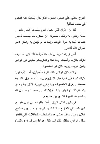 ‫ﺃﺘﻔﺭﺝ ﺒﻌﻘﻠﻲ ﻋﻠﻰ ﺒﻌﺽ ﺍﻟﻀﻭﺀ ﺍﻟﺫﻱ ﻜﺎﻥ ﻴﻨﺒﻌﺙ ﻤﻨﻪ ﻜﻨﺠﻭﻡ‬
                                         ‫ﻓﻲ ﺴﻤﺎﺀ ﺼﺎﻓﻴﺔ.‬
‫ﻟﻘﺩ ﺁﻥ ﺍﻷﻭﺍﻥ ﻟﻜﻲ ﻨﻜﻤل ﺍﻟﻴﻭﻡ ﺼﻨﺎﻋﺔ ﺍﻟﺘـﺭﺍﺙ، ﺃﻥ‬
‫ﻨﻔﻌﻠﻪ ﻭﻨﺘﻔﻭﻩ ﺒﻪ ﻭﻨﻜﻤل ﻤﺴﻴﺭﺘﻪ. ﺃﻥ ﻨﺒﺘﻜﺭﻩ ﺒﻤﺎ ﻴﻨﺎﺴﺏ ﻟـﻴﺱ‬
‫ﻓﻘﻁ ﻤﺎ ﺁﻤﻨﺎ ﺒﻪ ﻁﻭل ﺍﻟﻭﻗﺕ ﻭﺇﻨﻤﺎ ﻤﺎ ﻟﻡ ﻨﺅﻤﻥ ﺒﻪ ﻭﺍﻟﺫﻱ ﻫـﻭ‬
                                        ‫ﻋﻨﻭﺍﻥ ﺩﺍﺌﻡ ﻟﻶﺨﺭ.‬
‫ﺃﺴﺒﻭﻉ ﻭﺍﺤﺩ ﻭﻴﺨﻠﻲ ﻜل ﻤﻨﺎ ﻤﻭﻗﻌﻪ ﻟﻠﺜـﺎﻨﻲ. ﺴـﻭﻑ‬
‫ﻨﺘﺭﻙ ﻤﻨﺎﺯﻟﻨﺎ ﻭﺃﻋﻤﺎﻟﻨﺎ ﻭﺤﺩﺍﺌﻘﻨﺎ ﻭﺍﻟﺫﻜﺭﻴﺎﺕ. ﺴﻨﺒﻘﻰ ﻓﻲ ﺍﻟﻭﺍﺩﻱ‬
                      ‫ﻭﻟﻜﻥ ﻏﺭﺒﺎﺀ ﻭﺭﺒﻤﺎ ﻜﺎﻥ ﻫﻭ ﺍﻟﻤﻘﺼﻭﺩ.‬
‫ﺭﻗﺩ ﺴﻜﺎﻥ ﺍﻟﻭﺍﺩﻱ ﺘﻠﻙ ﺍﻟﻠﻴﻠﺔ ﻤﺫﻫﻭﻟﻴﻥ، ﺃﻤﺎ ﺍﻷﺏ ﻓﺭﻴﺩ‬
‫ﻓﺘﺭﻙ ﻨﻔﺴﻪ ﻓﻲ ﺨﻠﻭﺓ ﻗﺒل ﺍﻟﻨـﺯﻭﺡ ﺒﻴﻨﻤـﺎ ، ﻏـﺭﻕ ﺍﻟﺸـﻴﺦ‬
‫ﻤﺼﻁﻔﻰ ﺒﻌﺭﻕ ﺍﻟﻤﺘﺼﻭﻑ ﻭﺭﺍﺡ ﻓﻲ ﻏﻴﺒﻭﺒﺔ ﻻ ﺇﺭﺍﺩﻴﺔ ﻭﻫـﻭ‬
‫ﻴﺘﻤـﺘﻡ ﻜﺎﻟـﺩﺭﺍﻭﻴﺵ ﻻ ﺇﻟـﻪ ﺇﻻ ﺍﷲ … ﻤﺤﻤـﺩ ﺭﺴـﻭل ﺍﷲ‬
     ‫ـ‬    ‫ـ‬             ‫ـ‬           ‫ـ‬      ‫ـ‬
                       ‫ﻭﺍﻟﻤﺴﺒﺤﺔ ﺍﻟﻜﺒﻴﺭﺓ ﺘﻜﺭﺝ ﺒﻴﻥ ﺃﺼﺎﺒﻌﻪ.‬
‫ﻓﻲ ﺍﻟﻴﻭﻡ ﺍﻟﺘﺎﻟﻲ ﻟﻠﺒﻴﺎﻥ، ﺃﻓﻘﺕ ﺒﺎﻜ ‪‬ﺍ ﻤـﻥ ﺩﻭﻥ ﻤﻨﺒـﻪ.‬
                ‫ﺭ‬
‫ﻜﺎﻥ ﺍﻟﺠﻭ ﻓﻲ ﺍﻟﺨﺎﺭﺝ ﺴﺎﻜ ﹰﺎ ﺸﺩﻴﺩ ﺍﻟﻬﻤﻭﺩ ﻭ ﻤﻥ ﺩﻭﻥ ﻤﻼﻤﺢ.‬
                            ‫ﻨ‬
‫ﺨﻼل ﻴﻭﻤﻴﻥ ﺴﻭﻑ ﺘﻤﺘﻠﺊ ﻫﺫﻩ ﺍﻟﺴﺎﺤﺎﺕ ﺒﺎﻟﺤﺎﻓﻼﺕ ﺍﻟﺘﻲ ﺘﻨﺘﻅﺭ‬
‫ﺴﻜﺎﻥ ﺍﻟﻭﺍﺩﻱ ﻟﻴﻨﺘﻘﻠﻭﺍ ﻜل ﺇﻟﻰ ﻤﻜﺎﻥ ﻫﻭﺍﻩ! ﻭﺴﻭﻑ ﻨﺭﻯ ﺍﻟﻨﺴﺎﺀ‬
 