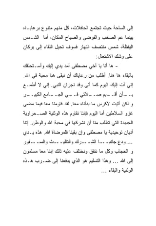 ‫ﺇﻟﻰ ﺍﻟﺴﺎﺤﺔ ﺤﻴﺙ ﺘﺠﺘﻤﻊ ﺍﻟﺤﺎﻓﻼﺕ، ﻜل ﻤﻨﻬﻡ ﻤﺘﺒﻭﻉ ﺒﺭﻋﺎﻴـﺎﻩ‬
‫ﺒﻴﻨﻤﺎ ﻋﻡ ﺍﻟﺼﺨﺏ ﻭﺍﻟﻔﻭﻀﻰ ﻭﺍﻟﺼﻴﺎﺡ ﺍﻟﻤﻜﺎﻥ، ﺃﻤﺎ ﺍﻟﺸـﻤﺱ‬
‫ﺍﻟﻴﻘﻅﺔ، ﺸﻤﺱ ﻤﻨﺘﺼﻑ ﺍﻟﻨﻬﺎﺭ ﻓﺴﻭﻑ ﺘﺤﻴل ﺍﻟﻠﻘﺎﺀ ﺇﻟﻰ ﺒﺭﻜﺎﻥ‬
                                     ‫ﻋﻠﻰ ﻭﺸﻙ ﺍﻻﺸﺘﻌﺎل:‬
‫- ﻫﺎ ﺃﻨﺎ ﻴﺎ ﺃﺨﻲ ﻤﺼﻁﻔﻰ ﺃﻤﺩ ﻴﺩﻱ ﺇﻟﻴﻙ ﻭﺃﺴـﺘﺤﻠﻔﻙ‬
‫ﺒﺎﻟﺒﻘﺎﺀ ﻫﺎ ﻫﻨﺎ. ﺃﻁﻠﺏ ﻤﻥ ﺭﻋﺎﻴﺎﻙ ﺃﻥ ﻨﺒﻘﻰ ﻫﻨﺎ ﻤﺤﺒﺔ ﻓﻲ ﺍﷲ.‬
‫ﺇﻨﻲ ﺁﺕ ﺇﻟﻴﻙ ﺍﻟﻴﻭﻡ ﻜﻤﺎ ﺃﺘﻰ ﻭﻗﺩ ﻨﺠﺭﺍﻥ ﺍﻟﻨﺒﻲ. ﺇﻨﻲ ﻻ ﺃﻁﻤـﻊ‬
‫ـﺭ‬
 ‫ـﺎﻤﻊ ﺍﻟﻜﺒﻴــ‬
            ‫ـﻼﺘﻲ ـﻲ ﺍﻟﺠــ‬
                   ‫ﻓــ‬  ‫ـﻴﻡ ﺼــ‬
                              ‫ـﺄﻥ ﺃﻗــ‬
                                     ‫ﺒــ‬
‫ﻭ ﻟﻜﻥ ﺃﺘﻴﺕ ﻷﻜﺭﺱ ﻤﺎ ﺒﺩﺃﻨﺎﻩ ﻤ ‪‬ﺎ. ﻟﻘﺩ ﻗﺎﻭﻤﻨﺎ ﻤ ‪‬ﺎ ﻓﻴﻤﺎ ﻤﻀﻰ‬
          ‫ﻌ‬                ‫ﻌ‬
‫ﻏﺯﻭ ﺍﻟﺴﻼﻁﻴﻥ ﺃﻤﺎ ﺍﻟﻴﻭﻡ ﻓﺈﻨﻨﺎ ﻨﻘﺎﻭﻡ ﻫﺫﻩ ﺍﻟﻭﺜﻨﻴﺔ ﺍﻟﺼـﺤﺭﺍﻭﻴﺔ‬
‫ﺍﻟﺠﺩﻴﺩﺓ ﺍﻟﺘﻲ ﺘﻁﻠﺏ ﻤﻨﺎ ﺃﻥ ﻨﺸﺭﻜﻬﺎ ﻓﻲ ﻤﺤﺒﺔ ﺍﷲ ﻭﺍﻟﻭﻁﻥ. ﺇﻨﻨﺎ‬
‫ﺃﺩﻴﺎﻥ ﺘﻭﺤﻴﺩﻴﺔ ﻴﺎ ﻤﺼﻁﻔﻰ ﻭﺇﻥ ﺒﻘﻴﻨﺎ ﻓﻠﻤﺭﻀﺎﺓ ﺍﷲ. ﻫﺫﻩ ﻴـﺩﻱ‬
‫ـﻔﻭﺭ‬‫ـﺙ ﻭﺍﻟﺴــ‬‫ـﺭﻙ ﻭﺍﻟﺘﺜﻠﻴــ‬‫… ﻭﺩﻉ ﺠﺎﻨﺒ ـﺎ ﺍﻟﺸــ‬
                                  ‫‪‬ــ‬
‫ﻭ ﺍﻟﺤﺠﺎﺏ ﻭﻜل ﻤﺎ ﻨﺘﻔﻕ ﻭﻨﺨﺘﻠﻑ ﻋﻠﻴﻪ ﺫﻟﻙ ﺇﻨﻨﺎ ﻤ ‪‬ﺎ ﻤﺴﻠﻤﻭﻥ‬
        ‫ﻌ‬
‫ﺇﻟﻰ ﺍﷲ … ﻭﻫﺫﺍ ﺍﻟﺘﺴﻠﻴﻡ ﻫﻭ ﺍﻟﺫﻱ ﻴﺩﻓﻌﻨﺎ ﺇﻟﻰ ﻀـﺭﺏ ﻫـﺫﻩ‬
                                       ‫ﺍﻟﻭﺜﻨﻴﺔ ﻭﺍﻟﺒﻘﺎﺀ …‬
 