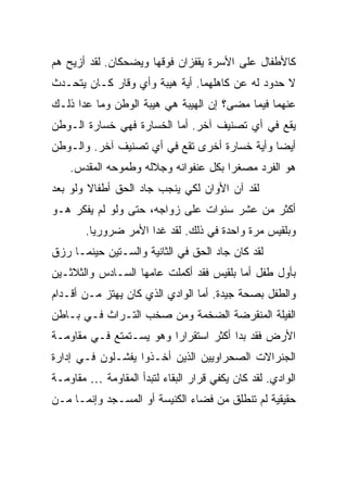 ‫ﻜﺎﻷﻁﻔﺎل ﻋﻠﻰ ﺍﻷﺴﺭﺓ ﻴﻘﻔﺯﺍﻥ ﻓﻭﻗﻬﺎ ﻭﻴﻀﺤﻜﺎﻥ. ﻟﻘﺩ ﺃﺯﻴﺢ ﻫﻡ‬
‫ﻻ ﺤﺩﻭﺩ ﻟﻪ ﻋﻥ ﻜﺎﻫﻠﻬﻤﺎ. ﺃﻴﺔ ﻫﻴﺒﺔ ﻭﺃﻱ ﻭﻗﺎﺭ ﻜـﺎﻥ ﻴﺘﺤـﺩﺙ‬
‫ﻋﻨﻬﻤﺎ ﻓﻴﻤﺎ ﻤﻀﻰ؟ ﺇﻥ ﺍﻟﻬﻴﺒﺔ ﻫﻲ ﻫﻴﺒﺔ ﺍﻟﻭﻁﻥ ﻭﻤﺎ ﻋﺩﺍ ﺫﻟـﻙ‬
‫ﻴﻘﻊ ﻓﻲ ﺃﻱ ﺘﺼﻨﻴﻑ ﺁﺨﺭ. ﺃﻤﺎ ﺍﻟﺨﺴﺎﺭﺓ ﻓﻬﻲ ﺨﺴﺎﺭﺓ ﺍﻟـﻭﻁﻥ‬
‫ﺃﻴ ‪‬ﺎ ﻭﺃﻴﺔ ﺨﺴﺎﺭﺓ ﺃﺨﺭﻯ ﺘﻘﻊ ﻓﻲ ﺃﻱ ﺘﺼﻨﻴﻑ ﺁﺨﺭ. ﻭﺍﻟـﻭﻁﻥ‬
                                              ‫ﻀ‬
    ‫ﻫﻭ ﺍﻟﻔﺭﺩ ﻤﺼﻐ ‪‬ﺍ ﺒﻜل ﻋﻨﻔﻭﺍﻨﻪ ﻭﺠﻼﻟﻪ ﻭﻁﻤﻭﺤﻪ ﺍﻟﻤﻘﺩﺱ.‬
                                      ‫ﺭ‬
‫ﻟﻘﺩ ﺁﻥ ﺍﻷﻭﺍﻥ ﻟﻜﻲ ﻴﻨﺠﺏ ﺠﺎﺩ ﺍﻟﺤﻕ ﺃﻁﻔﺎﻻ ﻭﻟﻭ ﺒﻌﺩ‬
        ‫ﹰ‬
‫ﺃﻜﺜﺭ ﻤﻥ ﻋﺸﺭ ﺴﻨﻭﺍﺕ ﻋﻠﻰ ﺯﻭﺍﺠﻪ، ﺤﺘﻰ ﻭﻟﻭ ﻟﻡ ﻴﻔﻜﺭ ﻫـﻭ‬
       ‫ﻭﺒﻠﻘﻴﺱ ﻤﺭﺓ ﻭﺍﺤﺩﺓ ﻓﻲ ﺫﻟﻙ. ﻟﻘﺩ ﻏﺩﺍ ﺍﻷﻤﺭ ﻀﺭﻭﺭ ‪‬ﺎ.‬
         ‫ﻴ‬
‫ﻟﻘﺩ ﻜﺎﻥ ﺠﺎﺩ ﺍﻟﺤﻕ ﻓﻲ ﺍﻟﺜﺎﻨﻴﺔ ﻭﺍﻟﺴـﺘﻴﻥ ﺤﻴﻨﻤـﺎ ﺭﺯﻕ‬
‫ﺒﺄﻭل ﻁﻔل ﺃﻤﺎ ﺒﻠﻘﻴﺱ ﻓﻘﺩ ﺃﻜﻤﻠﺕ ﻋﺎﻤﻬﺎ ﺍﻟﺴـﺎﺩﺱ ﻭﺍﻟﺜﻼﺜـﻴﻥ‬
‫ﻭﺍﻟﻁﻔل ﺒﺼﺤﺔ ﺠﻴﺩﺓ. ﺃﻤﺎ ﺍﻟﻭﺍﺩﻱ ﺍﻟﺫﻱ ﻜﺎﻥ ﻴﻬﺘﺯ ﻤـﻥ ﺃﻗـﺩﺍﻡ‬
‫ﺍﻟﻔﻴﻠﺔ ﺍﻟﻤﻨﻘﺭﻀﺔ ﺍﻟﻀﺨﻤﺔ ﻭﻤﻥ ﺼﺨﺏ ﺍﻟﺘـﺭﺍﺙ ﻓـﻲ ﺒـﺎﻁﻥ‬
‫ﺍﻷﺭﺽ ﻓﻘﺩ ﺒﺩﺍ ﺃﻜﺜﺭ ﺍﺴﺘﻘﺭﺍ ‪‬ﺍ ﻭﻫﻭ ﻴﺴـﺘﻤﺘﻊ ﻓـﻲ ﻤﻘﺎﻭﻤـﺔ‬
                         ‫ﺭ‬
‫ﺍﻟﺠﻨﺭﺍﻻﺕ ﺍﻟﺼﺤﺭﺍﻭﻴﻴﻥ ﺍﻟﺫﻴﻥ ﺃﺨـﺫﻭﺍ ﻴﻔﺸـﻠﻭﻥ ﻓـﻲ ﺇﺩﺍﺭﺓ‬
‫ﺍﻟﻭﺍﺩﻱ. ﻟﻘﺩ ﻜﺎﻥ ﻴﻜﻔﻲ ﻗﺭﺍﺭ ﺍﻟﺒﻘﺎﺀ ﻟﺘﺒﺩﺃ ﺍﻟﻤﻘﺎﻭﻤﺔ … ﻤﻘﺎﻭﻤـﺔ‬
‫ﺤﻘﻴﻘﻴﺔ ﻟﻡ ﺘﻨﻁﻠﻕ ﻤﻥ ﻓﻀﺎﺀ ﺍﻟﻜﻨﻴﺴﺔ ﺃﻭ ﺍﻟﻤﺴـﺠﺩ ﻭﺇﻨﻤـﺎ ﻤـﻥ‬
 