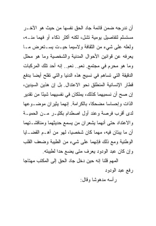 ‫ﺃﻥ ﻨﺩﺭﺠﻪ ﻀﻤﻥ ﻗﺎﺌﻤﺔ ﺠﺎﺩ ﺍﻟﺤﻕ ﻨﻔﺴﻬﺎ ﻤﻥ ﺤﻴﺙ ﻫﻭ ﺍﻵﺨـﺭ‬
‫ﻤﺴﺘﺴﻠﻡ ﻟﺘﻔﺎﺼﻴل ﻴﻭﻤﻴﺔ ﺘﺸل، ﻟﻜﻨﻪ ﺃﻜﺜﺭ ﺫﻜﺎﺀ ﺃﻭ ﻓﻬ ‪‬ﺎ ﻤﻨـﻪ،‬
       ‫ﻤ‬       ‫‪‬‬
‫ﻭﻟﻌﻠﻪ ﻋﻠﻰ ﺸﻲﺀ ﻤﻥ ﺍﻟﺜﻘﺎﻓﺔ ﻭﻻﺴﻴﻤﺎ ﺤﻴـﺕ ﻴﺴـﺘﻌﺭﺽ ﻤـﺎ‬
‫ﻴﻌﺭﻓﻪ ﻋﻥ ﻗﻭﺍﻨﻴﻥ ﺍﻷﺤﻭﺍل ﺍﻟﻤﺩﻨﻴﺔ ﻭﺍﻟﺸﺨﺼﻴﺔ ﻭﻤﺎ ﻫﻭ ﻤﺤﻠل‬
‫ﻭﻤﺎ ﻫﻭ ﻤﺤﺭﻡ ﻓﻲ ﻤﺠﺘﻤﻊ. ﻨﻌﻡ.. ﻨﻌﻡ.. ﺇﻨﻪ ﺃﺤﺩ ﺘﻠﻙ ﺍﻟﻤﺭﻜﺒﺎﺕ‬
‫ﺍﻟﺩﻗﻴﻘﺔ ﺍﻟﺘﻲ ﺘﺴﺎﻫﻡ ﻓﻲ ﻨﺴﻴﺞ ﻫﺫﻩ ﺍﻟﺩﻨﻴﺎ ﻭﺍﻟﺘﻲ ﺘﻔﻠﺢ ﺃﻴ ‪‬ﺎ ﺒﺩﻓﻊ‬
      ‫ﻀ‬
‫ﻗﻁﺎﺭ ﺍﻹﻨﺴﺎﻨﻴﺔ ﺍﻟﻤﻨﻁﻠﻕ ﻨﺤﻭ ﺍﻻﻋﺘﺩﺍل. ﺒل ﺇﻥ ﻫﺫﻴﻥ ﺍﻟﺴﻴﺩﻴﻥ،‬
‫ﺇﻥ ﺼﺢ ﺃﻥ ﻨﺴﻤﻴﻬﻤﺎ ﻜﺫﻟﻙ، ﻴﻤﻠﻜﺎﻥ ﻓﻲ ﻨﻔﺴﻴﻬﻤﺎ ﺸﻴ ًﺎ ﻤﻥ ﺘﻘﺩﻴﺭ‬
          ‫ﺌ‬
‫ﺍﻟﺫﺍﺕ ﻭﺇﺤﺴﺎ ‪‬ﺎ ﻤﻀﺤ ﹰﺎ، ﺒﺎﻟﻜﺭﺍﻤﺔ. ﺇﻨﻬﻤﺎ ﻴﺜﻴﺭﺍﻥ ﻤﻭﻀـﻭﻋﻬﺎ‬
                                  ‫ﻜ‬      ‫ﺴ‬
‫ﻟﺩﻯ ﺃﻗﺭﺏ ﻓﺭﺼﺔ ﻭﻋﻨﺩ ﺃﻭل ﺍﺼﻁﺩﺍﻡ ﺒﻜﺜﻴـﺭ ﻤـﻥ ﺍﻟﺤﻤﻴـﺔ‬
‫ﻭﺍﻻﻋﺘﺩﺍﺩ ﺤﺘﻰ ﺃﻨﻬﻤﺎ ﻴﺸﻌﺭﺍﻥ ﻤﻥ ﻴﺴﻤﻊ ﺤﺩﻴﺜﻬﻤﺎ ﻭﻤﻨﺎﻗﺸـﺘﻬﻤﺎ‬
‫ﺃﻥ ﻤﺎ ﻴﺒﺘﺎﻥ ﻓﻴﻪ، ﻤﻬﻤﺎ ﻜﺎﻥ ﺸﺨﺼ ‪‬ﺎ، ﻟﻬﻭ ﻤﻥ ﺃﻫـﻡ ﺍﻟﻘﻀـﺎﻴﺎ‬
                       ‫ﻴ‬
‫ﺍﻟﻭﻁﻨﻴﺔ ﻭﻤﻊ ﺫﻟﻙ ﻓﺈﻨﻬﻤﺎ ﻋﻠﻰ ﺸﻲﺀ ﻤﻥ ﺍﻟﻁﻴﺒﺔ ﻭﻀﻌﻑ ﺍﻟﻘﻠﺏ‬
          ‫ﻭﺇﻥ ﻜﺎﻥ ﻋﺒﺩ ﺍﻟﻭﺩﻭﺩ ﻴﻌﺭﻑ ﻤﺘﻰ ﻴﻀﻊ ﺤ ‪‬ﺍ ﻟﻁﻴﺒﺘﻪ.‬
                   ‫ﺩ‬
‫ﺍﻟﻤﻬﻡ ﻗﻠﻨﺎ ﺇﻨﻪ ﺤﻴﻥ ﺩﺨل ﺠﺎﺩ ﺍﻟﺤﻕ ﺇﻟﻰ ﺍﻟﻤﻜﺘﺏ ﻤﻬﺘﺎ ‪‬ﺎ‬
 ‫ﺠ‬
                                           ‫ﺭﻓﻊ ﻋﺒﺩ ﺍﻟﻭﺩﻭﺩ‬
                              ‫ﺭﺃﺴﻪ ﻤﺩﻫﻭ ﹰﺎ ﻭﻗﺎل:‬
                                     ‫ﺸ‬
 