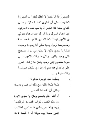 ‫ﺍﻟﻤﻌﻁﺭﺓ ﺃﻨﺎ ﺃﻨﺎ ﻁﺒ ‪‬ﺎ ﻻ ﺃﺤﻔل ﻜﺜﻴ ‪‬ﺍ ﺒـﺎﻟﻌﻁﻭﺭ!‬
              ‫ﺭ‬             ‫ﻌ‬
   ‫ﻜﻤﺎ ﻴﺠﺏ ﻋﻠﻲ ﺃﻥ ﺃﺸﺘﺭﻱ ﻨﺼـﻑ ﻜﻴﻠـﻭ ﻤـﻥ‬
                           ‫‪‬‬
   ‫ﺍﻟﺸﺎﻱ ﺤﺘ ‪‬ﺎ ﻫﺫﺍ ﺍﻟﺸﻬﺭ ﺁﻩ ﻴﺎ ﺴﻴﺩ ﻋﺒـﺩ ﺍﻟـﻭﺩﻭﺩ‬
                                     ‫ﻤ‬
   ‫ﺇﻨﻬﺎ ﺃﻋﺒﺎﺀ ﺍﻟﻤﻨﺯل ﻭﻤﺎ ﺃﺩﺭﺍﻙ ﺃﻨﺕ ﺒﺄﻋﺒﺎﺀ ﻤﻨﺯﻟﻲ‬
   ‫ﺇﻥ ﺍﻷﻤﻭﺭ ﻟﻴﺴﺕ ﻜﻤﺎ ﺘﺘﺼﻭﺭ ﻓﺎﻟﺤﻴـﺎﺓ ﺼـﻌﺒﺔ‬
   ‫ﻭﺨﺼﻭﺼﺎ ﻟﺭﺠل ﻭﺤﻴﺩ ﻤﺜﻠﻲ ﺃﻨﺎ ﻭﺤﻴـﺩ ﻭﺤﻴـﺩ‬
                                   ‫‪‬‬
   ‫ﺘﻤﺎ ‪‬ﺎ ﻴﺎ ﺴﻴﺩﻱ ﻭﻟﻜﻥ ﻻ ﺘﻅﻨﻥ ﺒﻲ ﺴﻭ ‪‬ﺍ ﺼﺤﻴﺢ‬
         ‫ﺀ‬                            ‫ﻤ‬
   ‫ﺇﻨﻨﻲ ﻭﺤﻴﺩ ﻭﻟﻜﻥ.. ﻭﻟﻜﻥ ﻤﺎ ﺯﺍﻟﺕ ﺍﻷﻤﻭﺭ ﺒـﻲ‬
   ‫ﺴﻭ ‪‬ﺍ ﺼﺤﻴﺢ ﺇﻨﻨﻲ ﻭﺤﻴﺩ ﻭﻟﻜﻥ ﻤﺎ ﺯﺍﻟﺕ ﺍﻷﻤﻭﺭ‬
                                      ‫ﺀ‬
   ‫ﻋﻠﻰ ﻤﺎ ﻴﺭﺍﻡ ﻫﻴﻪ ﻨﻌﻡ ﺇﻥ ﺃﻤﻭﺭﻱ ﺒﺸﻜل ﻋﺎﻡ ﻤـﺎ‬
                                 ‫ﺯﺍﻟﺕ ﺠﻴﺩﺓ ﻭ...‬
             ‫ﻴﻘﺎﻁﻌﻪ ﻋﺒﺩ ﺍﻟﻭﺠﻭﺩ ﻤﺫﻫﻭﻻ:‬
              ‫ﹰ‬                                ‫-‬
‫ﻁﺒ ‪‬ﺎ ﻁﺒ ‪‬ﺎ ﻭﻟﻜﻥ ﻤﻊ ﺫﻟﻙ ﻟﻡ ﺃﻓﻬـﻡ ﺒﻤـﺎﺫﺍ‬
                             ‫ﻌ ﻌ‬               ‫-‬
              ‫ﻴﻤﻜﻨﻲ ﺃﻥ ﺃﺨﺩﻤﻙ؟ ﺃﻗﺼﺩ..‬
‫ﺁﻩ ﺃﻋﻠﻡ ﺃﻋﻠﻡ ﺒﺎﻟﻁﺒﻊ ﻭﻟﻜﻥ ﻴﺎ ﺴﻴﺩﻱ ﻻﺒـﺩ‬          ‫-‬
‫ﻤﻥ ﻫﺫﻩ ﺍﻟﺨﻤﺱ ﻟﻴﺭﺍﺕ ﺃﻗﺼـﺩ "ﻤﺭﺘﻜ ‪‬ـﺎ"‬
   ‫ﺒ‬
‫ﻟﺭﺒﻤﺎ ﻭﻗﻌﺕ ﻓﻲ ﻤﻜﺎﻥ ﻤﺎ ﻫﻨﺎ ﻓﻲ ﺍﻟﻤﻜﺘـﺏ‬
‫"ﻴﺸﻴﺭ ﺤﺠﻼ ﺒﻴﺩﻩ ﺤﻭﻟﻪ" ﺁﻩ ﻻ ﺃﻗﺼﺩ ﻫـﺫﺍ‬
                          ‫ﹰ‬
 