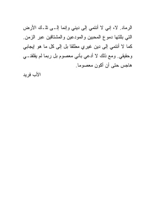 ‫ﺍﻟﺭﻤﺎﺩ. ﻻ، ﺇﻨﻲ ﻻ ﺃﻨﺘﻤﻲ ﺇﻟﻰ ﺩﻴﻨﻲ ﻭﺇﻨﻤﺎ ﺇﻟـﻰ ﺘﻠـﻙ ﺍﻷﺭﺽ‬
‫ﺍﻟﺘﻲ ﺒﻠﻠﺘﻬﺎ ﺩﻤﻭﻉ ﺍﻟﻤﺤﺒﻴﻥ ﻭﺍﻟﻤﻭﺩﻋﻴﻥ ﻭﺍﻟﻤﺸﺘﺎﻗﻴﻥ ﻋﺒﺭ ﺍﻟﺯﻤﻥ.‬
‫ﻜﻤﺎ ﻻ ﺃﻨﺘﻤﻲ ﺇﻟﻰ ﺩﻴﻥ ﻏﻴﺭﻱ ﻤﻁﻠ ﹰﺎ ﺒل ﺇﻟﻰ ﻜل ﻤﺎ ﻫﻭ ﺇﻴﺠﺎﺒﻲ‬
                        ‫ﻘ‬
‫ﻭﺤﻘﻴﻘﻲ. ﻭﻤﻊ ﺫﻟﻙ ﻻ ﺃﺩﻋﻲ ﺒﺄﻨﻲ ﻤﻌﺼﻭﻡ ﺒل ﺭﺒﻤﺎ ﻟﻡ ﻴﻘﻠﻘﻨـﻲ‬
                           ‫ﻫﺎﺠﺱ ﺤﺘﻰ ﺃﻥ ﺃﻜﻭﻥ ﻤﻌﺼﻭ ‪‬ﺎ.‬
                             ‫ﻤ‬
‫ﺍﻷﺏ ﻓﺭﻴﺩ‬
 