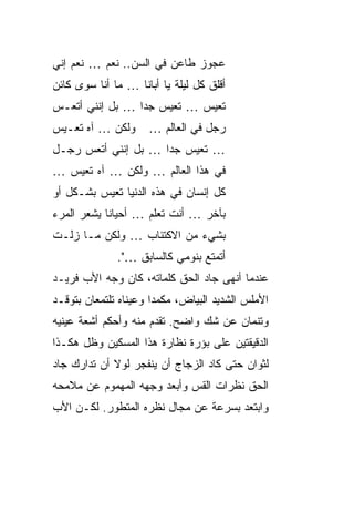 ‫ﻋﺠﻭﺯ ﻁﺎﻋﻥ ﻓﻲ ﺍﻟﺴﻥ.. ﻨﻌﻡ … ﻨﻌﻡ ﺇﻨﻲ‬
‫ﺃﻗﻠﻕ ﻜل ﻟﻴﻠﺔ ﻴﺎ ﺃﺒﺎﻨﺎ … ﻤﺎ ﺃﻨﺎ ﺴﻭﻯ ﻜﺎﺌﻥ‬
‫ﺘﻌﻴﺱ … ﺘﻌﻴﺱ ﺠ ‪‬ﺍ … ﺒل ﺇﻨﻨﻲ ﺃﺘﻌـﺱ‬
                 ‫ﺩ‬
‫ﻭﻟﻜﻥ … ﺁﻩ ﺘﻌـﻴﺱ‬      ‫ﺭﺠل ﻓﻲ ﺍﻟﻌﺎﻟﻡ …‬
‫… ﺘﻌﻴﺱ ﺠ ‪‬ﺍ … ﺒل ﺇﻨﻨﻲ ﺃﺘﻌﺱ ﺭﺠـل‬
                     ‫ﺩ‬
‫ﻓﻲ ﻫﺫﺍ ﺍﻟﻌﺎﻟﻡ … ﻭﻟﻜﻥ … ﺁﻩ ﺘﻌﻴﺱ …‬
‫ﻜل ﺇﻨﺴﺎﻥ ﻓﻲ ﻫﺫﻩ ﺍﻟﺩﻨﻴﺎ ﺘﻌﻴﺱ ﺒﺸـﻜل ﺃﻭ‬
‫ﺒﺂﺨﺭ … ﺃﻨﺕ ﺘﻌﻠﻡ … ﺃﺤﻴﺎ ﹰﺎ ﻴﺸﻌﺭ ﺍﻟﻤﺭﺀ‬
            ‫ﻨ‬
‫ﺒﺸﻲﺀ ﻤﻥ ﺍﻻﻜﺘﺌﺎﺏ … ﻭﻟﻜﻥ ﻤـﺎ ﺯﻟـﺕ‬
              ‫ﺃﺘﻤﺘﻊ ﺒﻨﻭﻤﻲ ﻜﺎﻟﺴﺎﺒﻕ …".‬
‫ﻋﻨﺩﻤﺎ ﺃﻨﻬﻰ ﺠﺎﺩ ﺍﻟﺤﻕ ﻜﻠﻤﺎﺘﻪ، ﻜﺎﻥ ﻭﺠﻪ ﺍﻷﺏ ﻓﺭﻴـﺩ‬
‫ﺍﻷﻤﻠﺱ ﺍﻟﺸﺩﻴﺩ ﺍﻟﺒﻴﺎﺽ، ﻤﻜﻤ ‪‬ﺍ ﻭﻋﻴﻨﺎﻩ ﺘﻠﺘﻤﻌﺎﻥ ﺒﺘﻭﻗـﺩ‬
                       ‫ﺩ‬
‫ﻭﺘﻨﻤﺎﻥ ﻋﻥ ﺸﻙ ﻭﺍﻀﺢ. ﺘﻘﺩﻡ ﻤﻨﻪ ﻭﺃﺤﻜﻡ ﺃﺸﻌﺔ ﻋﻴﻨﻴﻪ‬
‫ﺍﻟﺩﻗﻴﻘﺘﻴﻥ ﻋﻠﻰ ﺒﺅﺭﺓ ﻨﻅﺎﺭﺓ ﻫﺫﺍ ﺍﻟﻤﺴﻜﻴﻥ ﻭﻅل ﻫﻜـﺫﺍ‬
‫ﻟﺜﻭﺍﻥ ﺤﺘﻰ ﻜﺎﺩ ﺍﻟﺯﺠﺎﺝ ﺃﻥ ﻴﻨﻔﺠﺭ ﻟﻭﻻ ﺃﻥ ﺘﺩﺍﺭﻙ ﺠﺎﺩ‬
‫ﺍﻟﺤﻕ ﻨﻅﺭﺍﺕ ﺍﻟﻘﺱ ﻭﺃﺒﻌﺩ ﻭﺠﻬﻪ ﺍﻟﻤﻬﻤﻭﻡ ﻋﻥ ﻤﻼﻤﺤﻪ‬
‫ﻭﺍﺒﺘﻌﺩ ﺒﺴﺭﻋﺔ ﻋﻥ ﻤﺠﺎل ﻨﻅﺭﻩ ﺍﻟﻤﺘﻁﻭﺭ. ﻟﻜـﻥ ﺍﻷﺏ‬
 