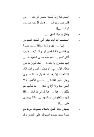 ‫"ﻤﺴﺘﻭﻋ ‪‬ﺎ ﺯﻟﺔ ﻟﺴﺎﻨﻪ" ﺨﻤﺱ ﻟﻴﺭﺍﺕ … ﻤﻥ‬
                           ‫ﺒ‬                 ‫-‬
‫ﻗﺎل ﺨﻤﺱ ﻟﻴﺭﺍﺕ … ﻫـل ﻗﻠـﺕ ﺨﻤـﺱ‬
                              ‫ﻟﻴﺭﺍﺕ …!!‬
                    ‫ﻭﻟﻜﻥ ﻴﺎ ﺠﺎﺩ ﺍﻟﺤﻕ …‬       ‫-‬
‫"ﻤﺴﺘﺴﻠ ‪‬ﺎ" ﻴﺎ ﺃﺒﺎﻨﺎ ﻴﺒﺩﻭ ﺃﻨﻲ ﺃﺴﺄﺕ ﺍﻟﺘﻌﺒﻴـﺭ‬
                                  ‫ﻤ‬          ‫-‬
‫… ﺇﻨﻬﺎ … ﺇﻨﻬﺎ ﺭﺯﻤﺔ ﻤﺅﻟﻔﺔ ﻤـﻥ ﻤﺌـﺔ‬
‫ﻭﺭﻗﺔ ﻤﻥ ﻓﺌﺔ ﺍﻟﺨﻤﺱ ﻟﻴـﺭﺍﺕ "ﻴﻀـﻁﺭﺏ‬
‫ﺃﻜﺜﺭ" ﻨﻌﻡ … ﻨﻌﻡ ﻫﺫﻩ ﻫـﻲ ﺍﻟﺤﻘﻴﻘـﺔ …‬
‫ﺇﻨﻬﻡ ﻴﻜﺫﺒﻭﻥ ﻴﺎ ﺃﺒﺎﻨـﺎ … ﻴﻜـﺫﺒﻭﻥ ﺤـﻴﻥ‬
‫ﻴﺘﻌﻠﻕ ﺍﻷﻤﺭ ﺒﻲ ﻭﻻ ﻴﺤﻠـﻭ ﻟﻬـﻡ ﺇﻁـﻼﻕ‬
‫ﺍﻟﺸﺎﺌﻌﺎﺕ ﺇﻻ ﺒﻌﺩ ﺘﻀﺨﻤﻬﺎ. ﻤﺎ ﺃﻨﺎ ﺴـﻭﻯ‬
‫ﺭﺠل ﻋﺩﻴﻡ ﺍﻟﻔﺎﺌﺩﺓ … ﻋـﺩﻴﻡ ﺍﻷﻫﻤﻴـﺔ ﻻ‬
‫ﺃﻀﺭ ﺃﺤﺩ ﻭﻻ ﺃﺅﺫﻱ ﺃﺤ ‪‬ﺍ … ﻤﺎ ﺸﺄﻨﻬﻡ ﻫﻡ‬
               ‫ﺩ‬
‫ﺒﺫﻟﻙ … ﻫﻴﺎ … ﻫﻴﺎ ﻗل ﻟﻲ ﻴﺎ ﺃﺒﺎﻨﺎ …!!!‬
‫ﺇﻨﻬﻡ ﻴﻼﺤﻘﻭﻨﻨﻲ ﺒﻨﻤﺎﺌﻤﻬﻡ … ﻤﺎﺫﺍ ﻴﺭﻴﺩﻭﻥ‬
                               ‫ﻤﻨﻲ …؟!‬
‫ﻴﺠﻬﺵ ﺠﺎﺩ ﺍﻟﺤﻕ ﺒﺎﻟﺒﻜﺎﺀ ﺒﺼﻭﺕ ﻤﺭﺘﻔـﻊ‬            ‫-‬
‫ﺒﻴﻨﻤﺎ ﻴﺴﻨﺩ ﺠﺴﺩﻩ ﺍﻟﻤﻨﻬﻤﻙ ﻋﻠﻰ ﺍﻟﺠﺩﺍﺭ ﻭﻗﺩ‬
 