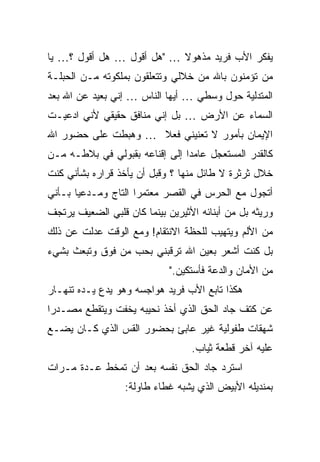 ‫ﻴﻔﻜﺭ ﺍﻷﺏ ﻓﺭﻴﺩ ﻤﺫﻫﻭﻻ … "ﻫل ﺃﻗﻭل … ﻫل ﺃﻗﻭل ؟… ﻴﺎ‬
                           ‫ﹰ‬
‫ﻤﻥ ﺘﺅﻤﻨﻭﻥ ﺒﺎﷲ ﻤﻥ ﺨﻼﻟﻲ ﻭﺘﺘﻌﻠﻘﻭﻥ ﺒﻤﻠﻜﻭﺘﻪ ﻤـﻥ ﺍﻟﺤﺒﻠـﺔ‬
‫ﺍﻟﻤﺘﺩﻟﻴﺔ ﺤﻭل ﻭﺴﻁﻲ … ﺃﻴﻬﺎ ﺍﻟﻨﺎﺱ … ﺇﻨﻲ ﺒﻌﻴﺩ ﻋﻥ ﺍﷲ ﺒﻌﺩ‬
‫ﺍﻟﺴﻤﺎﺀ ﻋﻥ ﺍﻷﺭﺽ … ﺒل ﺇﻨﻲ ﻤﻨﺎﻓﻕ ﺤﻘﻴﻘﻲ ﻷﻨﻲ ﺍﺩﻋﻴـﺕ‬
‫ﺍﻹﻴﻤﺎﻥ ﺒﺄﻤﻭﺭ ﻻ ﺘﻌﻨﻴﻨﻲ ﻓﻌﻼ … ﻭﻫﺒﻁﺕ ﻋﻠﻰ ﺤﻀﻭﺭ ﺍﷲ‬
                    ‫ﹰ‬
‫ﻜﺎﻟﻘﺩﺭ ﺍﻟﻤﺴﺘﻌﺠل ﻋﺎﻤ ‪‬ﺍ ﺇﻟﻰ ﺇﻗﻨﺎﻋﻪ ﺒﻘﺒﻭﻟﻲ ﻓﻲ ﺒﻼﻁـﻪ ﻤـﻥ‬
                                ‫ﺩ‬
‫ﺨﻼل ﺜﺭﺜﺭﺓ ﻻ ﻁﺎﺌل ﻤﻨﻬﺎ ؟ ﻭﻗﺒل ﺃﻥ ﻴﺄﺨﺫ ﻗﺭﺍﺭﻩ ﺒﺸﺄﻨﻲ ﻜﻨﺕ‬
‫ﺃﺘﺠﻭل ﻤﻊ ﺍﻟﺤﺭﺱ ﻓﻲ ﺍﻟﻘﺼﺭ ﻤﻌﺘﻤ ‪‬ﺍ ﺍﻟﺘﺎﺝ ﻭﻤـﺩﻋ ‪‬ﺎ ﺒـﺄﻨﻲ‬
       ‫ﻴ‬              ‫ﺭ‬
‫ﻭﺭﻴﺜﻪ ﺒل ﻤﻥ ﺃﺒﻨﺎﺌﻪ ﺍﻷﺜﻴﺭﻴﻥ ﺒﻴﻨﻤﺎ ﻜﺎﻥ ﻗﻠﺒﻲ ﺍﻟﻀﻌﻴﻑ ﻴﺭﺘﺠﻑ‬
‫ﻤﻥ ﺍﻷﻟﻡ ﻭﻴﺘﻬﻴﺏ ﻟﻠﺤﻅﺔ ﺍﻻﻨﺘﻘﺎﻡ! ﻭﻤﻊ ﺍﻟﻭﻗﺕ ﻋﺩﻟﺕ ﻋﻥ ﺫﻟﻙ‬
‫ﺒل ﻜﻨﺕ ﺃﺸﻌﺭ ﺒﻌﻴﻥ ﺍﷲ ﺘﺭﻗﺒﻨﻲ ﺒﺤﺏ ﻤﻥ ﻓﻭﻕ ﻭﺘﺒﻌﺙ ﺒﺸﻲﺀ‬
                             ‫ﻤﻥ ﺍﻷﻤﺎﻥ ﻭﺍﻟﺩﻋﺔ ﻓﺄﺴﺘﻜﻴﻥ."‬
‫ﻫﻜﺫﺍ ﺘﺎﺒﻊ ﺍﻷﺏ ﻓﺭﻴﺩ ﻫﻭﺍﺠﺴﻪ ﻭﻫﻭ ﻴﺩﻉ ﻴـﺩﻩ ﺘﻨﻬـﺎﺭ‬
‫ﻋﻥ ﻜﺘﻑ ﺠﺎﺩ ﺍﻟﺤﻕ ﺍﻟﺫﻱ ﺃﺨﺫ ﻨﺤﻴﺒﻪ ﻴﺨﻔﺕ ﻭﻴﺘﻘﻁﻊ ﻤﺼـﺩ ‪‬ﺍ‬
 ‫ﺭ‬
‫ﺸﻬﻘﺎﺕ ﻁﻔﻭﻟﻴﺔ ﻏﻴﺭ ﻋﺎﺒﺊ ﺒﺤﻀﻭﺭ ﺍﻟﻘﺱ ﺍﻟﺫﻱ ﻜـﺎﻥ ﻴﻀـﻊ‬
                                  ‫ﻋﻠﻴﻪ ﺁﺨﺭ ﻗﻁﻌﺔ ﺜﻴﺎﺏ.‬
‫ﺍﺴﺘﺭﺩ ﺠﺎﺩ ﺍﻟﺤﻕ ﻨﻔﺴﻪ ﺒﻌﺩ ﺃﻥ ﺘﻤﺨﻁ ﻋـﺩﺓ ﻤـﺭﺍﺕ‬
                  ‫ﺒﻤﻨﺩﻴﻠﻪ ﺍﻷﺒﻴﺽ ﺍﻟﺫﻱ ﻴﺸﺒﻪ ﻏﻁﺎﺀ ﻁﺎﻭﻟﺔ:‬
 