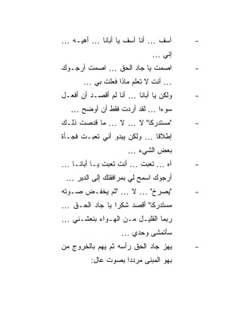 ‫ﺁﺴﻑ … ﺃﻨﺎ ﺁﺴﻑ ﻴﺎ ﺃﺒﺎﻨﺎ … ﺃﻫﻴـﻪ …‬        ‫-‬
                              ‫ﺇﻨﻲ …‬
‫ﺍﺼﻤﺕ ﻴﺎ ﺠﺎﺩ ﺍﻟﺤﻕ … ﺍﺼﻤﺕ ﺃﺭﺠـﻭﻙ‬          ‫-‬
       ‫… ﺃﻨﺕ ﻻ ﺘﻌﻠﻡ ﻤﺎﺫﺍ ﻓﻌﻠﺕ ﺒﻲ …‬
‫ﻭﻟﻜﻥ ﻴﺎ ﺃﺒﺎﻨﺎ … ﺃﻨﺎ ﻟﻡ ﺃﻗﺼـﺩ ﺃﻥ ﺃﻓﻌـل‬   ‫-‬
   ‫ﺴﻭ ‪‬ﺍ … ﻟﻘﺩ ﺃﺭﺩﺕ ﻓﻘﻁ ﺃﻥ ﺃﻭﻀﺢ …‬
                             ‫ﺀ‬
‫"ﻤﺴﺘﺩﺭ ﹰﺎ" ﻻ … ﻻ … ﻤﺎ ﻗﺩﺼﺕ ﺫﻟـﻙ‬
                       ‫ﻜ‬                ‫-‬
‫ﺇﻁﻼ ﹰﺎ … ﻭﻟﻜﻥ ﻴﺒﺩﻭ ﺃﻨﻲ ﺘﻌﺒـﺕ ﻓﺠـﺄﺓ‬
                             ‫ﻗ‬
                      ‫ﺒﻌﺽ ﺍﻟﺸﻲﺀ …‬
‫ﺁﻩ … ﺘﻌﺒﺕ … ﺃﻨﺕ ﺘﻌﺒﺕ ﻴـﺎ ﺃﺒﺎﻨـﺎ …‬       ‫-‬
 ‫ﺃﺭﺠﻭﻙ ﺍﺴﻤﺢ ﻟﻲ ﺒﻤﺭﺍﻓﻘﺘﻙ ﺇﻟﻰ ﺍﻟﺩﻴﺭ …‬
‫"ﻴﺼﺭﺥ" … ﻻ … "ﺜﻡ ﻴﺨﻔـﺽ ﺼـﻭﺘﻪ‬            ‫-‬
‫ﻤﺴﺘﺩﺭ ﹰﺎ" ﺃﻗﺼﺩ ﺸﻜ ‪‬ﺍ ﻴﺎ ﺠﺎﺩ ﺍﻟﺤـﻕ …‬
                ‫ﺭ‬           ‫ﻜ‬
‫ﺭﺒﻤﺎ ﺍﻟﻘﻠﻴـل ﻤـﻥ ﺍﻟﻬـﻭﺍﺀ ﺒﻨﻌﺸـﻨﻲ …‬
                    ‫ﺴﺄﺘﻤﺸﻰ ﻭﺤﺩﻱ …‬
‫ﻴﻬﺯ ﺠﺎﺩ ﺍﻟﺤﻕ ﺭﺃﺴﻪ ﺜﻡ ﻴﻬﻡ ﺒﺎﻟﺨﺭﻭﺝ ﻤﻥ‬     ‫-‬
         ‫ﺒﻬﻭ ﺍﻟﻤﺒﻨﻰ ﻤﺭﺩ ‪‬ﺍ ﺒﺼﻭﺕ ﻋﺎل:‬
                    ‫ﺩ‬
 