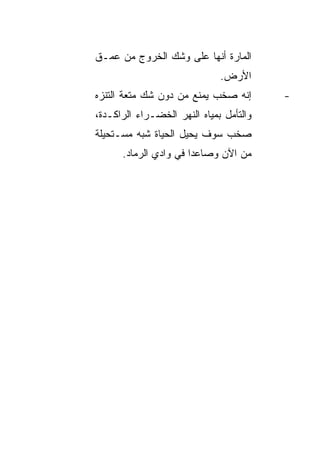 ‫ﺍﻟﻤﺎﺭﺓ ﺃﻨﻬﺎ ﻋﻠﻰ ﻭﺸﻙ ﺍﻟﺨﺭﻭﺝ ﻤﻥ ﻋﻤـﻕ‬
                              ‫ﺍﻷﺭﺽ.‬
‫ﺇﻨﻪ ﺼﺨﺏ ﻴﻤﻨﻊ ﻤﻥ ﺩﻭﻥ ﺸﻙ ﻤﺘﻌﺔ ﺍﻟﺘﻨﺯﻩ‬       ‫-‬
‫ﻭﺍﻟﺘﺄﻤل ﺒﻤﻴﺎﻩ ﺍﻟﻨﻬﺭ ﺍﻟﺨﻀـﺭﺍﺀ ﺍﻟﺭﺍﻜـﺩﺓ،‬
‫ﺼﺨﺏ ﺴﻭﻑ ﻴﺤﻴل ﺍﻟﺤﻴﺎﺓ ﺸﺒﻪ ﻤﺴـﺘﺤﻴﻠﺔ‬
      ‫ﻤﻥ ﺍﻵﻥ ﻭﺼﺎﻋ ‪‬ﺍ ﻓﻲ ﻭﺍﺩﻱ ﺍﻟﺭﻤﺎﺩ.‬
                       ‫ﺩ‬
 